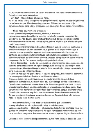 FFaalllleenn LLaauurreenn KKaattee
114499
–– OOhh,, ssóó uumm ddooss aaddmmiirraaddoorreess ddee LLuuccee –– ddiissssee PPeennnn,, tteennttaannddoo aalliivviiaarr oo aammbbiieennttee ee
ffaazzeennddoo eexxaattaammeennttee oo ccoonnttrráárriioo..
–– UUmm ddooss?? –– OO ppaaii ddee LLuuccee oollhhoouu ppaarraa PPeennnn..
NNaa lluuzz ddoo ffiimm ddaa ttaarrddee,, LLuuccee ppooddiiaa vveerr ppeellaa pprriimmeeiirraa vveezz aallgguummss ppoouuccooss ffiiooss ggrriissaallhhooss
nnaa bbaarrbbaa ddee sseeuu ppaaii.. EEllaa nnããoo qquueerriiaa ggaassttaarr sseeuuss úúllttiimmooss mmoommeennttooss ddee hhoojjee,,
ccoonnvveenncceennddoo sseeuu ppaaii aa nnããoo ssee pprreeooccuuppaarr ccoomm ooss ggaarroottooss ddee ssuuaa eessccoollaa rreeffoorrmmaattóórriiaa..
–– NNããoo éé nnaaddaa ppaaii,, PPeennnn eessttáá bbrriinnccaannddoo.. ––
–– NNóóss qquueerreemmooss qquuee sseejjaa ccuuiiddaaddoossaa,, LLuucciinnddaa,, –– eellee ddiissssee..
LLuuccee ppeennssoouu nnoo qquuee DDaanniieell hhaavviiaa ssuuggeerriiddoo –– mmuuiittoo ffoorrtteemmeennttee –– nnoo oouuttrroo ddiiaa..
QQuuee ttaallvveezz eellaa nnããoo ddeevveerriiaa eessttaarr eemm SSwwoorrdd && CCrroossss.. EE ddee rreeppeennttee eellaa qquueerriiaa ttããoo
aarrdduuaammeennttee ttooccaarr nnoo aassssuunnttoo ccoomm sseeuuss ppaaiiss,, ppeeddiirr ee iimmpplloorraarr qquuee aa lleevvaasssseemm ppaarraa
mmuuiittoo lloonnggee ddaaqquuii..
MMaass ffooii aa mmeessmmaa lleemmbbrraannççaa ddee DDaanniieell qquuee ffeezz ccoomm qquuee eellaa sseegguurraassssee ssuuaa lliinngguuaa.. OO
eemmoocciioonnaannttee ttooqquuee ddaa ppeellee ddeellee ccoomm aa ssuuaa qquuaannddoo eellaa oo eemmppuurrrroouu nnoo llaaggoo,, aa
mmaanneeiirraa eemm qquuee sseeuuss oollhhooss aallgguummaass vveezzeess eerraamm aass ccooiissaass mmaaiiss ttrriisstteess qquuee eellaa
ccoonnhheecciiaa.. SSee sseennttiiaa aabbssoolluuttaammeennttee lloouuccoo ee aabbssoolluuttaammeennttee vveerrddaaddeeiirroo qquuee iissssoo
ppooddeerriiaa vvaalleerr ttooddoo eessssee iinnffeerrnnoo ddee SSwwoorrdd && CCrroossss ssóó ppaarraa ppaassssaarr uumm ppoouuccoo mmaaiiss ddee
tteemmppoo ccoomm DDaanniieell.. SSóó ppaarraa vveerr ssee aallggoo mmaaiiss ppooddeerriiaa vviirr ddiissssoo..
–– OOddeeiioo ddeessppeeddiiddaass,, –– aa mmããee ddee LLuuccee ssuussppiirroouu,, iinntteerrrroommppeennddoo ooss ppeennssaammeennttooss ddee
ssuuaa ffiillhhaa ppaarraa aarrrraassttáá--llaa eemm uumm lliiggeeiirroo aabbrraaççoo.. LLuuccee oollhhoouu ppaarraa sseeuu rreellooggiioo,, ee sseeuu
rroossttoo ssee ddeessffeezz.. EEllaa nnããoo ssaabbiiaa ccoommoo aa ttaarrddee ttiinnhhaa ppaassssaaddoo ttããoo rrááppiiddoo,, ccoommoo ppooddiiaa jjáá
sseerr oo mmoommeennttoo ddee vvêê--llooss iirr eemmbboorraa..
–– VVooccêê vvaaii nnooss lliiggaarr nnaa qquuaarrttaa--ffeeiirraa?? –– SSeeuu ppaaii ppeerrgguunnttoouu,, bbeeiijjaannddoo ssuuaass bboocchheecchhaass
ddaa ffoorrmmaa qquuee oo llaaddoo ffrraannccêêss ddee ssuuaa ffaammiilliiaa sseemmpprree ffaazziiaa..
EEnnqquuaannttoo ttooddooss eelleess ccaammiinnhhaavvaamm ppaarraa oo eessttaacciioonnaammeennttoo,, ooss ppaaiiss ddee LLuuccee
aappeerrttaarraamm aass mmããooss ddeellaa.. CCaaddaa uumm ddeelleess ddeeuu oouuttrroo aabbrraaççoo ee oouuttrraa sseerriiee ddee bbeeiijjooss..
QQuuaannddoo eelleess ssaaccuuddiirraamm aa mmããoo ddee PPeennnn ee llhhee ddeesseejjaarraamm qquuee ffiiccaassssee bbeemm,, LLuuccee vviiuu
uummaa ccââmmeerraa ffiixxaaddaa eemm uumm ttiijjoolloo ccoollooccaaddaa eemm uummaa ccaaiixxaa qquueebbrraaddaa nnaa ssaaííddaa.. DDeevvee
sseerr uumm ddeetteeccttoorr ddee mmoovviimmeennttoo ccoonneeccttaaddoo aaooss vveerrmmeellhhooss,, ppoorrqquuee aa ccaammeerraa eessttaavvaa
ffaazzeennddoo uumm ppaannoorraammaa,, sseegguuiinnddoo sseeuuss mmoovviimmeennttooss.. EEssttaa nnããoo eessttaavvaa nnoo ttoouurr ddee
AArrrriiaannee ee cceerrttaammeennttee nnããoo eerraa uumm vveerrmmeellhhoo mmoorrttoo.. OOss ppaaiiss ddee LLuuccee nnããoo nnoottaarraamm
nnaaddaa –– ee ttaallvveezz ffoossssee mmeellhhoorr aassssiimm..
–– NNóóss aammaammooss vvooccêê,, –– eellee ddiissssee ttããoo aauuddiivveellmmeennttee qquuee LLuuccee eessttaarriiaa
eennvveerrggoonnhhaaddaa ssee eellaa nnããoo eessttiivveessssee ttããoo ttrriissttee ppoorr vvêê--llooss ppaarrttiirr..
LLuuccee aacceennoouu ddee vvoollttaa.. –– OObbrriiggaaddaa,, –– eellaa ssuussssuurroouu.. PPeelloo ddooccee ddee aammêênnddooaa ee nnóózz ee oo
qquuiiaabboo eemm ccoonnsseerrvvaa.. PPoorr ggaassttaarr ttooddoo oo ddiiaa aaqquuii.. PPoorr rreecceebbeerr PPeennnn ddeebbaaiixxoo ddee ssuuaass
aassaass,, sseemm ffaazzeerr ppeerrgguunnttaass.. PPoorr ccoonnttiinnuuaarr mmee aammaannddoo,, aappeessaarr ddoo ffaattoo ddee aassssuussttáá--llooss..
QQuuaannddoo aass lluuzzeess ttrraasseeiirraass ddeessaappaarreecceerraamm nnaa ccuurrvvaa,, PPeennnn ttooccoouu aass ccoossttaass ddee LLuuccee.. ––
 