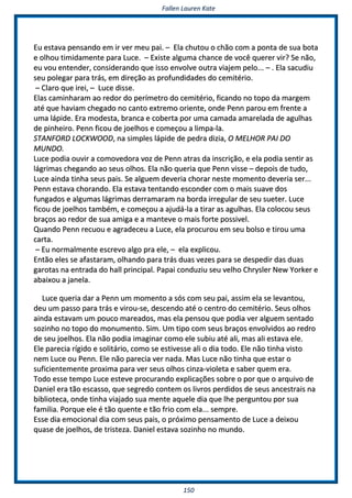 FFaalllleenn LLaauurreenn KKaattee
115500
EEuu eessttaavvaa ppeennssaannddoo eemm iirr vveerr mmeeuu ppaaii.. –– EEllaa cchhuuttoouu oo cchhããoo ccoomm aa ppoonnttaa ddee ssuuaa bboottaa
ee oollhhoouu ttiimmiiddaammeennttee ppaarraa LLuuccee.. –– EExxiissttee aallgguummaa cchhaannccee ddee vvooccêê qquueerreerr vviirr?? SSee nnããoo,,
eeuu vvoouu eenntteennddeerr,, ccoonnssiiddeerraannddoo qquuee iissssoo eennvvoollvvee oouuttrraa vviiaajjeemm ppeelloo...... –– .. EEllaa ssaaccuuddiiuu
sseeuu ppoolleeggaarr ppaarraa ttrrááss,, eemm ddiirreeççããoo aass pprrooffuunnddiiddaaddeess ddoo cceemmiittéérriioo..
–– CCllaarroo qquuee iirreeii,, –– LLuuccee ddiissssee..
EEllaass ccaammiinnhhaarraamm aaoo rreeddoorr ddoo ppeerríímmeettrroo ddoo cceemmiittéérriioo,, ffiiccaannddoo nnoo ttooppoo ddaa mmaarrggeemm
aattéé qquuee hhaavviiaamm cchheeggaaddoo nnoo ccaannttoo eexxttrreemmoo oorriieennttee,, oonnddee PPeennnn ppaarroouu eemm ffrreennttee aa
uummaa llááppiiddee.. EErraa mmooddeessttaa,, bbrraannccaa ee ccoobbeerrttaa ppoorr uummaa ccaammaaddaa aammaarreellaaddaa ddee aagguullhhaass
ddee ppiinnhheeiirroo.. PPeennnn ffiiccoouu ddee jjooeellhhooss ee ccoommeeççoouu aa lliimmppaa--llaa..
SSTTAANNFFOORRDD LLOOCCKKWWOOOODD,, nnaa ssiimmpplleess llááppiiddee ddee ppeeddrraa ddiizziiaa,, OO MMEELLHHOORR PPAAII DDOO
MMUUNNDDOO..
LLuuccee ppooddiiaa oouuvviirr aa ccoommoovveeddoorraa vvoozz ddee PPeennnn aattrraass ddaa iinnssccrriiççããoo,, ee eellaa ppooddiiaa sseennttiirr aass
lláággrriimmaass cchheeggaannddoo aaoo sseeuuss oollhhooss.. EEllaa nnããoo qquueerriiaa qquuee PPeennnn vviissssee –– ddeeppooiiss ddee ttuuddoo,,
LLuuccee aaiinnddaa ttiinnhhaa sseeuuss ppaaiiss.. SSee aallgguueemm ddeevveerriiaa cchhoorraarr nneessttee mmoommeennttoo ddeevveerriiaa sseerr......
PPeennnn eessttaavvaa cchhoorraannddoo.. EEllaa eessttaavvaa tteennttaannddoo eessccoonnddeerr ccoomm oo mmaaiiss ssuuaavvee ddooss
ffuunnggaaddooss ee aallgguummaass lláággrriimmaass ddeerrrraammaarraamm nnaa bboorrddaa iirrrreegguullaarr ddee sseeuu ssuueetteerr.. LLuuccee
ffiiccoouu ddee jjooeellhhooss ttaammbbéémm,, ee ccoommeeççoouu aa aajjuuddáá--llaa aa ttiirraarr aass aagguullhhaass.. EEllaa ccoollooccoouu sseeuuss
bbrraaççooss aaoo rreeddoorr ddee ssuuaa aammiiggaa ee aa mmaanntteevvee oo mmaaiiss ffoorrttee ppoossssiivveell..
QQuuaannddoo PPeennnn rreeccuuoouu ee aaggrraaddeecceeuu aa LLuuccee,, eellaa pprrooccuurroouu eemm sseeuu bboollssoo ee ttiirroouu uummaa
ccaarrttaa..
–– EEuu nnoorrmmaallmmeennttee eessccrreevvoo aallggoo pprraa eellee,, –– eellaa eexxpplliiccoouu..
EEnnttããoo eelleess ssee aaffaassttaarraamm,, oollhhaannddoo ppaarraa ttrrááss dduuaass vveezzeess ppaarraa ssee ddeessppeeddiirr ddaass dduuaass
ggaarroottaass nnaa eennttrraaddaa ddoo hhaallll pprriinncciippaall.. PPaappaaii ccoonndduuzziiuu sseeuu vveellhhoo CChhrryysslleerr NNeeww YYoorrkkeerr ee
aabbaaiixxoouu aa jjaanneellaa..
LLuuccee qquueerriiaa ddaarr aa PPeennnn uumm mmoommeennttoo aa ssóóss ccoomm sseeuu ppaaii,, aassssiimm eellaa ssee lleevvaannttoouu,,
ddeeuu uumm ppaassssoo ppaarraa ttrrááss ee vviirroouu--ssee,, ddeesscceennddoo aattéé oo cceennttrroo ddoo cceemmiittéérriioo.. SSeeuuss oollhhooss
aaiinnddaa eessttaavvaamm uumm ppoouuccoo mmaarreeaaddooss,, mmaass eellaa ppeennssoouu qquuee ppooddiiaa vveerr aallgguueemm sseennttaaddoo
ssoozziinnhhoo nnoo ttooppoo ddoo mmoonnuummeennttoo.. SSiimm.. UUmm ttiippoo ccoomm sseeuuss bbrraaççooss eennvvoollvviiddooss aaoo rreeddrroo
ddee sseeuu jjooeellhhooss.. EEllaa nnããoo ppooddiiaa iimmaaggiinnaarr ccoommoo eellee ssuubbiiuu aattéé aallii,, mmaass aallii eessttaavvaa eellee..
EEllee ppaarreecciiaa rrííggiiddoo ee ssoolliittáárriioo,, ccoommoo ssee eessttiivveessssee aallii oo ddiiaa ttooddoo.. EEllee nnããoo ttiinnhhaa vviissttoo
nneemm LLuuccee oouu PPeennnn.. EEllee nnããoo ppaarreecciiaa vveerr nnaaddaa.. MMaass LLuuccee nnããoo ttiinnhhaa qquuee eessttaarr oo
ssuuffiicciieenntteemmeennttee pprrooxxiimmaa ppaarraa vveerr sseeuuss oollhhooss cciinnzzaa--vviioolleettaa ee ssaabbeerr qquueemm eerraa..
TTooddoo eessssee tteemmppoo LLuuccee eesstteevvee pprrooccuurraannddoo eexxpplliiccaaççõõeess ssoobbrree oo ppoorr qquuee oo aarrqquuiivvoo ddee
DDaanniieell eerraa ttããoo eessccaassssoo,, qquuee sseeggrreeddoo ccoonntteemm ooss lliivvrrooss ppeerrddiiddooss ddee sseeuuss aanncceessttrraaiiss nnaa
bbiibblliiootteeccaa,, oonnddee ttiinnhhaa vviiaajjaaddoo ssuuaa mmeennttee aaqquueellee ddiiaa qquuee llhhee ppeerrgguunnttoouu ppoorr ssuuaa
ffaammiilliiaa.. PPoorrqquuee eellee éé ttããoo qquueennttee ee ttããoo ffrriioo ccoomm eellaa...... sseemmpprree..
EEssssee ddiiaa eemmoocciioonnaall ddiiaa ccoomm sseeuuss ppaaiiss,, oo pprróóxxiimmoo ppeennssaammeennttoo ddee LLuuccee aa ddeeiixxoouu
qquuaassee ddee jjooeellhhooss,, ddee ttrriisstteezzaa.. DDaanniieell eessttaavvaa ssoozziinnhhoo nnoo mmuunnddoo..
 