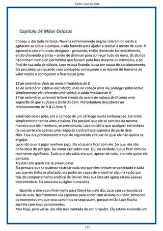 FFaalllleenn LLaauurreenn KKaattee
115511
CCaappííttuulloo 1144 MMããooss OOcciioossaass
CChhoovveeuu oo ddiiaa ttooddoo nnaa tteerrççaa.. NNuuvveennss eexxttrreemmaammeennttee nneeggrraass rroollaarraamm ddoo ooeessttee ee
aaggiittaarraamm--ssee ssoobbrree oo ccaammppuuss,, nnaaddaa ffaazzeennddoo ppaarraa aajjuuddaarr aa ccllaarreeaarr aa mmeennttee ddee LLuuccee.. OO
aagguuaacceeiirroo ccaaííaa eemm oonnddaass ddeessiigguuaaiiss -- ggaarrooaannddoo,, eennttããoo cchhoovveennddoo ttoorrrreenncciiaallmmeennttee,,
eennttããoo cchhoovveennddoo ggrraanniizzoo –– aanntteess ddee ddiimmiinnuuiirr ppaarraa ccoommeeççaarr ttuuddoo ddee nnoovvoo.. OOss aalluunnooss
nnããoo ttiinnhhaamm nneemm ssiiddoo ppeerrmmiittiiddooss qquuee ffoosssseemm ppaarraa ffoorraa dduurraannttee ooss iinntteerrvvaallooss,, ee aaoo
ffiinnaall ddee ssuuaa aauullaa ddee ccáállccuulloo,, LLuuccee eessttaavvaa ffiiccaannddoo lloouuccaa ppoorr ccaauussaa ddoo aapprriissiioonnaammeennttoo..
EEllaa ppeerrcceebbeeuu iissssoo qquuaannddoo ssuuaass aannoottaaççõõeess ccoommeeççaarraamm aa ssee ddeessvviiaarr ddoo tteeoorreemmaa ddee
vvaalloorr mmééddiioo ee ccoommeeççaarraamm aa ffiiccaarr ddeessssee jjeeiittoo::
1155 ddee sseetteemmbbrroo:: ddeeddoo ddoo mmeeiioo iinnttrroodduuttóórriioo ddee DD
1166 ddee sseetteemmbbrroo:: eessttááttuuaa ddeerrrruubbaaddaa,, mmããoo nnaa ccaabbeeççaa ppaarraa mmee pprrootteeggeerr ((aalltteerrnnaattiivvaa::
ssiimmpplleessmmeennttee eellee ttaatteeaannddoo uummaa ssaaííddaa));; aa ssaaííddaa iimmeeddiiaattaa ddee DD
1177 ddee sseetteemmbbrroo:: ppootteenncciiaall lleeiittuurraa eerrrraaddaa ddoo aacceennoo ddee ccaabbeeççaa ddee DD ccoommoo uummaa
ssuuggeessttããoo ddee qquuee eeuu ffoossssee aa ffeessttaa ddoo CCaamm.. PPeerrttuurrbbaaddoorraa ddeessccoobbeerrttaa ddoo
rreellaacciioonnaammeennttoo ddee DD && GG ((eerrrroo??))
SSoolleettrraaddoo ddeessssee jjeeiittoo,, eerraa oo ccoommeeççoo ddee uumm ccaattáállooggoo mmuuiittoo eemmbbaarraaççoossoo.. EEllee ttiinnhhaa
ssiimmpplleessmmeennttee ttaannttooss aallttooss ee bbaaiixxooss.. EErraa ppoossssíívveell qquuee eellee ssee sseennttiissssee ddaa mmeessmmaa
mmaanneeiirraa qquuee eellaa –– eemmbboorraa,, ssee pprreessssiioonnaaddaa,, LLuuccee iinnssiissttiirriiaa qquuee qquuaallqquueerr eessttrraannhheezzaa
ddaa ssuuaa ppaarrttee eerraa aappeennaass uummaa rreessppoossttaa àà eessttrraannhheezzaa ssuupprreemmaa ddaa ppaarrttee ddeellee..
NNããoo.. EEssssee eerraa pprreecciissaammeennttee oo ttiippoo ddee aarrgguummeennttoo cciirrccuullaarr nnoo qquuaall eellaa nnããoo qquueerriiaa ssee
eennggaajjaarr..
LLuuccee nnããoo qquueerriiaa jjooggaarr nneennhhuumm jjooggoo.. EEllaa ssóó qquueerriiaa ffiiccaarr ccoomm eellee.. SSóó qquuee,, eellaa nnããoo
ttiinnhhaa iiddeeiiaa ddoo ppoorr qquuee.. OOuu ccoommoo aaggiirr ssoobbrree iissssoo.. OOuu,, nnaa vveerrddaaddee,, oo qquuee ffiiccaarr ccoomm eellee
rreeaallmmeennttee ssiiggnniiffiiccaavvaa.. TTuuddoo qquuee eellaa ssaabbiiaa eerraa qquuee,, aappeessaarr ddee ttuuddoo,, eerraa nneellee qquueemm eellaa
ppeennssaavvaa..
AAqquueellee ccoomm qquueemm eellaa ssee pprreeooccuuppaavvaa..
EEllaa ppeennssaarraa qquuee ssee ppuuddeessssee rraassttrreeaarr ccaaddaa vveezz qquuee eelleess ttiinnhhaamm ssee ccoonneeccttaaddoo ee ccaaddaa
vveezz qquuee eellee ttiinnhhaa ssee aaffaassttaaddoo,, eellaa ppooddiiaa sseerr ccaappaazz ddee eennccoonnttrraarr aallgguummaa rraazzããoo ppoorr
ttrrááss ddoo ccoommppoorrttaammeennttoo eerrrrááttiiccoo ddee DDaanniieell.. MMaass ssuuaa lliissttaa aattéé aaggoorraa eessttaavvaa aappeennaass
ddeepprriimmiinnddoo--aa.. EEllaa aammaassssoouu aa ppáággiinnaa nnuummaa bboollaa..
QQuuaannddoo oo ssiinnoo ssoooouu ffiinnaallmmeennttee ppaarraa lliibbeerráá--llooss ppeelloo ddiiaa,, LLuuccee ssaaiiuu aapprreessssaaddaa ddaa
ssaallaa ddee aauullaa.. NNoorrmmaallmmeennttee eellaa eessppeerraavvaa ppaarraa aannddaarr ccoomm AArrrriiaannee oouu PPeennnn,, tteemmeennddoo
ooss mmoommeennttooss eemm qquuee sseeuuss ccaammiinnhhooss ssee sseeppaarraavvaamm,, ppoorrqquuee eennttããoo LLuuccee ffiiccaarriiaa
ssoozziinnhhaa ccoomm sseeuuss ppeennssaammeennttooss..
MMaass hhoojjee,, ppaarraa vvaarriiaarr,, eellaa nnããoo tteevvee vvoonnttaaddee ddee vveerr nniinngguuéémm.. EEllaa eessttaavvaa aannssiiaannddoo uumm
 