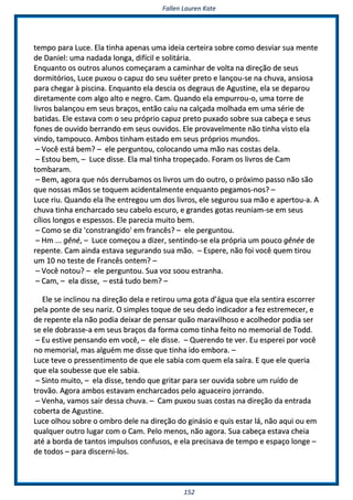 FFaalllleenn LLaauurreenn KKaattee
115522
tteemmppoo ppaarraa LLuuccee.. EEllaa ttiinnhhaa aappeennaass uummaa iiddeeiiaa cceerrtteeiirraa ssoobbrree ccoommoo ddeessvviiaarr ssuuaa mmeennttee
ddee DDaanniieell:: uummaa nnaaddaaddaa lloonnggaa,, ddiiffíícciill ee ssoolliittáárriiaa..
EEnnqquuaannttoo ooss oouuttrrooss aalluunnooss ccoommeeççaarraamm aa ccaammiinnhhaarr ddee vvoollttaa nnaa ddiirreeççããoo ddee sseeuuss
ddoorrmmiittóórriiooss,, LLuuccee ppuuxxoouu oo ccaappuuzz ddoo sseeuu ssuuéétteerr pprreettoo ee llaannççoouu--ssee nnaa cchhuuvvaa,, aannssiioossaa
ppaarraa cchheeggaarr àà ppiisscciinnaa.. EEnnqquuaannttoo eellaa ddeesscciiaa ooss ddeeggrraauuss ddee AAgguussttiinnee,, eellaa ssee ddeeppaarroouu
ddiirreettaammeennttee ccoomm aallggoo aallttoo ee nneeggrroo.. CCaamm.. QQuuaannddoo eellaa eemmppuurrrroouu--oo,, uummaa ttoorrrree ddee
lliivvrrooss bbaallaannççoouu eemm sseeuuss bbrraaççooss,, eennttããoo ccaaiiuu nnaa ccaallççaaddaa mmoollhhaaddaa eemm uummaa sséérriiee ddee
bbaattiiddaass.. EEllee eessttaavvaa ccoomm oo sseeuu pprróópprriioo ccaappuuzz pprreettoo ppuuxxaaddoo ssoobbrree ssuuaa ccaabbeeççaa ee sseeuuss
ffoonneess ddee oouuvviiddoo bbeerrrraannddoo eemm sseeuuss oouuvviiddooss.. EEllee pprroovvaavveellmmeennttee nnããoo ttiinnhhaa vviissttoo eellaa
vviinnddoo,, ttaammppoouuccoo.. AAmmbbooss ttiinnhhaamm eessttaaddoo eemm sseeuuss pprróópprriiooss mmuunnddooss..
–– VVooccêê eessttáá bbeemm?? –– eellee ppeerrgguunnttoouu,, ccoollooccaannddoo uummaa mmããoo nnaass ccoossttaass ddeellaa..
–– EEssttoouu bbeemm,, –– LLuuccee ddiissssee.. EEllaa mmaall ttiinnhhaa ttrrooppeeççaaddoo.. FFoorraamm ooss lliivvrrooss ddee CCaamm
ttoommbbaarraamm..
–– BBeemm,, aaggoorraa qquuee nnóóss ddeerrrruubbaammooss ooss lliivvrrooss uumm ddoo oouuttrroo,, oo pprróóxxiimmoo ppaassssoo nnããoo ssããoo
qquuee nnoossssaass mmããooss ssee ttooqquueemm aacciiddeennttaallmmeennttee eennqquuaannttoo ppeeggaammooss--nnooss?? ––
LLuuccee rriiuu.. QQuuaannddoo eellaa llhhee eennttrreeggoouu uumm ddooss lliivvrrooss,, eellee sseegguurroouu ssuuaa mmããoo ee aappeerrttoouu--aa.. AA
cchhuuvvaa ttiinnhhaa eenncchhaarrccaaddoo sseeuu ccaabbeelloo eessccuurroo,, ee ggrraannddeess ggoottaass rreeuunniiaamm--ssee eemm sseeuuss
ccíílliiooss lloonnggooss ee eessppeessssooss.. EEllee ppaarreecciiaa mmuuiittoo bbeemm..
–– CCoommoo ssee ddiizz ''ccoonnssttrraannggiiddoo'' eemm ffrraannccêêss?? –– eellee ppeerrgguunnttoouu..
–– HHmm ...... ggêênnéé,, –– LLuuccee ccoommeeççoouu aa ddiizzeerr,, sseennttiinnddoo--ssee eellaa pprróópprriiaa uumm ppoouuccoo ggêênnééee ddee
rreeppeennttee.. CCaamm aaiinnddaa eessttaavvaa sseegguurraannddoo ssuuaa mmããoo.. –– EEssppeerree,, nnããoo ffooii vvooccêê qquueemm ttiirroouu
uumm 1100 nnoo tteessttee ddee FFrraannccêêss oonntteemm?? ––
–– VVooccêê nnoottoouu?? –– eellee ppeerrgguunnttoouu.. SSuuaa vvoozz ssoooouu eessttrraannhhaa..
–– CCaamm,, –– eellaa ddiissssee,, –– eessttáá ttuuddoo bbeemm?? ––
EEllee ssee iinncclliinnoouu nnaa ddiirreeççããoo ddeellaa ee rreettiirroouu uummaa ggoottaa dd’’áágguuaa qquuee eellaa sseennttiirraa eessccoorrrreerr
ppeellaa ppoonnttee ddee sseeuu nnaarriizz.. OO ssiimmpplleess ttooqquuee ddee sseeuu ddeeddoo iinnddiiccaaddoorr aa ffeezz eessttrreemmeecceerr,, ee
ddee rreeppeennttee eellaa nnããoo ppooddiiaa ddeeiixxaarr ddee ppeennssaarr qquuããoo mmaarraavviillhhoossoo ee aaccoollhheeddoorr ppooddiiaa sseerr
ssee eellee ddoobbrraassssee--aa eemm sseeuuss bbrraaççooss ddaa ffoorrmmaa ccoommoo ttiinnhhaa ffeeiittoo nnoo mmeemmoorriiaall ddee TToodddd..
–– EEuu eessttiivvee ppeennssaannddoo eemm vvooccêê,, –– eellee ddiissssee.. –– QQuueerreennddoo ttee vveerr.. EEuu eessppeerreeii ppoorr vvooccêê
nnoo mmeemmoorriiaall,, mmaass aallgguuéémm mmee ddiissssee qquuee ttiinnhhaa iiddoo eemmbboorraa.. ––
LLuuccee tteevvee oo pprreesssseennttiimmeennttoo ddee qquuee eellee ssaabbiiaa ccoomm qquueemm eellaa ssaaíírraa.. EE qquuee eellee qquueerriiaa
qquuee eellaa ssoouubbeessssee qquuee eellee ssaabbiiaa..
–– SSiinnttoo mmuuiittoo,, –– eellaa ddiissssee,, tteennddoo qquuee ggrriittaarr ppaarraa sseerr oouuvviiddaa ssoobbrree uumm rruuííddoo ddee
ttrroovvããoo.. AAggoorraa aammbbooss eessttaavvaamm eenncchhaarrccaaddooss ppeelloo aagguuaacceeiirroo jjoorrrraannddoo..
–– VVeennhhaa,, vvaammooss ssaaiirr ddeessssaa cchhuuvvaa.. –– CCaamm ppuuxxoouu ssuuaass ccoossttaass nnaa ddiirreeççããoo ddaa eennttrraaddaa
ccoobbeerrttaa ddee AAgguussttiinnee..
LLuuccee oollhhoouu ssoobbrree oo oommbbrroo ddeellee nnaa ddiirreeççããoo ddoo ggiinnáássiioo ee qquuiiss eessttaarr lláá,, nnããoo aaqquuii oouu eemm
qquuaallqquueerr oouuttrroo lluuggaarr ccoomm oo CCaamm.. PPeelloo mmeennooss,, nnããoo aaggoorraa.. SSuuaa ccaabbeeççaa eessttaavvaa cchheeiiaa
aattéé aa bboorrddaa ddee ttaannttooss iimmppuullssooss ccoonnffuussooss,, ee eellaa pprreecciissaavvaa ddee tteemmppoo ee eessppaaççoo lloonnggee ––
ddee ttooddooss –– ppaarraa ddiisscceerrnnii--llooss..
 