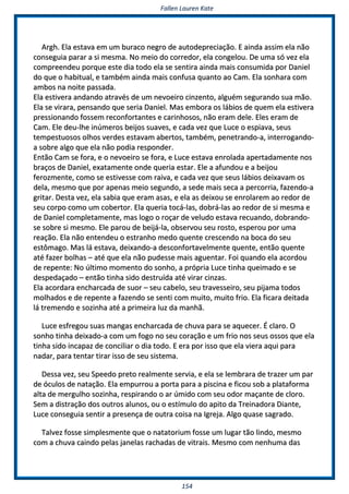 FFaalllleenn LLaauurreenn KKaattee
115544
AArrgghh.. EEllaa eessttaavvaa eemm uumm bbuurraaccoo nneeggrroo ddee aauuttooddeepprreecciiaaççããoo.. EE aaiinnddaa aassssiimm eellaa nnããoo
ccoonnsseegguuiiaa ppaarraarr aa ssii mmeessmmaa.. NNoo mmeeiioo ddoo ccoorrrreeddoorr,, eellaa ccoonnggeelloouu.. DDee uummaa ssóó vveezz eellaa
ccoommpprreeeennddeeuu ppoorrqquuee eessttee ddiiaa ttooddoo eellaa ssee sseennttiirraa aaiinnddaa mmaaiiss ccoonnssuummiiddaa ppoorr DDaanniieell
ddoo qquuee oo hhaabbiittuuaall,, ee ttaammbbéémm aaiinnddaa mmaaiiss ccoonnffuussaa qquuaannttoo aaoo CCaamm.. EEllaa ssoonnhhaarraa ccoomm
aammbbooss nnaa nnooiittee ppaassssaaddaa..
EEllaa eessttiivveerraa aannddaannddoo aattrraavvééss ddee uumm nneevvooeeiirroo cciinnzzeennttoo,, aallgguuéémm sseegguurraannddoo ssuuaa mmããoo..
EEllaa ssee vviirraarraa,, ppeennssaannddoo qquuee sseerriiaa DDaanniieell.. MMaass eemmbboorraa ooss lláábbiiooss ddee qquueemm eellaa eessttiivveerraa
pprreessssiioonnaannddoo ffoosssseemm rreeccoonnffoorrttaanntteess ee ccaarriinnhhoossooss,, nnããoo eerraamm ddeellee.. EElleess eerraamm ddee
CCaamm.. EEllee ddeeuu--llhhee iinnúúmmeerrooss bbeeiijjooss ssuuaavveess,, ee ccaaddaa vveezz qquuee LLuuccee oo eessppiiaavvaa,, sseeuuss
tteemmppeessttuuoossooss oollhhooss vveerrddeess eessttaavvaamm aabbeerrttooss,, ttaammbbéémm,, ppeenneettrraannddoo--aa,, iinntteerrrrooggaannddoo--
aa ssoobbrree aallggoo qquuee eellaa nnããoo ppooddiiaa rreessppoonnddeerr..
EEnnttããoo CCaamm ssee ffoorraa,, ee oo nneevvooeeiirroo ssee ffoorraa,, ee LLuuccee eessttaavvaa eennrroollaaddaa aappeerrttaaddaammeennttee nnooss
bbrraaççooss ddee DDaanniieell,, eexxaattaammeennttee oonnddee qquueerriiaa eessttaarr.. EEllee aa aaffuunnddoouu ee aa bbeeiijjoouu
ffeerroozzmmeennttee,, ccoommoo ssee eessttiivveessssee ccoomm rraaiivvaa,, ee ccaaddaa vveezz qquuee sseeuuss lláábbiiooss ddeeiixxaavvaamm ooss
ddeellaa,, mmeessmmoo qquuee ppoorr aappeennaass mmeeiioo sseegguunnddoo,, aa sseeddee mmaaiiss sseeccaa aa ppeerrccoorrrriiaa,, ffaazzeennddoo--aa
ggrriittaarr.. DDeessttaa vveezz,, eellaa ssaabbiiaa qquuee eerraamm aassaass,, ee eellaa aass ddeeiixxoouu ssee eennrroollaarreemm aaoo rreeddoorr ddee
sseeuu ccoorrppoo ccoommoo uumm ccoobbeerrttoorr.. EEllaa qquueerriiaa ttooccáá--llaass,, ddoobbrráá--llaass aaoo rreeddoorr ddee ssii mmeessmmaa ee
ddee DDaanniieell ccoommpplleettaammeennttee,, mmaass llooggoo oo rrooççaarr ddee vveelluuddoo eessttaavvaa rreeccuuaannddoo,, ddoobbrraannddoo--
ssee ssoobbrree ssii mmeessmmoo.. EEllee ppaarroouu ddee bbeeiijjáá--llaa,, oobbsseerrvvoouu sseeuu rroossttoo,, eessppeerroouu ppoorr uummaa
rreeaaççããoo.. EEllaa nnããoo eenntteennddeeuu oo eessttrraannhhoo mmeeddoo qquueennttee ccrreesscceennddoo nnaa bbooccaa ddoo sseeuu
eessttôômmaaggoo.. MMaass lláá eessttaavvaa,, ddeeiixxaannddoo--aa ddeessccoonnffoorrttaavveellmmeennttee qquueennttee,, eennttããoo qquueennttee
aattéé ffaazzeerr bboollhhaass –– aattéé qquuee eellaa nnããoo ppuuddeessssee mmaaiiss aagguueennttaarr.. FFooii qquuaannddoo eellaa aaccoorrddoouu
ddee rreeppeennttee:: NNoo úúllttiimmoo mmoommeennttoo ddoo ssoonnhhoo,, aa pprróópprriiaa LLuuccee ttiinnhhaa qquueeiimmaaddoo ee ssee
ddeessppeeddaaççaaddoo –– eennttããoo ttiinnhhaa ssiiddoo ddeessttrruuííddaa aattéé vviirraarr cciinnzzaass..
EEllaa aaccoorrddaarraa eenncchhaarrccaaddaa ddee ssuuoorr –– sseeuu ccaabbeelloo,, sseeuu ttrraavveesssseeiirroo,, sseeuu ppiijjaammaa ttooddooss
mmoollhhaaddooss ee ddee rreeppeennttee aa ffaazzeennddoo ssee sseennttii ccoomm mmuuiittoo,, mmuuiittoo ffrriioo.. EEllaa ffiiccaarraa ddeeiittaaddaa
lláá ttrreemmeennddoo ee ssoozziinnhhaa aattéé aa pprriimmeeiirraa lluuzz ddaa mmaannhhãã..
LLuuccee eessffrreeggoouu ssuuaass mmaannggaass eenncchhaarrccaaddaa ddee cchhuuvvaa ppaarraa ssee aaqquueecceerr.. ÉÉ ccllaarroo.. OO
ssoonnhhoo ttiinnhhaa ddeeiixxaaddoo--aa ccoomm uumm ffooggoo nnoo sseeuu ccoorraaççããoo ee uumm ffrriioo nnooss sseeuuss oossssooss qquuee eellaa
ttiinnhhaa ssiiddoo iinnccaappaazz ddee ccoonncciilliiaarr oo ddiiaa ttooddoo.. EE eerraa ppoorr iissssoo qquuee eellaa vviieerraa aaqquuii ppaarraa
nnaaddaarr,, ppaarraa tteennttaarr ttiirraarr iissssoo ddee sseeuu ssiisstteemmaa..
DDeessssaa vveezz,, sseeuu SSppeeeeddoo pprreettoo rreeaallmmeennttee sseerrvviiaa,, ee eellaa ssee lleemmbbrraarraa ddee ttrraazzeerr uumm ppaarr
ddee óóccuullooss ddee nnaattaaççããoo.. EEllaa eemmppuurrrroouu aa ppoorrttaa ppaarraa aa ppiisscciinnaa ee ffiiccoouu ssoobb aa ppllaattaaffoorrmmaa
aallttaa ddee mmeerrgguullhhoo ssoozziinnhhaa,, rreessppiirraannddoo oo aarr úúmmiiddoo ccoomm sseeuu ooddoorr mmaaççaannttee ddee cclloorroo..
SSeemm aa ddiissttrraaççããoo ddooss oouuttrrooss aalluunnooss,, oouu oo eessttíímmuulloo ddoo aappiittoo ddaa TTrreeiinnaaddoorraa DDiiaannttee,,
LLuuccee ccoonnsseegguuiiaa sseennttiirr aa pprreesseennççaa ddee oouuttrraa ccooiissaa nnaa IIggrreejjaa.. AAllggoo qquuaassee ssaaggrraaddoo..
TTaallvveezz ffoossssee ssiimmpplleessmmeennttee qquuee oo nnaattaattoorriiuumm ffoossssee uumm lluuggaarr ttããoo lliinnddoo,, mmeessmmoo
ccoomm aa cchhuuvvaa ccaaiinnddoo ppeellaass jjaanneellaass rraacchhaaddaass ddee vviittrraaiiss.. MMeessmmoo ccoomm nneennhhuummaa ddaass
 