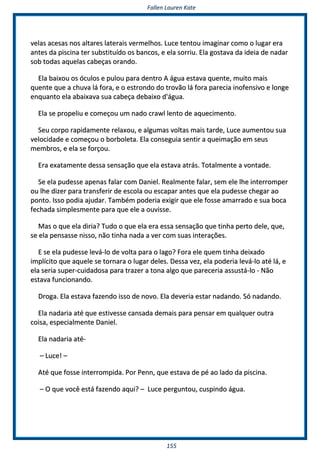 FFaalllleenn LLaauurreenn KKaattee
115555
vveellaass aacceessaass nnooss aallttaarreess llaatteerraaiiss vveerrmmeellhhooss.. LLuuccee tteennttoouu iimmaaggiinnaarr ccoommoo oo lluuggaarr eerraa
aanntteess ddaa ppiisscciinnaa tteerr ssuubbssttiittuuííddoo ooss bbaannccooss,, ee eellaa ssoorrrriiuu.. EEllaa ggoossttaavvaa ddaa iiddeeiiaa ddee nnaaddaarr
ssoobb ttooddaass aaqquueellaass ccaabbeeççaass oorraannddoo..
EEllaa bbaaiixxoouu ooss óóccuullooss ee ppuulloouu ppaarraa ddeennttrroo AA áágguuaa eessttaavvaa qquueennttee,, mmuuiittoo mmaaiiss
qquueennttee qquuee aa cchhuuvvaa lláá ffoorraa,, ee oo eessttrroonnddoo ddoo ttrroovvããoo lláá ffoorraa ppaarreecciiaa iinnooffeennssiivvoo ee lloonnggee
eennqquuaannttoo eellaa aabbaaiixxaavvaa ssuuaa ccaabbeeççaa ddeebbaaiixxoo dd''áágguuaa..
EEllaa ssee pprrooppeelliiuu ee ccoommeeççoouu uumm nnaaddoo ccrraawwll lleennttoo ddee aaqquueecciimmeennttoo..
SSeeuu ccoorrppoo rraappiiddaammeennttee rreellaaxxoouu,, ee aallgguummaass vvoollttaass mmaaiiss ttaarrddee,, LLuuccee aauummeennttoouu ssuuaa
vveelloocciiddaaddee ee ccoommeeççoouu oo bboorrbboolleettaa.. EEllaa ccoonnsseegguuiiaa sseennttiirr aa qquueeiimmaaççããoo eemm sseeuuss
mmeemmbbrrooss,, ee eellaa ssee ffoorrççoouu..
EErraa eexxaattaammeennttee ddeessssaa sseennssaaççããoo qquuee eellaa eessttaavvaa aattrrááss.. TToottaallmmeennttee aa vvoonnttaaddee..
SSee eellaa ppuuddeessssee aappeennaass ffaallaarr ccoomm DDaanniieell.. RReeaallmmeennttee ffaallaarr,, sseemm eellee llhhee iinntteerrrroommppeerr
oouu llhhee ddiizzeerr ppaarraa ttrraannssffeerriirr ddee eessccoollaa oouu eessccaappaarr aanntteess qquuee eellaa ppuuddeessssee cchheeggaarr aaoo
ppoonnttoo.. IIssssoo ppooddiiaa aajjuuddaarr.. TTaammbbéémm ppooddeerriiaa eexxiiggiirr qquuee eellee ffoossssee aammaarrrraaddoo ee ssuuaa bbooccaa
ffeecchhaaddaa ssiimmpplleessmmeennttee ppaarraa qquuee eellee aa oouuvviissssee..
MMaass oo qquuee eellaa ddiirriiaa?? TTuuddoo oo qquuee eellaa eerraa eessssaa sseennssaaççããoo qquuee ttiinnhhaa ppeerrttoo ddeellee,, qquuee,,
ssee eellaa ppeennssaassssee nniissssoo,, nnããoo ttiinnhhaa nnaaddaa aa vveerr ccoomm ssuuaass iinntteerraaççõõeess..
EE ssee eellaa ppuuddeessssee lleevváá--lloo ddee vvoollttaa ppaarraa oo llaaggoo?? FFoorraa eellee qquueemm ttiinnhhaa ddeeiixxaaddoo
iimmppllíícciittoo qquuee aaqquueellee ssee ttoorrnnaarraa oo lluuggaarr ddeelleess.. DDeessssaa vveezz,, eellaa ppooddeerriiaa lleevváá--lloo aattéé lláá,, ee
eellaa sseerriiaa ssuuppeerr--ccuuiiddaaddoossaa ppaarraa ttrraazzeerr aa ttoonnaa aallggoo qquuee ppaarreecceerriiaa aassssuussttáá--lloo -- NNããoo
eessttaavvaa ffuunncciioonnaannddoo..
DDrrooggaa.. EEllaa eessttaavvaa ffaazzeennddoo iissssoo ddee nnoovvoo.. EEllaa ddeevveerriiaa eessttaarr nnaaddaannddoo.. SSóó nnaaddaannddoo..
EEllaa nnaaddaarriiaa aattéé qquuee eessttiivveessssee ccaannssaaddaa ddeemmaaiiss ppaarraa ppeennssaarr eemm qquuaallqquueerr oouuttrraa
ccooiissaa,, eessppeecciiaallmmeennttee DDaanniieell..
EEllaa nnaaddaarriiaa aattéé--
–– LLuuccee!! ––
AAttéé qquuee ffoossssee iinntteerrrroommppiiddaa.. PPoorr PPeennnn,, qquuee eessttaavvaa ddee ppéé aaoo llaaddoo ddaa ppiisscciinnaa..
–– OO qquuee vvooccêê eessttáá ffaazzeennddoo aaqquuii?? –– LLuuccee ppeerrgguunnttoouu,, ccuussppiinnddoo áágguuaa..
 
