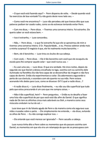 FFaalllleenn LLaauurreenn KKaattee
115566
–– OO qquuee vvooccêê eessttáá ffaazzeennddoo aaqquuii?? –– PPeennnn ddiissppaarroouu ddee vvoollttaa.. –– DDeessddee qquuaannddoo vvooccêê
ffaazz eexxeerrccíícciiooss ddee bbooaa vvoonnttaaddee?? EEuu nnããoo ggoossttoo ddeessttee nnoovvoo llaaddoo sseeuu.. ––
–– CCoommoo vvooccêê mmee eennccoonnttrroouu?? –– LLuuccee nnããoo ppeerrcceebbeeuu aattéé qquuee ttiivveessssee ddiittoo qquuee ssuuaass
ppaallaavvrraass ppooddiiaamm tteerr ssooaaddoo rruuddeess,, ccoommoo ssee eellaa eessttiivveessssee tteennttaannddoo eevviittaarr PPeennnn..
–– CCaamm mmee ddiissssee,, –– PPeennnn ddiissssee.. –– TTiivveemmooss uummaa ccoonnvveerrssaa iinntteeiirraa.. FFooii eessttrraannhhoo.. EEllee
qquueerriiaa ssaabbeerr ssee vvooccêê eessttaavvaa bbeemm.. ––
–– IIssssoo éé eessttrraannhhoo,, –– LLuuccee ccoonnccoorrddoouu..
–– NNããoo,, –– PPeennnn ddiissssee,, –– oo qquuee ffooii eessttrraannhhoo ffooii qquuee eellee ssee aapprrooxxiimmoouu ddee mmiimm ee
ttiivveemmooss uummaa ccoonnvveerrssaa iinntteeiirraa.. OO SSrr.. PPooppuullaarriiddaaddee...... ee eeuu.. PPrreecciissoo ssoolleettrraarr aaiinnddaa mmaaiiss
aa mmiinnhhaa ssuurrpprreessaa?? OO nneeggóócciioo éé qquuee,, eellee ffooii rreeaallmmeennttee mmuuiittoo bboonnzziinnhhoo.. ––
–– BBeemm,, eellee éé bboonnzziinnhhoo.. –– LLuuccee ttiirroouu ooss óóccuullooss ddee ssuuaa ccaabbeeççaa..
–– CCoomm vvooccêê,, –– PPeennnn ddiissssee.. –– EEllee éé ttããoo bboonnzziinnhhoo ccoomm vvooccêê qquuee eellee eessccaappuulliiuu ddaa
eessccoollaa ppaarraa llhhee ccoommpprraarr aaqquueellee ccoollaarr –– qquuee vvooccêê nnuunnccaa uussaa.. ––
–– EEuu uusseeii uummaa vveezz,, –– LLuuccee ddiissssee.. OO qquuee eerraa vveerrddaaddee.. HHáá cciinnccoo nnooiitteess,, ddeeppooiiss ddaa
sseegguunnddaa vveezz qquuee DDaanniieell aa ddeeiixxoouu eennccaallhhaaddaa nnoo llaaggoo,, ssoozziinnhhaa ccoomm oouu ccaammiinnhhoo ddeellee
iilluummiinnaaddoo nnaa fflloorreeMMiissss EEllaa nnããoo ffoorraa ccaappaazz ddee ssee ddeessvveenncciillhhaarr ddaa iimmaaggeemm ee nnããoo ffoorraa
ccaappaazz ddee ddoorrmmiirr.. EEnnttããoo eellaa eexxppeerriimmeennttaarraa oo ccoollaarr.. EEllaa aaddoorrmmeecceerraa sseegguurraannddoo--oo
ppeerrttoo ddee ssuuaa ccllaavvííccuullaa,, ee aaccoorrddaarraa ccoomm eellee qquueennttee nnaa ssuuaa mmããoo.. PPeennnn eessttaavvaa
aacceennaannddoo ttrrêêss ddeeddooss ppaarraa LLuuccee,, ccoommoo ssee ddiisssseessssee:: OOii?? EE qquuaall aa rraazzããoo ddiissssoo......??
–– AA rraazzããoo ddiissssoo éé,, –– LLuuccee ddiissssee ffiinnaallmmeennttee,, –– eeuu nnããoo ssoouu ttããoo ssuuppeerrffiicciiaall qquuee ttuuddoo
ppeelloo qquuee eessttoouu pprrooccuurraannddoo éé uumm ccaarraa qquuee mmee ccoommpprraa ccooiissaass.. ––
–– NNããoo éé ttããoo ssuuppeerrffiicciiaall,, hheeiinn?? –– PPeennnn ppeerrgguunnttoouu.. –– EEnnttããoo eeuu ttee ddeessaaffiioo aa ffaazzeerr
uummaa lliissttaa nnããoo--ssuuppeerrffiicciiaall ddoo ppoorr qquuee vvooccêê eessttáá ttããoo aaffiimm ddoo DDaanniieell.. OO qquuee ssiiggnniiffiiccaa
nnaaddaa ddee EEllee tteemm ooss oollhhiinnhhooss cciinnzzaa mmaaiiss aaddoorráávveeiiss oouu OOoohh,, aa mmaanneeiirraa ccoommoo sseeuuss
mmúússccuullooss oonndduullaamm nnaa lluuzz ddoo ssooll.. ––
LLuuccee tteevvee qquuee rriirr ddoo ffaallsseettee aagguuddoo ddee PPeennnn ee ddaa mmaanneeiirraa ccoommoo eellaa sseegguurraavvaa ssuuaass
mmããooss ccrruuzzaaddaass ssoobbrree oo ppeeiittoo.. –– EEllee ssiimmpplleessmmeennttee mmee eenntteennddee,, –– eellaa ddiissssee,, eevviittaannddoo
ooss oollhhooss ddee PPeennnn.. –– EEuu nnããoo ccoonnssiiggoo eexxpplliiccaarr iissssoo.. ––
–– EEllee eenntteennddee qquuee vvooccêê mmeerreeccee sseerr iiggnnoorraaddaa?? –– PPeennnn ssaaccuuddiiuu aa ccaabbeeççaa..
LLuuccee nnuunnccaa ttiinnhhaa ddiittoo aa PPeennnn ssoobbrree ooss mmoommeennttooss qquuee eellaa ppaassssaarraa ssoozziinnhhaa ccoomm
DDaanniieell,, ooss mmoommeennttooss eemm qquuee eellaa vviirraa uumm rreellaammppeejjoo ddee qquuee eellee ssee pprreeooccuuppaavvaa ccoomm
 