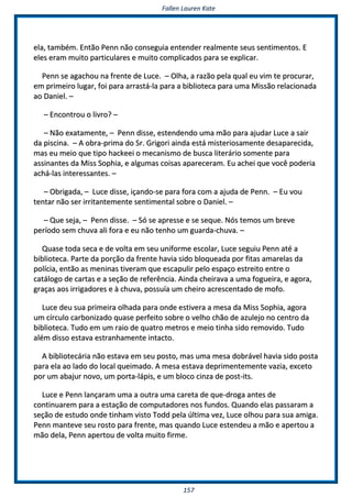 FFaalllleenn LLaauurreenn KKaattee
115577
eellaa,, ttaammbbéémm.. EEnnttããoo PPeennnn nnããoo ccoonnsseegguuiiaa eenntteennddeerr rreeaallmmeennttee sseeuuss sseennttiimmeennttooss.. EE
eelleess eerraamm mmuuiittoo ppaarrttiiccuullaarreess ee mmuuiittoo ccoommpplliiccaaddooss ppaarraa ssee eexxpplliiccaarr..
PPeennnn ssee aaggaacchhoouu nnaa ffrreennttee ddee LLuuccee.. –– OOllhhaa,, aa rraazzããoo ppeellaa qquuaall eeuu vviimm ttee pprrooccuurraarr,,
eemm pprriimmeeiirroo lluuggaarr,, ffooii ppaarraa aarrrraassttáá--llaa ppaarraa aa bbiibblliiootteeccaa ppaarraa uummaa MMiissssããoo rreellaacciioonnaaddaa
aaoo DDaanniieell.. ––
–– EEnnccoonnttrroouu oo lliivvrroo?? ––
–– NNããoo eexxaattaammeennttee,, –– PPeennnn ddiissssee,, eesstteennddeennddoo uummaa mmããoo ppaarraa aajjuuddaarr LLuuccee aa ssaaiirr
ddaa ppiisscciinnaa.. –– AA oobbrraa--pprriimmaa ddoo SSrr.. GGrriiggoorrii aaiinnddaa eessttáá mmiisstteerriioossaammeennttee ddeessaappaarreecciiddaa,,
mmaass eeuu mmeeiioo qquuee ttiippoo hhaacckkeeeeii oo mmeeccaanniissmmoo ddee bbuussccaa lliitteerráárriioo ssoommeennttee ppaarraa
aassssiinnaanntteess ddaa MMiissss SSoopphhiiaa,, ee aallgguummaass ccooiissaass aappaarreecceerraamm.. EEuu aacchheeii qquuee vvooccêê ppooddeerriiaa
aacchháá--llaass iinntteerreessssaanntteess.. ––
–– OObbrriiggaaddaa,, –– LLuuccee ddiissssee,, iiççaannddoo--ssee ppaarraa ffoorraa ccoomm aa aajjuuddaa ddee PPeennnn.. –– EEuu vvoouu
tteennttaarr nnããoo sseerr iirrrriittaanntteemmeennttee sseennttiimmeennttaall ssoobbrree oo DDaanniieell.. ––
–– QQuuee sseejjaa,, –– PPeennnn ddiissssee.. –– SSóó ssee aapprreessssee ee ssee sseeqquuee.. NNóóss tteemmooss uumm bbrreevvee
ppeerrííooddoo sseemm cchhuuvvaa aallii ffoorraa ee eeuu nnããoo tteennhhoo uumm gguuaarrddaa--cchhuuvvaa.. ––
QQuuaassee ttooddaa sseeccaa ee ddee vvoollttaa eemm sseeuu uunniiffoorrmmee eessccoollaarr,, LLuuccee sseegguuiiuu PPeennnn aattéé aa
bbiibblliiootteeccaa.. PPaarrttee ddaa ppoorrççããoo ddaa ffrreennttee hhaavviiaa ssiiddoo bbllooqquueeaaddaa ppoorr ffiittaass aammaarreellaass ddaa
ppoollíícciiaa,, eennttããoo aass mmeenniinnaass ttiivveerraamm qquuee eessccaappuulliirr ppeelloo eessppaaççoo eessttrreeiittoo eennttrree oo
ccaattáállooggoo ddee ccaarrttaass ee aa sseeççããoo ddee rreeffeerrêênncciiaa.. AAiinnddaa cchheeiirraavvaa aa uummaa ffoogguueeiirraa,, ee aaggoorraa,,
ggrraaççaass aaooss iirrrriiggaaddoorreess ee àà cchhuuvvaa,, ppoossssuuííaa uumm cchheeiirroo aaccrreesscceennttaaddoo ddee mmooffoo..
LLuuccee ddeeuu ssuuaa pprriimmeeiirraa oollhhaaddaa ppaarraa oonnddee eessttiivveerraa aa mmeessaa ddaa MMiissss SSoopphhiiaa,, aaggoorraa
uumm ccíírrccuulloo ccaarrbboonniizzaaddoo qquuaassee ppeerrffeeiittoo ssoobbrree oo vveellhhoo cchhããoo ddee aazzuulleejjoo nnoo cceennttrroo ddaa
bbiibblliiootteeccaa.. TTuuddoo eemm uumm rraaiioo ddee qquuaattrroo mmeettrrooss ee mmeeiioo ttiinnhhaa ssiiddoo rreemmoovviiddoo.. TTuuddoo
aalléémm ddiissssoo eessttaavvaa eessttrraannhhaammeennttee iinnttaaccttoo..
AA bbiibblliiootteeccáárriiaa nnããoo eessttaavvaa eemm sseeuu ppoossttoo,, mmaass uummaa mmeessaa ddoobbrráávveell hhaavviiaa ssiiddoo ppoossttaa
ppaarraa eellaa aaoo llaaddoo ddoo llooccaall qquueeiimmaaddoo.. AA mmeessaa eessttaavvaa ddeepprriimmeenntteemmeennttee vvaazziiaa,, eexxcceettoo
ppoorr uumm aabbaajjuurr nnoovvoo,, uumm ppoorrttaa--llááppiiss,, ee uumm bbllooccoo cciinnzzaa ddee ppoosstt--iittss..
LLuuccee ee PPeennnn llaannççaarraamm uummaa aa oouuttrraa uummaa ccaarreettaa ddee qquuee--ddrrooggaa aanntteess ddee
ccoonnttiinnuuaarreemm ppaarraa aa eessttaaççããoo ddee ccoommppuuttaaddoorreess nnooss ffuunnddooss.. QQuuaannddoo eellaass ppaassssaarraamm aa
sseeççããoo ddee eessttuuddoo oonnddee ttiinnhhaamm vviissttoo TToodddd ppeellaa úúllttiimmaa vveezz,, LLuuccee oollhhoouu ppaarraa ssuuaa aammiiggaa..
PPeennnn mmaanntteevvee sseeuu rroossttoo ppaarraa ffrreennttee,, mmaass qquuaannddoo LLuuccee eesstteennddeeuu aa mmããoo ee aappeerrttoouu aa
mmããoo ddeellaa,, PPeennnn aappeerrttoouu ddee vvoollttaa mmuuiittoo ffiirrmmee..
 