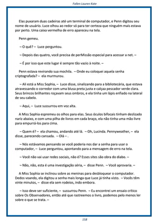 FFaalllleenn LLaauurreenn KKaattee
115588
EEllaass ppuuxxaarraamm dduuaass ccaaddeeiirraass aattéé uumm tteerrmmiinnaall ddee ccoommppuuttaaddoorr,, ee PPeennnn ddiiggiittoouu sseeuu
nnoommee ddee uussuuáárriioo.. LLuuccee oollhhoouu aaoo rreeddoorr ssóó ppaarraa tteerr cceerrtteezzaa qquuee nniinngguuéémm mmaaiiss eessttaavvaa
ppoorr ppeerrttoo.. UUmmaa ccaaiixxaa vveerrmmeellhhaa ddee eerrrroo aappaarreecceeuu nnaa tteellaa..
PPeennnn ggeemmeeuu..
–– OO qquuêê?? –– LLuuccee ppeerrgguunnttoouu..
–– DDeeppooiiss ddaass qquuaattrroo,, vvooccêê pprreecciissaa ddee ppeerrMMiissssããoo eessppeecciiaall ppaarraa aacceessssaarr aa nneett.. ––
–– ÉÉ ppoorr iissssoo qquuee eessttee lluuggaarr éé sseemmpprree ttããoo vvaazziioo àà nnooiittee.. ––
PPeennnn eessttaavvaa rreevviirraannddoo ssuuaa mmoocchhiillaa.. –– OOnnddee eeuu ccoollooqquueeii aaqquueellaa sseennhhaa
ccrriippttooggrraaffaaddaa?? –– eellaa mmuurrmmuurroouu..
–– AAllii eessttáá aa MMiissss SSoopphhiiaa,, –– LLuuccee ddiissssee,, ssiinnaalliizzaannddoo ppaarraa aa bbiibblliiootteeccáárriiaa,, qquuee eessttaavvaa
aattrraavveessssaannddoo oo ccoorrrreeddoorr ccoomm uummaa bblluussaa pprreettaa jjuussttaa ee ccaallççaaaa ppeessccaaddoorr vveerrddee ccllaarraa..
SSeeuuss bbrriinnccooss bbrriillhhaanntteess rrooççaavvaamm sseeuuss oommbbrrooss,, ee eellaa ttiinnhhaa uumm llááppiiss eennffiiaaddoo nnaa llaatteerraall
ddee sseeuu ccaabbeelloo..
–– AAqquuii,, –– LLuuccee ssuussssuurrrroouu eemm vvoozz aallttaa..
AA MMiissss SSoopphhiiaa eesspprreemmeeuu ooss oollhhooss ppaarraa eellaass.. SSeeuuss óóccuullooss bbiiffooccaaiiss ttiinnhhaamm ddeesslliizzaaddoo
nnaarriizz aabbaaiixxoo,, ee ccoomm uummaa ppiillhhaa ddee lliivvrrooss eemm ccaaddaa bbrraaççoo,, eellaa nnããoo ttiinnhhaa uummaa mmããoo lliivvrree
ppaarraa eemmppuurrrráá--llooss ppaarraa cciimmaa..
–– QQuueemm éé?? –– eellaa cchhaammoouu,, aannddaannddoo aattéé lláá.. –– OOhh,, LLuucciinnddaa.. PPeennnnyywweeaatthheerr,, –– eellaa
ddiissssee,, ppaarreecceennddoo ccaannssaaddaa.. –– OOlláá –– ..
–– NNóóss eessttáávvaammooss ppeennssaannddoo ssee vvooccêê ppooddeerriiaa nnooss ddaarr aa sseennhhaa ppaarraa uussaarr oo
ccoommppuuttaaddoorr,, –– LLuuccee ppeerrgguunnttoouu,, aappoonnttaannddoo ppaarraa aa mmeennssaaggeemm ddee eerrrroo nnaa tteellaa..
–– VVooccêê nnããoo vvaaii uussaarr rreeddeess ssoocciiaaiiss,, nnããoo éé?? EEsssseess ssiitteess ssããoo oobbrraa ddoo ddiiaabboo.. ––
–– NNããoo,, nnããoo,, eessttaa éé uummaa iinnvveessttiiggaaççããoo sséérriiaa,, –– ddiissssee PPeennnn.. –– VVooccêê aapprroovvaarriiaa.. ––
AA MMiissss SSoopphhiiaa ssee iinncclliinnoouu ssoobbrree aass mmeenniinnaass ppaarraa ddeessbbllooqquueeaarr oo ccoommppuuttaaddoorr..
DDeeddooss vvooaannddoo,, eellaa ddiiggiittoouu aa sseennhhaa mmaaiiss lloonnggaa qquuee LLuuccee jjáá ttiinnhhaa vviissttoo.. –– VVooccêêss ttêêmm
vviinnttee mmiinnuuttooss,, –– ddiissssee eellaa sseemm rrooddeeiiooss,, iinnddoo eemmbboorraa..
–– IIssssoo ddeevvee sseerr ssuuffiicciieennttee,, –– ssuussssuurrrroouu PPeennnn.. –– EEuu eennccoonnttrreeii uumm eennssaaiioo ccrrííttiiccoo
ssoobbrree OOss OObbsseerrvvaaddoorreess,, eennttããoo aattéé qquuee rraassttrreeeemmooss oo lliivvrroo,, ppooddeemmooss ppeelloo mmeennooss lleerr
ssoobbrree oo qquuee ssee ttrraattaa.. ––
 