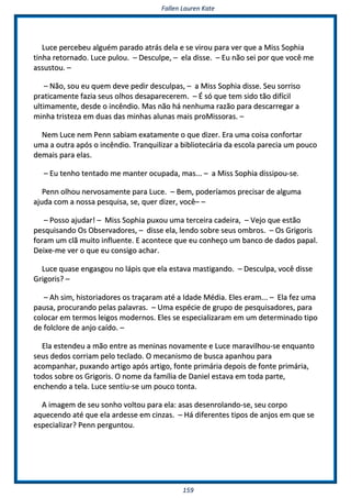 FFaalllleenn LLaauurreenn KKaattee
115599
LLuuccee ppeerrcceebbeeuu aallgguuéémm ppaarraaddoo aattrrááss ddeellaa ee ssee vviirroouu ppaarraa vveerr qquuee aa MMiissss SSoopphhiiaa
ttiinnhhaa rreettoorrnnaaddoo.. LLuuccee ppuulloouu.. –– DDeessccuullppee,, –– eellaa ddiissssee.. –– EEuu nnããoo sseeii ppoorr qquuee vvooccêê mmee
aassssuussttoouu.. ––
–– NNããoo,, ssoouu eeuu qquueemm ddeevvee ppeeddiirr ddeessccuullppaass,, –– aa MMiissss SSoopphhiiaa ddiissssee.. SSeeuu ssoorrrriissoo
pprraattiiccaammeennttee ffaazziiaa sseeuuss oollhhooss ddeessaappaarreecceerreemm.. –– ÉÉ ssóó qquuee tteemm ssiiddoo ttããoo ddiiffíícciill
uullttiimmaammeennttee,, ddeessddee oo iinnccêênnddiioo.. MMaass nnããoo hháá nneennhhuummaa rraazzããoo ppaarraa ddeessccaarrrreeggaarr aa
mmiinnhhaa ttrriisstteezzaa eemm dduuaass ddaass mmiinnhhaass aalluunnaass mmaaiiss pprrooMMiissssoorraass.. ––
NNeemm LLuuccee nneemm PPeennnn ssaabbiiaamm eexxaattaammeennttee oo qquuee ddiizzeerr.. EErraa uummaa ccooiissaa ccoonnffoorrttaarr
uummaa aa oouuttrraa aappóóss oo iinnccêênnddiioo.. TTrraannqquuiilliizzaarr aa bbiibblliiootteeccáárriiaa ddaa eessccoollaa ppaarreecciiaa uumm ppoouuccoo
ddeemmaaiiss ppaarraa eellaass..
–– EEuu tteennhhoo tteennttaaddoo mmee mmaanntteerr ooccuuppaaddaa,, mmaass...... –– aa MMiissss SSoopphhiiaa ddiissssiippoouu--ssee..
PPeennnn oollhhoouu nneerrvvoossaammeennttee ppaarraa LLuuccee.. –– BBeemm,, ppooddeerrííaammooss pprreecciissaarr ddee aallgguummaa
aajjuuddaa ccoomm aa nnoossssaa ppeessqquuiissaa,, ssee,, qquueerr ddiizzeerr,, vvooccêê–– ––
–– PPoossssoo aajjuuddaarr!! –– MMiissss SSoopphhiiaa ppuuxxoouu uummaa tteerrcceeiirraa ccaaddeeiirraa,, –– VVeejjoo qquuee eessttããoo
ppeessqquuiissaannddoo OOss OObbsseerrvvaaddoorreess,, –– ddiissssee eellaa,, lleennddoo ssoobbrree sseeuuss oommbbrrooss.. –– OOss GGrriiggoorriiss
ffoorraamm uumm ccllãã mmuuiittoo iinnfflluueennttee.. EE aaccoonntteeccee qquuee eeuu ccoonnhheeççoo uumm bbaannccoo ddee ddaaddooss ppaappaall..
DDeeiixxee--mmee vveerr oo qquuee eeuu ccoonnssiiggoo aacchhaarr..
LLuuccee qquuaassee eennggaassggoouu nnoo llááppiiss qquuee eellaa eessttaavvaa mmaassttiiggaannddoo.. –– DDeessccuullppaa,, vvooccêê ddiissssee
GGrriiggoorriiss?? ––
–– AAhh ssiimm,, hhiissttoorriiaaddoorreess ooss ttrraaççaarraamm aattéé aa IIddaaddee MMééddiiaa.. EElleess eerraamm...... –– EEllaa ffeezz uummaa
ppaauussaa,, pprrooccuurraannddoo ppeellaass ppaallaavvrraass.. –– UUmmaa eessppéécciiee ddee ggrruuppoo ddee ppeessqquuiissaaddoorreess,, ppaarraa
ccoollooccaarr eemm tteerrmmooss lleeiiggooss mmooddeerrnnooss.. EElleess ssee eessppeecciiaalliizzaarraamm eemm uumm ddeetteerrmmiinnaaddoo ttiippoo
ddee ffoollcclloorree ddee aannjjoo ccaaííddoo.. ––
EEllaa eesstteennddeeuu aa mmããoo eennttrree aass mmeenniinnaass nnoovvaammeennttee ee LLuuccee mmaarraavviillhhoouu--ssee eennqquuaannttoo
sseeuuss ddeeddooss ccoorrrriiaamm ppeelloo tteeccllaaddoo.. OO mmeeccaanniissmmoo ddee bbuussccaa aappaannhhoouu ppaarraa
aaccoommppaannhhaarr,, ppuuxxaannddoo aarrttiiggoo aappóóss aarrttiiggoo,, ffoonnttee pprriimmáárriiaa ddeeppooiiss ddee ffoonnttee pprriimmáárriiaa,,
ttooddooss ssoobbrree ooss GGrriiggoorriiss.. OO nnoommee ddaa ffaammíílliiaa ddee DDaanniieell eessttaavvaa eemm ttooddaa ppaarrttee,,
eenncchheennddoo aa tteellaa.. LLuuccee sseennttiiuu--ssee uumm ppoouuccoo ttoonnttaa..
AA iimmaaggeemm ddee sseeuu ssoonnhhoo vvoollttoouu ppaarraa eellaa:: aassaass ddeesseennrroollaannddoo--ssee,, sseeuu ccoorrppoo
aaqquueecceennddoo aattéé qquuee eellaa aarrddeessssee eemm cciinnzzaass.. –– HHáá ddiiffeerreenntteess ttiippooss ddee aannjjooss eemm qquuee ssee
eessppeecciiaalliizzaarr?? PPeennnn ppeerrgguunnttoouu..
 