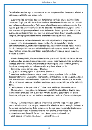 FFaalllleenn LLaauurreenn KKaattee
1166
QQuuaannddoo eellaa mmeennttiiaa ee aaggiiaa nnoorrmmaallmmeennttee,, eellaa eessttaavvaa ppeerrmmiittiiddaa aa ffrreeqquueennttaarr aa DDoovveerr ee
ssóó ttiinnhhaa qquuee vviissiittáá--lloo uummaa vveezz aaoo mmêêss..
LLuuccee ttiinnhhaa ssiiddoo ppeerrmmiittiiddaa ddee ppaarraarr ddee ttoommaarr aass hhoorrrríívveeiiss ppíílluullaass aassssiimm qquuee eellaa
ccoommeeççoouu aa ffiinnggiirr qquuee nnããoo vviiaa mmaaiiss aass ssoommbbrraass.. MMaass eellaa ccoonnttiinnuuaavvaa sseemm tteerr ccoonnttrroolloo
ssoobbrree eellaass qquuaannddoo aappaarreecciiaamm.. TTuuddoo oo qquuee eellaa ssaabbiiaa eerraa qquuee oo ccaattáállooggoo mmeennttaall ddooss
lluuggaarreess qquuee eelleess aappaarreecceerraamm ppaarraa eellaa nnoo ppaassssaaddoo –– fflloorreessttaass ddeennssaass,, áágguuaass ttuurrvvaass ––
ssee ttoorrnnaarraamm ooss lluuggaarreess qquuee eellaa eevviittaavvaa aa ttooddoo ccuussttoo.. TTuuddoo oo qquuee eellaa ssaabbiiaa eerraa qquuee
qquuaannddoo aass ssoommbbrraass vviinnhhaamm,, eellaass eessttaavvaamm aaccoommppaannhhaaddaass ddee uumm ffrriioo ccaallaaffrriioo ssoobbrree
ssuuaa ppeellee,, uumm rreeppuuggnnaannttee sseennttiimmeennttoo ddiiffeerreennttee ddee qquuaallqquueerr oouuttrraa ccooiissaa..
LLuuccee sseennttoouu ddee ppeerrnnaass aabbeerrttaass eemm uummaa ddaass aarrqquuiibbaannccaaddaass ee sseegguurroouu ssuuaass
ttêêmmppoorraass eennttrree sseeuuss ppoolleeggaarreess ee ddeeddooss mmééddiiooss.. SSee eellaa qquueerriiaa ffaazzeerr aaqquuiilloo
ccoommpplleettaammeennttee hhoojjee,, eellaa ttiinnhhaa qquuee ccoollooccaarr sseeuu ppaassssaaddoo eemm rreecceessssoo nnaa ssuuaa mmeennttee..
EEllaa nnããoo ccoonnsseegguuiiaa ssoonnddaarr ssuuaa mmeemmóórriiaa ddaaqquueellaa nnooiittee ppoorr eellaa mmeessmmaa,, eennttããoo nnããoo
hhaavviiaa nneennhhuumm jjeeiittoo ddeellaa aarreejjaarr ttooddooss ooss ddeettaallhheess hhoorrrríívveeiiss ppaarraa aallgguumm eessqquuiissiittoo,,
mmaannííaaccoo eessttrraannhhoo..
EEmm vveezz ddee rreessppoonnddeerr,, eellaa oobbsseerrvvoouu AArrrriiaannee,, qquuee eessttaavvaa ddeeiittaaddaa ddee ccoossttaass ppaarraa aass
aarrqquuiibbaannccaaddaass,, uumm ppaarr ddee eennoorrmmeess óóccuullooss eessccuurrooss eessppoorrttiivvooss ccoobbrriinnddoo oo mmeellhhoorr ddaa
ssuuaa ffaaccee.. EErraa ddiiffíícciill aaffiirrmmaarr,, mmaass eellaa eessttaavvaa oollhhaannddoo ppaarraa LLuuccee,, ttaammbbéémm,, ppoorrqquuee,,
ddeeppooiiss ddee uumm sseegguunnddoo,, eellaa ssee lleevvaannttoouu ddaass aarrqquuiibbaannccaaddaass ee ssoorrrriiuu..
–– CCoorrttee mmeeuu ccaabbeelloo ccoommoo oo sseeuu.. –– EEllaa ddiissssee..
–– OO qquuêê?? –– LLuuccee eennggaassggoouu.. –– SSeeuu ccaabbeelloo éé lliinnddoo.. ––
EErraa vveerrddaaddee:: AArrrriiaannee ttiinnhhaa uumm lloonnggoo,, ppeessaaddoo ccaabbeelloo,, qquuee LLuuccee ttiinnhhaa ppeerrddiiddoo
ddeesseessppeerraaddaammeennttee.. SSeeuuss ccaacchhooss nneeggrrooss ssoollttooss bbrriillhhaavvaamm nnaa lluuzz ddoo ssooll,, ggaannhhaannddoo uumm
ttoomm aavveerrmmeellhhaaddoo.. LLuuccee eennffiioouu sseeuu ccaabbeelloo aattrrááss ddaass oorreellhhaass,, mmeessmmoo qquuee eellee aaiinnddaa
nnããoo ffoossssee lloonnggoo oo bbaassttaannttee ppaarraa ffaazzeerr qquuaallqquueerr ccooiissaa eexxcceettoo bbaatteerr ddee vvoollttaa nnaa ffrreennttee
ddeelleess..
–– LLiinnddaa ppoorrccaarriiaa –– AArrrriiaannee ddiissssee –– OO sseeuu éé sseexxyy,, mmooddeerrnnoo.. EE eeuu qquueerroo eellee.. ––
–– OOhh,, uumm,, ookkaayy,, –– LLuuccee ddiissssee.. SSeerriiaa iissssoo uumm eellooggiioo?? EEllaa nnããoo ssaabbiiaa ssee ddeevveerriiaa eessttaarr
lliissoonnjjeeaaddaa oouu eenneerrvvaaddaa ccoomm oo jjeeiittoo qquuee AArrrriiaannee aassssuummiiuu qquuee ppooddeerriiaa tteerr oo qquuee
ddeesseejjaassssee,, aattéé qquuaannddoo iissssoo ppeerrtteenncciiaa aa oouuttrraa ppeessssooaa.. –– OOnnddee nnóóss vvaammooss ccoonnsseegguuiirr --
––
–– TTcchhaarrãã,, –– AArrrriiaannee aabbrriiuu ssuuaa bboollssaa ee ttiirroouu ddee lláá oo ccaanniivveettee ssuuííççoo rroossaa qquuee GGaabbbbee
hhaavviiaa ddeeiixxaaddoo nnaa ccaaiixxaa ddee ppeerriiggooss.. –– QQuuee ffooii?? –– eellaa ddiissssee,, vveennddoo aa rreeaaççããoo ddee LLuuccee.. ––
EEuu sseemmpprree mmaanntteennhhoo mmeeuu ddeeddoo ppeeggaajjoossoo nnoo ddiiaa qquuee ooss nnoovvooss eessttuuddaanntteess tteemm qquuee
ssee lliivvrraarr ddeessssaass ccooiissaass.. AA iiddeeiiaa ssoozziinnhhaa mmee vveeiioo eemm mmeeuuss ddiiaass ddee ccããoo nnoo
eennttrreetteenniimmeennttoo ddaa SSwwoorrdd && CCrroossss...... HHmm...... AAccaammppaammeennttoo ddee vveerrããoo.. ––
–– VVooccêê ppaassssaa oo vveerrããoo iinntteeiirroo...... AAqquuii?? –– LLuuccee eessttrreemmeecceeuu..
 