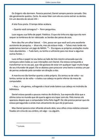 FFaalllleenn LLaauurreenn KKaattee
116611
OOss GGrriiggoorriiss nnããoo ddoorrmmeemm.. PPaarreecciiaa ppoossssíívveell;; DDaanniieell sseemmpprree ppaarreecciiaa ccaannssaaddoo.. EElleess
ssããoo ggeerraallmmeennttee qquuiieettooss.. CCeerrttoo.. ÀÀss vveezzeess ffaallaarr ccoomm eellee eerraa ccoommoo eexxttrraaiirr ooss ddeenntteess..
EEmm uumm ddeeccrreettoo ddoo ssééccuulloo VVIIIIII ––
AA tteellaa ffiiccoouu pprreettaa.. OO tteemmppoo ddeellaass aaccaabbaarraa..
–– QQuuaannttoo vvooccêê ccoonnsseegguuiiuu?? –– PPeennnn ppeerrgguunnttoouu..
LLuuccee eerrgguueeuu ssuuaa ffoollhhaa ddee ppaappeell.. PPaattééttiiccoo.. OO qquuee eellaa ttiinnhhaa eerraa aallggoo qquuee eellaa nneemm
sseeqquueerr ssee lleemmbbrraavvaa ddee tteerr rraabbiissccaaddoo:: aass bboorrddaass ddaass ppeennaass ddee aassaass..
PPeennnn ddeeuu--llhhee uumm oollhhaarr llaatteerraall.. –– SSiimm,, ppoossssoo vveerr qquuee vvooccêê sseerráá uummaa eexxcceelleennttee
aassssiisstteennttee ddee ppeessqquuiissaa,, –– ddiissssee eellaa,, mmaass eellaa eessttaavvaa rriinnddoo.. –– TTaallvveezz mmaaiiss ttaarrddee nnóóss
ppooddeerrííaammooss tteeoorriizzaarr uumm jjooggoo ddee MMAASSHH.. 2211
–– EEllaa eerrgguueeuu aass pprróópprriiaass aannoottaaççõõeess mmuuiittoo
mmaaiiss aabbuunnddaanntteess.. –– TTuuddoo bbeemm,, eeuu tteennhhoo oo ssuuffiicciieennttee ppaarraa nnooss lleevvaarr aa aallgguummaass
oouuttrraass ffoonntteess.. ––
LLuuccee eennffiioouu oo ppaappeell nnoo sseeuu bboollssoo aaoo llaaddoo ddaa lliissttaa mmeessttrree aammaassssaaddaa qquuee eellaa
ccoommeeççaarraa ssoobbrree ttooddaass aass ssuuaass iinntteerraaççõõeess ccoomm DDaanniieell.. EEllaa eessttaavvaa ccoommeeççaannddoo aa
ttrraannssffoorrmmaarr--ssee nnoo sseeuu ppaaii,, qquuee nnããoo ggoossttaavvaa ddee eessttaarr eemm qquuaallqquueerr lluuggaarr mmuuiittoo lloonnggee
ddoo sseeuu ttrriittuurraaddoorr ddee ppaappeell.. EEllaa ssee aabbaaiixxoouu ppaarraa pprrooccuurraarr uummaa lliixxeeiirraa ee aavviissttoouu uumm ppaarr
ddee ppeerrnnaass aannddaannddoo ppeelloo ccoorrrreeddoorr eemm ddiirreeççããoo aa eellaass..
AA mmaarrcchhaa eerraa ttããoo ffaammiilliiaarr qquuaannttoo aa ddeellaa pprróópprriiaa.. EEllaa sseennttoouu--ssee ddee vvoollttaa –– oouu
tteennttoouu sseennttaarr--ssee ddee vvoollttaa –– ee bbaatteeuu ssuuaa ccaabbeeççaa nnaa ppaarrttee iinnffeerriioorr ddaa mmeessaa ddoo
ccoommppuuttaaddoorr..
–– AAuuuu,, –– eellaa ggeemmeeuu,, eessffrreeggaannddoo oo llooccaall oonnddee bbaatteerraa ssuuaa ccaabbeeççaa nnoo iinnccêênnddiioo ddaa
bbiibblliiootteeccaa..
DDaanniieell eessttaavvaa ppaarraaddoo aa ppoouuccooss mmeettrrooss ddee ddiissttâânncciiaa.. SSuuaa eexxpprreessssããoo ddiizziiaa qquuee aa
úúllttiimmaa ccooiissaa nnoo mmuunnddoo qquuee eellee qquueerriiaa aaggoorraa eerraa ttooppaarr ccoomm eellaa.. PPeelloo mmeennooss eellee
aappaarreecceeuu ddeeppooiiss qquuee oo ccoommppuuttaaddoorr ttiinnhhaa ffeeiittoo llooggooffff.. EEllee nnããoo pprreecciissaa ppeennssaarr qquuee eellaa
eessttaavvaa ppeerrsseegguuiinnddoo--oo aaiinnddaa mmaaiiss aattiivvaammeennttee ddoo qquuee eellee jjáá ppeennssaavvaa..
MMaass DDaanniieell ppaarreecciiaa eessttaarr oollhhaannddoo aattrraavvééss ddeellaa;; sseeuuss oollhhooss cciinnzzaa--vviioolleettaass eessttaavvaamm
ffiixxaaddooss eemm cciimmaa ddoo sseeuu oommbbrroo,, eemm aallggoo –– oouu aallgguuéémm..
2211
CCoonnffuussããoo..
 