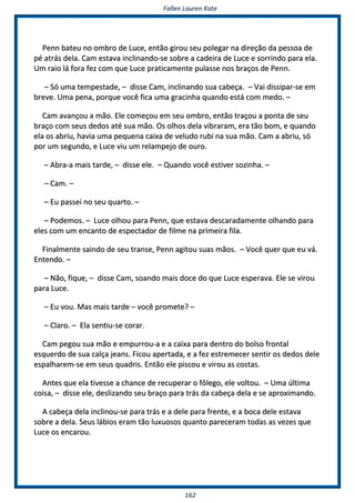 FFaalllleenn LLaauurreenn KKaattee
116622
PPeennnn bbaatteeuu nnoo oommbbrroo ddee LLuuccee,, eennttããoo ggiirroouu sseeuu ppoolleeggaarr nnaa ddiirreeççããoo ddaa ppeessssooaa ddee
ppéé aattrrááss ddeellaa.. CCaamm eessttaavvaa iinncclliinnaannddoo--ssee ssoobbrree aa ccaaddeeiirraa ddee LLuuccee ee ssoorrrriinnddoo ppaarraa eellaa..
UUmm rraaiioo lláá ffoorraa ffeezz ccoomm qquuee LLuuccee pprraattiiccaammeennttee ppuullaassssee nnooss bbrraaççooss ddee PPeennnn..
–– SSóó uummaa tteemmppeessttaaddee,, –– ddiissssee CCaamm,, iinncclliinnaannddoo ssuuaa ccaabbeeççaa.. –– VVaaii ddiissssiippaarr--ssee eemm
bbrreevvee.. UUmmaa ppeennaa,, ppoorrqquuee vvooccêê ffiiccaa uummaa ggrraacciinnhhaa qquuaannddoo eessttáá ccoomm mmeeddoo.. ––
CCaamm aavvaannççoouu aa mmããoo.. EEllee ccoommeeççoouu eemm sseeuu oommbbrroo,, eennttããoo ttrraaççoouu aa ppoonnttaa ddee sseeuu
bbrraaççoo ccoomm sseeuuss ddeeddooss aattéé ssuuaa mmããoo.. OOss oollhhooss ddeellaa vviibbrraarraamm,, eerraa ttããoo bboomm,, ee qquuaannddoo
eellaa ooss aabbrriiuu,, hhaavviiaa uummaa ppeeqquueennaa ccaaiixxaa ddee vveelluuddoo rruubbii nnaa ssuuaa mmããoo.. CCaamm aa aabbrriiuu,, ssóó
ppoorr uumm sseegguunnddoo,, ee LLuuccee vviiuu uumm rreellaammppeejjoo ddee oouurroo..
–– AAbbrraa--aa mmaaiiss ttaarrddee,, –– ddiissssee eellee.. –– QQuuaannddoo vvooccêê eessttiivveerr ssoozziinnhhaa.. ––
–– CCaamm.. ––
–– EEuu ppaasssseeii nnoo sseeuu qquuaarrttoo.. ––
–– PPooddeemmooss.. –– LLuuccee oollhhoouu ppaarraa PPeennnn,, qquuee eessttaavvaa ddeessccaarraaddaammeennttee oollhhaannddoo ppaarraa
eelleess ccoomm uumm eennccaannttoo ddee eessppeeccttaaddoorr ddee ffiillmmee nnaa pprriimmeeiirraa ffiillaa..
FFiinnaallmmeennttee ssaaiinnddoo ddee sseeuu ttrraannssee,, PPeennnn aaggiittoouu ssuuaass mmããooss.. –– VVooccêê qquueerr qquuee eeuu vváá..
EEnntteennddoo.. ––
–– NNããoo,, ffiiqquuee,, –– ddiissssee CCaamm,, ssooaannddoo mmaaiiss ddooccee ddoo qquuee LLuuccee eessppeerraavvaa.. EEllee ssee vviirroouu
ppaarraa LLuuccee..
–– EEuu vvoouu.. MMaass mmaaiiss ttaarrddee –– vvooccêê pprroommeettee?? ––
–– CCllaarroo.. –– EEllaa sseennttiiuu--ssee ccoorraarr..
CCaamm ppeeggoouu ssuuaa mmããoo ee eemmppuurrrroouu--aa ee aa ccaaiixxaa ppaarraa ddeennttrroo ddoo bboollssoo ffrroonnttaall
eessqquueerrddoo ddee ssuuaa ccaallççaa jjeeaannss.. FFiiccoouu aappeerrttaaddaa,, ee aa ffeezz eessttrreemmeecceerr sseennttiirr ooss ddeeddooss ddeellee
eessppaallhhaarreemm--ssee eemm sseeuuss qquuaaddrriiss.. EEnnttããoo eellee ppiissccoouu ee vviirroouu aass ccoossttaass..
AAnntteess qquuee eellaa ttiivveessssee aa cchhaannccee ddee rreeccuuppeerraarr oo ffôôlleeggoo,, eellee vvoollttoouu.. –– UUmmaa úúllttiimmaa
ccooiissaa,, –– ddiissssee eellee,, ddeesslliizzaannddoo sseeuu bbrraaççoo ppaarraa ttrrááss ddaa ccaabbeeççaa ddeellaa ee ssee aapprrooxxiimmaannddoo..
AA ccaabbeeççaa ddeellaa iinncclliinnoouu--ssee ppaarraa ttrrááss ee aa ddeellee ppaarraa ffrreennttee,, ee aa bbooccaa ddeellee eessttaavvaa
ssoobbrree aa ddeellaa.. SSeeuuss lláábbiiooss eerraamm ttããoo lluuxxuuoossooss qquuaannttoo ppaarreecceerraamm ttooddaass aass vveezzeess qquuee
LLuuccee ooss eennccaarroouu..
 