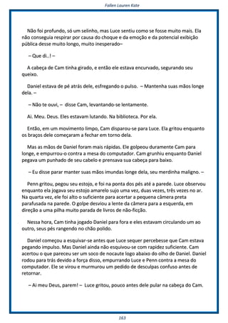 FFaalllleenn LLaauurreenn KKaattee
116633
NNããoo ffooii pprrooffuunnddoo,, ssóó uumm sseelliinnhhoo,, mmaass LLuuccee sseennttiiuu ccoommoo ssee ffoossssee mmuuiittoo mmaaiiss.. EEllaa
nnããoo ccoonnsseegguuiiaa rreessppiirraarr ppoorr ccaauussaa ddoo cchhooqquuee ee ddaa eemmooççããoo ee ddaa ppootteenncciiaall eexxiibbiiççããoo
ppúúbblliiccaa ddeessssee mmuuiittoo lloonnggoo,, mmuuiittoo iinneessppeerraaddoo––
–– QQuuee ddii....!! ––
AA ccaabbeeççaa ddee CCaamm ttiinnhhaa ggiirraaddoo,, ee eennttããoo eellee eessttaavvaa eennccuurrvvaaddoo,, sseegguurraannddoo sseeuu
qquueeiixxoo..
DDaanniieell eessttaavvaa ddee ppéé aattrrááss ddeellee,, eessffrreeggaannddoo oo ppuullssoo.. –– MMaanntteennhhaa ssuuaass mmããooss lloonnggee
ddeellaa.. ––
–– NNããoo ttee oouuvvii,, –– ddiissssee CCaamm,, lleevvaannttaannddoo--ssee lleennttaammeennttee..
AAii.. MMeeuu.. DDeeuuss.. EElleess eessttaavvaamm lluuttaannddoo.. NNaa bbiibblliiootteeccaa.. PPoorr eellaa..
EEnnttããoo,, eemm uumm mmoovviimmeennttoo lliimmppoo,, CCaamm ddiissppaarroouu--ssee ppaarraa LLuuccee.. EEllaa ggrriittoouu eennqquuaannttoo
ooss bbrraaççooss ddeellee ccoommeeççaarraamm aa ffeecchhaarr eemm ttoorrnnoo ddeellaa..
MMaass aass mmããooss ddee DDaanniieell ffoorraamm mmaaiiss rrááppiiddaass.. EEllee ggoollppeeoouu dduurraammeennttee CCaamm ppaarraa
lloonnggee,, ee eemmppuurrrroouu--oo ccoonnttrraa aa mmeessaa ddoo ccoommppuuttaaddoorr.. CCaamm ggrruunnhhiiuu eennqquuaannttoo DDaanniieell
ppeeggaavvaa uumm ppuunnhhaaddoo ddee sseeuu ccaabbeelloo ee pprreennssaavvaa ssuuaa ccaabbeeççaa ppaarraa bbaaiixxoo..
–– EEuu ddiissssee ppaarraarr mmaanntteerr ssuuaass mmããooss iimmuunnddaass lloonnggee ddeellaa,, sseeuu mmeerrddiinnhhaa mmaalliiggnnoo.. ––
PPeennnn ggrriittoouu,, ppeeggoouu sseeuu eessttoojjoo,, ee ffooii nnaa ppoonnttaa ddooss ppééss aattéé aa ppaarreeddee.. LLuuccee oobbsseerrvvoouu
eennqquuaannttoo eellaa jjooggaavvaa sseeuu eessttoojjoo aammaarreelloo ssuujjoo uummaa vveezz,, dduuaass vveezzeess,, ttrrêêss vveezzeess nnoo aarr..
NNaa qquuaarrttaa vveezz,, eellee ffooii aallttoo oo ssuuffiicciieennttee ppaarraa aacceerrttaarr aa ppeeqquueennaa ccââmmeerraa pprreettaa
ppaarraaffuussaaddaa nnaa ppaarreeddee.. OO ggoollppee ddeessvviioouu aa lleennttee ddaa ccââmmeerraa ppaarraa aa eessqquueerrddaa,, eemm
ddiirreeççããoo aa uummaa ppiillhhaa mmuuiittoo ppaarraaddaa ddee lliivvrrooss ddee nnããoo--ffiiccççããoo..
NNeessssaa hhoorraa,, CCaamm ttiinnhhaa jjooggaaddoo DDaanniieell ppaarraa ffoorraa ee eelleess eessttaavvaamm cciirrccuullaannddoo uumm aaoo
oouuttrroo,, sseeuuss ppééss rraannggeennddoo nnoo cchhããoo ppoolliiddoo..
DDaanniieell ccoommeeççoouu aa eessqquuiivvaarr--ssee aanntteess qquuee LLuuccee sseeqquueerr ppeerrcceebbeessssee qquuee CCaamm eessttaavvaa
ppeeggaannddoo iimmppuullssoo.. MMaass DDaanniieell aaiinnddaa nnããoo eessqquuiivvoouu--ssee ccoomm rraappiiddeezz ssuuffiicciieennttee.. CCaamm
aacceerrttoouu oo qquuee ppaarreecceeuu sseerr uumm ssooccoo ddee nnooccaauuttee llooggoo aabbaaiixxoo ddoo oollhhoo ddee DDaanniieell.. DDaanniieell
rrooddoouu ppaarraa ttrrááss ddeevviiddoo aa ffoorrççaa ddiissssoo,, eemmppuurrrraannddoo LLuuccee ee PPeennnn ccoonnttrraa aa mmeessaa ddoo
ccoommppuuttaaddoorr.. EEllee ssee vviirroouu ee mmuurrmmuurroouu uumm ppeeddiiddoo ddee ddeessccuullppaass ccoonnffuussoo aanntteess ddee
rreettoorrnnaarr..
–– AAii mmeeuu DDeeuuss,, ppaarreemm!! –– LLuuccee ggrriittoouu,, ppoouuccoo aanntteess ddeellee ppuullaarr nnaa ccaabbeeççaa ddoo CCaamm..
 
