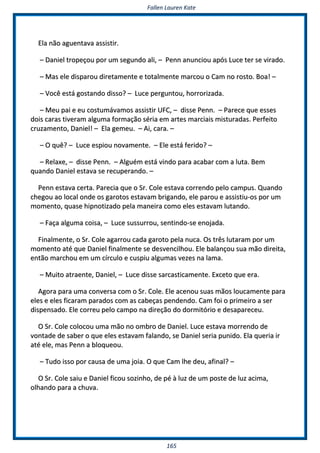 FFaalllleenn LLaauurreenn KKaattee
116655
EEllaa nnããoo aagguueennttaavvaa aassssiissttiirr..
–– DDaanniieell ttrrooppeeççoouu ppoorr uumm sseegguunnddoo aallii,, –– PPeennnn aannuunncciioouu aappóóss LLuuccee tteerr ssee vviirraaddoo..
–– MMaass eellee ddiissppaarroouu ddiirreettaammeennttee ee ttoottaallmmeennttee mmaarrccoouu oo CCaamm nnoo rroossttoo.. BBooaa!! ––
–– VVooccêê eessttáá ggoossttaannddoo ddiissssoo?? –– LLuuccee ppeerrgguunnttoouu,, hhoorrrroorriizzaaddaa..
–– MMeeuu ppaaii ee eeuu ccoossttuummáávvaammooss aassssiissttiirr UUFFCC,, –– ddiissssee PPeennnn.. –– PPaarreeccee qquuee eesssseess
ddooiiss ccaarraass ttiivveerraamm aallgguummaa ffoorrmmaaççããoo sséérriiaa eemm aarrtteess mmaarrcciiaaiiss mmiissttuurraaddaass.. PPeerrffeeiittoo
ccrruuzzaammeennttoo,, DDaanniieell!! –– EEllaa ggeemmeeuu.. –– AAii,, ccaarraa.. ––
–– OO qquuêê?? –– LLuuccee eessppiioouu nnoovvaammeennttee.. –– EEllee eessttáá ffeerriiddoo?? ––
–– RReellaaxxee,, –– ddiissssee PPeennnn.. –– AAllgguuéémm eessttáá vviinnddoo ppaarraa aaccaabbaarr ccoomm aa lluuttaa.. BBeemm
qquuaannddoo DDaanniieell eessttaavvaa ssee rreeccuuppeerraannddoo.. ––
PPeennnn eessttaavvaa cceerrttaa.. PPaarreecciiaa qquuee oo SSrr.. CCoollee eessttaavvaa ccoorrrreennddoo ppeelloo ccaammppuuss.. QQuuaannddoo
cchheeggoouu aaoo llooccaall oonnddee ooss ggaarroottooss eessttaavvaamm bbrriiggaannddoo,, eellee ppaarroouu ee aassssiissttiiuu--ooss ppoorr uumm
mmoommeennttoo,, qquuaassee hhiippnnoottiizzaaddoo ppeellaa mmaanneeiirraa ccoommoo eelleess eessttaavvaamm lluuttaannddoo..
–– FFaaççaa aallgguummaa ccooiissaa,, –– LLuuccee ssuussssuurrrroouu,, sseennttiinnddoo--ssee eennoojjaaddaa..
FFiinnaallmmeennttee,, oo SSrr.. CCoollee aaggaarrrroouu ccaaddaa ggaarroottoo ppeellaa nnuuccaa.. OOss ttrrêêss lluuttaarraamm ppoorr uumm
mmoommeennttoo aattéé qquuee DDaanniieell ffiinnaallmmeennttee ssee ddeessvveenncciillhhoouu.. EEllee bbaallaannççoouu ssuuaa mmããoo ddiirreeiittaa,,
eennttããoo mmaarrcchhoouu eemm uumm ccíírrccuulloo ee ccuussppiiuu aallgguummaass vveezzeess nnaa llaammaa..
–– MMuuiittoo aattrraaeennttee,, DDaanniieell,, –– LLuuccee ddiissssee ssaarrccaassttiiccaammeennttee.. EExxcceettoo qquuee eerraa..
AAggoorraa ppaarraa uummaa ccoonnvveerrssaa ccoomm oo SSrr.. CCoollee.. EEllee aacceennoouu ssuuaass mmããooss lloouuccaammeennttee ppaarraa
eelleess ee eelleess ffiiccaarraamm ppaarraaddooss ccoomm aass ccaabbeeççaass ppeennddeennddoo.. CCaamm ffooii oo pprriimmeeiirroo aa sseerr
ddiissppeennssaaddoo.. EEllee ccoorrrreeuu ppeelloo ccaammppoo nnaa ddiirreeççããoo ddoo ddoorrmmiittóórriioo ee ddeessaappaarreecceeuu..
OO SSrr.. CCoollee ccoollooccoouu uummaa mmããoo nnoo oommbbrroo ddee DDaanniieell.. LLuuccee eessttaavvaa mmoorrrreennddoo ddee
vvoonnttaaddee ddee ssaabbeerr oo qquuee eelleess eessttaavvaamm ffaallaannddoo,, ssee DDaanniieell sseerriiaa ppuunniiddoo.. EEllaa qquueerriiaa iirr
aattéé eellee,, mmaass PPeennnn aa bbllooqquueeoouu..
–– TTuuddoo iissssoo ppoorr ccaauussaa ddee uummaa jjooiiaa.. OO qquuee CCaamm llhhee ddeeuu,, aaffiinnaall?? ––
OO SSrr.. CCoollee ssaaiiuu ee DDaanniieell ffiiccoouu ssoozziinnhhoo,, ddee ppéé àà lluuzz ddee uumm ppoossttee ddee lluuzz aacciimmaa,,
oollhhaannddoo ppaarraa aa cchhuuvvaa..
 