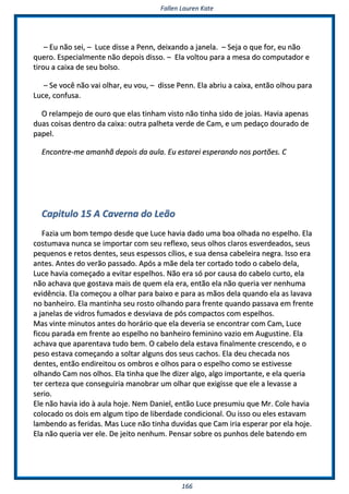 FFaalllleenn LLaauurreenn KKaattee
116666
–– EEuu nnããoo sseeii,, –– LLuuccee ddiissssee aa PPeennnn,, ddeeiixxaannddoo aa jjaanneellaa.. –– SSeejjaa oo qquuee ffoorr,, eeuu nnããoo
qquueerroo.. EEssppeecciiaallmmeennttee nnããoo ddeeppooiiss ddiissssoo.. –– EEllaa vvoollttoouu ppaarraa aa mmeessaa ddoo ccoommppuuttaaddoorr ee
ttiirroouu aa ccaaiixxaa ddee sseeuu bboollssoo..
–– SSee vvooccêê nnããoo vvaaii oollhhaarr,, eeuu vvoouu,, –– ddiissssee PPeennnn.. EEllaa aabbrriiuu aa ccaaiixxaa,, eennttããoo oollhhoouu ppaarraa
LLuuccee,, ccoonnffuussaa..
OO rreellaammppeejjoo ddee oouurroo qquuee eellaass ttiinnhhaamm vviissttoo nnããoo ttiinnhhaa ssiiddoo ddee jjooiiaass.. HHaavviiaa aappeennaass
dduuaass ccooiissaass ddeennttrroo ddaa ccaaiixxaa:: oouuttrraa ppaallhheettaa vveerrddee ddee CCaamm,, ee uumm ppeeddaaççoo ddoouurraaddoo ddee
ppaappeell..
EEnnccoonnttrree--mmee aammaannhhãã ddeeppooiiss ddaa aauullaa.. EEuu eessttaarreeii eessppeerraannddoo nnooss ppoorrttõõeess.. CC
CCaappiittuulloo 1155 AA CCaavveerrnnaa ddoo LLeeããoo
FFaazziiaa uumm bboomm tteemmppoo ddeessddee qquuee LLuuccee hhaavviiaa ddaaddoo uummaa bbooaa oollhhaaddaa nnoo eessppeellhhoo.. EEllaa
ccoossttuummaavvaa nnuunnccaa ssee iimmppoorrttaarr ccoomm sseeuu rreefflleexxoo,, sseeuuss oollhhooss ccllaarrooss eessvveerrddeeaaddooss,, sseeuuss
ppeeqquueennooss ee rreettooss ddeenntteess,, sseeuuss eessppeessssooss ccíílliiooss,, ee ssuuaa ddeennssaa ccaabbeelleeiirraa nneeggrraa.. IIssssoo eerraa
aanntteess.. AAnntteess ddoo vveerrããoo ppaassssaaddoo.. AAppóóss aa mmããee ddeellaa tteerr ccoorrttaaddoo ttooddoo oo ccaabbeelloo ddeellaa,,
LLuuccee hhaavviiaa ccoommeeççaaddoo aa eevviittaarr eessppeellhhooss.. NNããoo eerraa ssóó ppoorr ccaauussaa ddoo ccaabbeelloo ccuurrttoo,, eellaa
nnããoo aacchhaavvaa qquuee ggoossttaavvaa mmaaiiss ddee qquueemm eellaa eerraa,, eennttããoo eellaa nnããoo qquueerriiaa vveerr nneennhhuummaa
eevviiddêênncciiaa.. EEllaa ccoommeeççoouu aa oollhhaarr ppaarraa bbaaiixxoo ee ppaarraa aass mmããooss ddeellaa qquuaannddoo eellaa aass llaavvaavvaa
nnoo bbaannhheeiirroo.. EEllaa mmaannttiinnhhaa sseeuu rroossttoo oollhhaannddoo ppaarraa ffrreennttee qquuaannddoo ppaassssaavvaa eemm ffrreennttee
aa jjaanneellaass ddee vviiddrrooss ffuummaaddooss ee ddeessvviiaavvaa ddee ppóóss ccoommppaaccttooss ccoomm eessppeellhhooss..
MMaass vviinnttee mmiinnuuttooss aanntteess ddoo hhoorráárriioo qquuee eellaa ddeevveerriiaa ssee eennccoonnttrraarr ccoomm CCaamm,, LLuuccee
ffiiccoouu ppaarraaddaa eemm ffrreennttee aaoo eessppeellhhoo nnoo bbaannhheeiirroo ffeemmiinniinnoo vvaazziioo eemm AAuugguussttiinnee.. EEllaa
aacchhaavvaa qquuee aappaarreennttaavvaa ttuuddoo bbeemm.. OO ccaabbeelloo ddeellaa eessttaavvaa ffiinnaallmmeennttee ccrreesscceennddoo,, ee oo
ppeessoo eessttaavvaa ccoommeeççaannddoo aa ssoollttaarr aallgguunnss ddooss sseeuuss ccaacchhooss.. EEllaa ddeeuu cchheeccaaddaa nnooss
ddeenntteess,, eennttããoo eennddiirreeiittoouu ooss oommbbrrooss ee oollhhooss ppaarraa oo eessppeellhhoo ccoommoo ssee eessttiivveessssee
oollhhaannddoo CCaamm nnooss oollhhooss.. EEllaa ttiinnhhaa qquuee llhhee ddiizzeerr aallggoo,, aallggoo iimmppoorrttaannttee,, ee eellaa qquueerriiaa
tteerr cceerrtteezzaa qquuee ccoonnsseegguuiirriiaa mmaannoobbrraarr uumm oollhhaarr qquuee eexxiiggiissssee qquuee eellee aa lleevvaassssee aa
sseerriioo..
EEllee nnããoo hhaavviiaa iiddoo àà aauullaa hhoojjee.. NNeemm DDaanniieell,, eennttããoo LLuuccee pprreessuummiiuu qquuee MMrr.. CCoollee hhaavviiaa
ccoollooccaaddoo ooss ddooiiss eemm aallgguumm ttiippoo ddee lliibbeerrddaaddee ccoonnddiicciioonnaall.. OOuu iissssoo oouu eelleess eessttaavvaamm
llaammbbeennddoo aass ffeerriiddaass.. MMaass LLuuccee nnããoo ttiinnhhaa dduuvviiddaass qquuee CCaamm iirriiaa eessppeerraarr ppoorr eellaa hhoojjee..
EEllaa nnããoo qquueerriiaa vveerr eellee.. DDee jjeeiittoo nneennhhuumm.. PPeennssaarr ssoobbrree ooss ppuunnhhooss ddeellee bbaatteennddoo eemm
 
