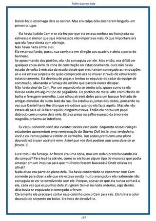 FFaalllleenn LLaauurreenn KKaattee
116677
DDaanniieell ffeezz oo eessttoommaaggoo ddeellaa ssee rreevviirraarr.. MMaass eerraa ccuullppaa ddeellaa eelleess tteerreemm bbrriiggaaddoo,, eemm
pprriimmeeiirroo lluuggaarr..
EEllaa hhaavviiaa iilluuddiiddoo CCaamm ee ssee eellaa ffeezz ppoorr qquuee eellaa eessttaavvaa ccoonnffuussaa oouu lliissoonnjjeeaaddaa oouu
eessttiivveessssee oo mmeennoorr qquuee sseejjaa iinntteerreessssaaddaa nnããoo iimmppoorrttaavvaa mmaaiiss.. OO qquuee iimmppoorrttaavvaa eerraa
qquuee eellaa ffoossssee ddiirreettaa ccoomm eellee hhoojjee..
NNããoo hhaavviiaa nnaaddaa eennttrree eelleess..
EEllaa rreessppiirroouu ffuunnddoo,, ppuuxxoouu ssuuaa ccaammiisseettaa eemm ddiirreeççããoo aaooss qquuaaddrriiss ee aabbrriiuu aa ppoorrttaa ddoo
bbaannhheeiirroo..
SSee aapprrooxxiimmaannddoo ddooss ppoorrttõõeess,, eellaa nnããoo ccoonnsseegguuiiaa vveerr eellee.. MMaass eennttããoo,, eerraa ddiiffíícciill vveerr
qquuaallqquueerr ccooiissaa aalléémm ddaa zzoonnaa ddee ccoonnssttrruuççããoo nnoo eessttaacciioonnaammeennttoo.. LLuuccee nnããoo hhaavviiaa
eessttaaddoo ddee vvoollttaa àà eennttrraaddaa ddaa eessccoollaa ddeessddee qquuee eelleess hhaavviiaamm ccoommeeççaaddoo aass rreennoovvaaççõõeess
aallii ee eellaa eessttaavvaa ssuurrpprreessaa ddoo qquuããoo ccoommpplliiccaaddoo eerraa ssee mmoovveerr aattrraavvééss ddoo eessbbuurraaccaaddoo
eessttaacciioonnaammeennttoo.. EEllaa ddeessvviioouu ddee ppooççaass ee tteennttoouu ssee eessqquuiivvaarr ddoo rraaddaarr ddaa eeqquuiippee ddee
ccoonnssttrruuççããoo,, aabbaannaannddoo aa ffuummaaççaa ddoo aassffaallttoo qquuee ppaarreecciiaa nnuunnccaa ddiissssiippaarr..
NNããoo hhaavviiaa ssiinnaall ddee CCaamm.. PPoorr uumm sseegguunnddoo eellaa ssee sseennttiiuu ttoollaa,, qquuaassee ccoommoo ssee eellaa
ttiivveessssee ccaaííddoo eemm aallgguumm ttiippoo ddee ppeeggaaddiinnhhaa.. OOss ppoorrttõõeess ddee mmeettaall aallttoo eerraamm cchheeiiooss ddee
bboollhhaa ee ffeerrrruuggeemm vveerrmmeellhhaa.. LLuuccee oollhhoouu aattrraavvééss ddeelleess ppaarraa uumm bboossqquuee ffeecchhaaddoo ddee
aannttiiggaass oollmmeeiirraass ddoo oouuttrroo llaaddoo ddaa rruuaa.. EEllaa eessttaalloouu aass jjuunnttaass ddooss ddeeddooss,, ppeennssaannddoo nnaa
vveezz qquuee DDaanniieell hhaavviiaa llhhee ddiittoo qquuee eellee ooddiiaavvaa qquuaannddoo eellaa ffaazziiaa aaqquuiilloo.. MMaass eellee nnããoo
eessttaavvaa aallii ppaarraa vvêê--llaa ffaazzeerr aaqquuiilloo,, nniinngguuéémm eessttaavvaa.. EEnnttããoo eellaa nnoottoouu uumm ppaappeell
ddoobbrraaddoo ccoomm oo nnoommee ddeellaa nneellee.. EEssttaavvaa pprreessoo nnoo ggaallhhoo eessppeessssoo ddaa áárrvvoorree ddee
mmaaggnnóólliiaa pprróóxxiimmaa aaoo iinntteerrffoonnee..
EEuu eessttoouu ssaallvvaannddoo vvooccêê ddooss eevveennttooss ssoocciiaaiiss eessttaa nnooiittee.. EEnnqquuaannttoo nnoossssooss ccoolleeggaass
eessttuuddaanntteess aapprreesseennttaamm uummaa rreeeenncceennaaççããoo ddaa GGuueerrrraa CCiivviill ttrriissttee,, mmaass vveerrddaaddeeiirraa,,
vvooccêê ee eeuu iirreemmooss ppiinnttaarr aa cciiddaaddee ddee vveerrmmeellhhoo.. UUmm sseeddaann pprreettoo ccoomm uummaa ppllaaccaa
ddoouurraaddaa iirráá ttrraazzeerr vvooccêê aattéé mmiimm.. AAcchheeii qquuee nnóóss ddooiiss ppooddiiaamm uussaarr uummaa ddoossee ddee aarr
ffrreessccoo.. CC..
LLuuccee ttoossssiiuu ddaa ffuummaaççaa.. AArr ffrreessccoo eerraa uummaa ccooiissaa,, mmaass uumm sseeddaann pprreettoo bbuussccaannddoo eellaa
ddoo ccaammppuuss?? PPaarraa lleevváá--llaa aattéé eellee,, ccoommoo ssee eellee ffoossssee aallgguumm ttiippoo ddee mmoonnaarrccaa qquuee ppooddiiaa
aarrrraannjjaarr eemm uumm iimmppuullssoo ppaarraa qquuee mmuullhheerreess ffoosssseemm bbuussccaaddaass?? OOnnddee eessttaavvaa eellee
aaffiinnaall??
NNaaddaa ddiissssoo eerraa ppaarrttee ddoo ppllaannoo ddeellaa.. EEllaa hhaavviiaa ccoonnccoorrddaaddoo ssee eennccoonnttrraarr ccoomm CCaamm
ssoommeennttee ppaarraa ddiizzeerr aa eellee qquuee eellee eessttaavvaa sseennddoo mmuuiittoo aavvaannççaaddoo ee eellaa rreeaallmmeennttee nnããoo
ccoonnsseegguuiiaa ssee vveerr ssee eennvvoollvveennddoo ccoomm eellee.. PPoorrqquuee,, aappeessaarr ddee qquuee eellaa nnuunnccaa ccoonnttaarráá aa
eellee,, ccaaddaa vveezz qquuee ooss ppuunnhhooss ddeellee aattiinnggiirraamm DDaanniieell nnaa nnooiittee aanntteerriioorr,, aallggoo ddeennttrroo
ddeellaa hhaavviiaa ssee eessqquuiivvaaddoo ee ccoommeeççaaddoo aa ffeerrvveerr..
CCllaarraammeennttee eellaa pprreecciissaavvaa ccoorrttaarr eessssaa ccooiissiinnhhaa ccoomm oo CCaamm ppeellaa rraaiizz.. EEllaa ttiinnhhaa oo ccoollaarr
ddoouurraaddoo ddee sseerrppeennttee nnoo bboollssoo.. EErraa hhoorraa ddee ddeevvoollvvêê--lloo..
 