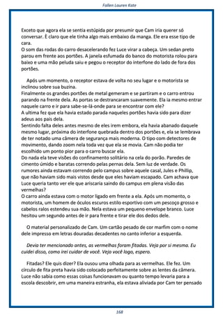 FFaalllleenn LLaauurreenn KKaattee
116688
EExxcceettoo qquuee aaggoorraa eellaa ssee sseennttiiaa eessttúúppiiddaa ppoorr pprreessuummiirr qquuee CCaamm iirriiaa qquueerreerr ssóó
ccoonnvveerrssaarr.. ÈÈ ccllaarroo qquuee eellee ttiinnhhaa aallggoo mmaaiiss eemmbbaaiixxoo ddaa mmaannggaa.. EEllee eerraa eessssee ttiippoo ddee
ccaarraa..
OO ssoomm ddaass rrooddaass ddoo ccaarrrroo ddeessaacceelleerraannddoo ffeezz LLuuccee vviirraarr aa ccaabbeeççaa.. UUmm sseeddaann pprreettoo
ppaarroouu eemm ffrreennttee aaooss ppoorrttõõeess.. AA jjaanneellaa eessffuummaaddaa ddoo bbaannccoo ddoo mmoottoorriissttaa rroolloouu ppaarraa
bbaaiixxoo ee uummaa mmããoo ppeelluuddaa ssaaiiuu ee ppeeggoouu oo rreecceeppttoorr ddoo iinntteerrffoonnee ddoo llaaddoo ddee ffoorraa ddooss
ppoorrttõõeess..
AAppóóss uumm mmoommeennttoo,, oo rreecceeppttoorr eessttaavvaa ddee vvoollttaa nnoo sseeuu lluuggaarr ee oo mmoottoorriissttaa ssee
iinncclliinnoouu ssoobbrree ssuuaa bbuuzziinnaa..
FFiinnaallmmeennttee ooss ggrraannddeess ppoorrttõõeess ddee mmeettaall ggeemmeerraamm ee ssee ppaarrttiirraamm ee oo ccaarrrroo eennttrroouu
ppaarraannddoo nnaa ffrreennttee ddeellaa.. AAss ppoorrttaass ssee ddeessttrraannccaarraamm ssuuaavveemmeennttee.. EEllaa iiaa mmeessmmoo eennttrraarr
nnaaqquueellee ccaarrrroo ee iirr ppaarraa ssaabbee--ssee--lláá--oonnddee ppaarraa ssee eennccoonnttrraarr ccoomm eellee??
AA uullttiimmaa ffeezz qquuee eellaa hhaavviiaa eessttaaddoo ppaarraaddaa nnaaqquueelleess ppoorrttõõeess hhaavviiaa ssiiddoo ppaarraa ddiizzeerr
aaddeeuuss aaooss ppaaiiss ddeellaa..
SSeennttiinnddoo ffaallttaa ddeelleess aanntteess mmeessmmoo ddee eelleess iirreemm eemmbboorraa,, eellaa hhaavviiaa aabbaannaaddoo ddaaqquueellee
mmeessmmoo lluuggaarr,, pprróóxxiimmaa ddoo iinntteerrffoonnee qquueebbrraaddaa ddeennttrroo ddooss ppoorrttõõeess ee,, eellaa ssee lleemmbbrraavvaa
ddee tteerr nnoottaaddoo uummaa ccââmmeerraa ddee sseegguurraannççaa mmaaiiss mmooddeerrnnaa.. OO ttiippoo ccoomm ddeetteeccttoorreess ddee
mmoovviimmeennttoo,, ddaannddoo zzoooomm nneellaa ttooddaa vveezz qquuee eellaa ssee mmoovviiaa.. CCaamm nnããoo ppooddiiaa tteerr
eessccoollhhiiddoo uumm ppoonnttoo ppiioorr ppaarraa oo ccaarrrroo bbuussccaarr eellaa..
DDoo nnaaddaa eellaa tteevvee vviissõõeess ddoo ccoonnffiinnaammeennttoo ssoolliittáárriioo nnaa cceellaa ddoo ppoorrããoo.. PPaarreeddeess ddee
cciimmeennttoo úúmmiiddoo ee bbaarraattaass ccoorrrreennddoo ppeellaass ppeerrnnaass ddeellaa.. SSeemm lluuzz ddee vveerrddaaddee.. OOss
rruummoorreess aaiinnddaa eessttaavvaamm ccoorrrreennddoo ppeelloo ccaammppuuss ssoobbrree aaqquueellee ccaassaall,, JJuulleess ee PPhhiilllliipp,,
qquuee nnããoo hhaavviiaamm ssiiddoo mmaaiiss vviissttooss ddeessddee qquuee eelleess hhaavviiaamm eessccaappaaddoo.. CCaamm aacchhaavvaa qquuee
LLuuccee qquueerriiaa ttaannttoo vveerr eellee qquuee aarriissccaarriiaa ssaaiinnddoo ddoo ccaammppuuss eemm pplleennaa vviissããoo ddaass
vveerrmmeellhhaass??
OO ccaarrrroo aaiinnddaa eessttaavvaa ccoomm oo mmoottoorr lliiggaaddoo eemm ffrreennttee aa eellaa.. AAppóóss uumm mmoommeennttoo,, oo
mmoottoorriissttaa,, uumm hhoommeemm ddee óóccuullooss eessccuurrooss eessttiilloo eessppoorrttiivvoo ccoomm uumm ppeessccooççoo ggrroossssoo ee
ccaabbeellooss rraallooss eesstteennddeeuu ssuuaa mmããoo.. NNeellaa eessttaavvaa uumm ppeeqquueennoo eennvveellooppee bbrraannccoo.. LLuuccee
hheessiittoouu uumm sseegguunnddoo aanntteess ddee iirr ppaarraa ffrreennttee ee ttiirraarr eellee ddooss ddeeddooss ddeellee..
OO mmaatteerriiaall ppeerrssoonnaalliizzaaddoo ddee CCaamm.. UUmm ccaarrttããoo ppeessaaddoo ddee ccoorr mmaarrffiimm ccoomm oo nnoommee
ddeellee iimmpprreessssoo eemm lleettrraass ddoouurraaddaass ddeeccaaddeenntteess nnoo ccaannttoo iinnffeerriioorr aa eessqquueerrddaa..
DDeevviiaa tteerr mmeenncciioonnaaddoo aanntteess,, aass vveerrmmeellhhaass ffoorraamm ffiittaaddaass.. VVeejjaa ppoorr ssii mmeessmmaa.. EEuu
ccuuiiddeeii ddiissssoo,, ccoommoo iirreeii ccuuiiddaarr ddee vvooccêê.. VVeejjoo vvooccêê llooggoo,, eessppeerroo..
FFiittaaddaass?? EEllee qquuiiss ddiizzeerr?? EEllaa oouussoouu uummaa oollhhaaddaa ppaarraa aass vveerrmmeellhhaass.. EEllee ffeezz.. UUmm
ccíírrccuulloo ddee ffiittaa pprreettaa hhaavviiaa ssiiddoo ccoollooccaaddoo ppeerrffeeiittaammeennttee ssoobbrree aass lleenntteess ddaa ccââmmeerraa..
LLuuccee nnããoo ssaabbiiaa ccoommoo eessssaass ccooiissaass ffuunncciioonnaavvaamm oouu qquuaannttoo tteemmppoo lleevvaarriiaa ppaarraa aa
eessccoollaa ddeessccoobbrriirr,, eemm uummaa mmaanneeiirraa eessttrraannhhaa,, eellaa eessttaavvaa aalliivviiaaddaa ppoorr CCaamm tteerr ppeennssaaddoo
 