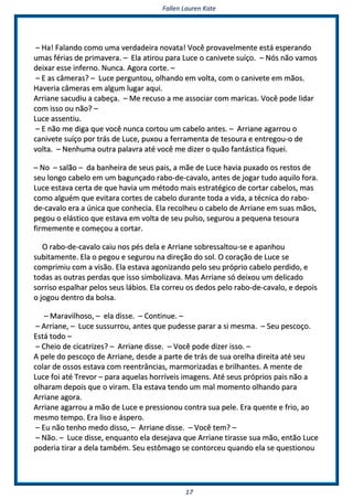 FFaalllleenn LLaauurreenn KKaattee
1177
–– HHaa!! FFaallaannddoo ccoommoo uummaa vveerrddaaddeeiirraa nnoovvaattaa!! VVooccêê pprroovvaavveellmmeennttee eessttáá eessppeerraannddoo
uummaass fféérriiaass ddee pprriimmaavveerraa.. –– EEllaa aattiirroouu ppaarraa LLuuccee oo ccaanniivveettee ssuuííççoo.. –– NNóóss nnããoo vvaammooss
ddeeiixxaarr eessssee iinnffeerrnnoo.. NNuunnccaa.. AAggoorraa ccoorrttee.. ––
–– EE aass ccââmmeerraass?? –– LLuuccee ppeerrgguunnttoouu,, oollhhaannddoo eemm vvoollttaa,, ccoomm oo ccaanniivveettee eemm mmããooss..
HHaavveerriiaa ccââmmeerraass eemm aallgguumm lluuggaarr aaqquuii..
AArrrriiaannee ssaaccuuddiiuu aa ccaabbeeççaa.. –– MMee rreeccuussoo aa mmee aassssoocciiaarr ccoomm mmaarriiccaass.. VVooccêê ppooddee lliiddaarr
ccoomm iissssoo oouu nnããoo?? ––
LLuuccee aasssseennttiiuu..
–– EE nnããoo mmee ddiiggaa qquuee vvooccêê nnuunnccaa ccoorrttoouu uumm ccaabbeelloo aanntteess.. –– AArrrriiaannee aaggaarrrroouu oo
ccaanniivveettee ssuuííççoo ppoorr ttrrááss ddee LLuuccee,, ppuuxxoouu aa ffeerrrraammeennttaa ddee tteessoouurraa ee eennttrreeggoouu--oo ddee
vvoollttaa.. –– NNeennhhuummaa oouuttrraa ppaallaavvrraa aattéé vvooccêê mmee ddiizzeerr oo qquuããoo ffaannttáássttiiccaa ffiiqquueeii..
–– NNoo –– ssaallããoo –– ddaa bbaannhheeiirraa ddee sseeuuss ppaaiiss,, aa mmããee ddee LLuuccee hhaavviiaa ppuuxxaaddoo ooss rreessttooss ddee
sseeuu lloonnggoo ccaabbeelloo eemm uumm bbaagguunnççaaddoo rraabboo--ddee--ccaavvaalloo,, aanntteess ddee jjooggaarr ttuuddoo aaqquuiilloo ffoorraa..
LLuuccee eessttaavvaa cceerrttaa ddee qquuee hhaavviiaa uumm mmééttooddoo mmaaiiss eessttrraattééggiiccoo ddee ccoorrttaarr ccaabbeellooss,, mmaass
ccoommoo aallgguuéémm qquuee eevviittaarraa ccoorrtteess ddee ccaabbeelloo dduurraannttee ttooddaa aa vviiddaa,, aa ttééccnniiccaa ddoo rraabboo--
ddee--ccaavvaalloo eerraa aa úúnniiccaa qquuee ccoonnhheecciiaa.. EEllaa rreeccoollhheeuu oo ccaabbeelloo ddee AArrrriiaannee eemm ssuuaass mmããooss,,
ppeeggoouu oo eelláássttiiccoo qquuee eessttaavvaa eemm vvoollttaa ddee sseeuu ppuullssoo,, sseegguurroouu aa ppeeqquueennaa tteessoouurraa
ffiirrmmeemmeennttee ee ccoommeeççoouu aa ccoorrttaarr..
OO rraabboo--ddee--ccaavvaalloo ccaaiiuu nnooss ppééss ddeellaa ee AArrrriiaannee ssoobbrreessssaallttoouu--ssee ee aappaannhhoouu
ssuubbiittaammeennttee.. EEllaa oo ppeeggoouu ee sseegguurroouu nnaa ddiirreeççããoo ddoo ssooll.. OO ccoorraaççããoo ddee LLuuccee ssee
ccoommpprriimmiiuu ccoomm aa vviissããoo.. EEllaa eessttaavvaa aaggoonniizzaannddoo ppeelloo sseeuu pprróópprriioo ccaabbeelloo ppeerrddiiddoo,, ee
ttooddaass aass oouuttrraass ppeerrddaass qquuee iissssoo ssiimmbboolliizzaavvaa.. MMaass AArrrriiaannee ssóó ddeeiixxoouu uumm ddeelliiccaaddoo
ssoorrrriissoo eessppaallhhaarr ppeellooss sseeuuss lláábbiiooss.. EEllaa ccoorrrreeuu ooss ddeeddooss ppeelloo rraabboo--ddee--ccaavvaalloo,, ee ddeeppooiiss
oo jjooggoouu ddeennttrroo ddaa bboollssaa..
–– MMaarraavviillhhoossoo,, –– eellaa ddiissssee.. –– CCoonnttiinnuuee.. ––
–– AArrrriiaannee,, –– LLuuccee ssuussssuurrrroouu,, aanntteess qquuee ppuuddeessssee ppaarraarr aa ssii mmeessmmaa.. –– SSeeuu ppeessccooççoo..
EEssttáá ttooddoo ––
–– CChheeiioo ddee cciiccaattrriizzeess?? –– AArrrriiaannee ddiissssee.. –– VVooccêê ppooddee ddiizzeerr iissssoo.. ––
AA ppeellee ddoo ppeessccooççoo ddee AArrrriiaannee,, ddeessddee aa ppaarrttee ddee ttrrááss ddee ssuuaa oorreellhhaa ddiirreeiittaa aattéé sseeuu
ccoollaarr ddee oossssooss eessttaavvaa ccoomm rreeeennttrrâânncciiaass,, mmaarrmmoorriizzaaddaass ee bbrriillhhaanntteess.. AA mmeennttee ddee
LLuuccee ffooii aattéé TTrreevvoorr –– ppaarraa aaqquueellaass hhoorrrríívveeiiss iimmaaggeennss.. AAttéé sseeuuss pprróópprriiooss ppaaiiss nnããoo aa
oollhhaarraamm ddeeppooiiss qquuee oo vviirraamm.. EEllaa eessttaavvaa tteennddoo uumm mmaall mmoommeennttoo oollhhaannddoo ppaarraa
AArrrriiaannee aaggoorraa..
AArrrriiaannee aaggaarrrroouu aa mmããoo ddee LLuuccee ee pprreessssiioonnoouu ccoonnttrraa ssuuaa ppeellee.. EErraa qquueennttee ee ffrriioo,, aaoo
mmeessmmoo tteemmppoo.. EErraa lliissoo ee áássppeerroo..
–– EEuu nnããoo tteennhhoo mmeeddoo ddiissssoo,, –– AArrrriiaannee ddiissssee.. –– VVooccêê tteemm?? ––
–– NNããoo.. –– LLuuccee ddiissssee,, eennqquuaannttoo eellaa ddeesseejjaavvaa qquuee AArrrriiaannee ttiirraassssee ssuuaa mmããoo,, eennttããoo LLuuccee
ppooddeerriiaa ttiirraarr aa ddeellaa ttaammbbéémm.. SSeeuu eessttôômmaaggoo ssee ccoonnttoorrcceeuu qquuaannddoo eellaa ssee qquueessttiioonnoouu
 