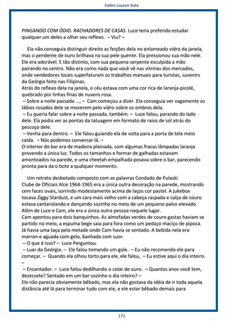 FFaalllleenn LLaauurreenn KKaattee
117711
PPIINNGGAANNDDOO CCOOMM ÓÓDDIIOO.. RRAACCHHAADDOORREESS DDEE CCAASSAASS.. LLuuccee tteerriiaa pprreeffeerriiddoo eessttuuddaarr
qquuaallqquueerr uumm ddeelleess aa oollhhaarr sseeuu rreefflleexxoo.. –– VViiuu?? ––
EEllaa nnããoo ccoonnsseegguuiiaa ddiissttiinngguuiirr ddiirreeiittoo aass ffeeiiççõõeess ddeellaa nnoo eennllaammeeaaddoo vviiddrroo ddaa jjaanneellaa,,
mmaass oo ppeennddeennttee ddee oouurroo bbrriillhhaavvaa nnaa ssuuaa ppeellee qquueennttee.. EEllaa pprreessssiioonnoouu ssuuaa mmããoo nneellee..
EEllee eerraa aaddoorráávveell.. EE ttããoo ddiissttiinnttoo,, ccoomm ssuuaa ppeeqquueennaa sseerrppeennttee eessccuullppiiddaa aa mmããoo
ppaaiirraannddoo nnoo cceennttrroo.. NNããoo eerraa ccoommoo nnaaddaa qquuee vvooccêê vvêê nnaass vviittrriinnaass ddooss mmeerrccaaddooss,,
oonnddee vveennddeeddoorreess llooccaaiiss ssuuppeerrffaattuurraamm ooss ttrraabbaallhhooss mmaannuuaaiiss ppaarraa ttuurriissttaass,, ssuuvveenniirrss
ddaa GGeeóórrggiiaa ffeeiittoo nnaass FFiilliippiinnaass..
AAttrrááss ddoo rreefflleexxoo ddeellaa nnaa jjaanneellaa,, oo ccééuu eessttaavvaa ccoomm uummaa ccoorr rriiccaa ddee llaarraannjjaa--ppiiccoolléé,,
qquueebbrraaddoo ppoorr lliinnhhaass ffiinnaass ddee nnuuvveennss rroossaa..
–– SSoobbrree aa nnooiittee ppaassssaaddaa ......,, –– CCaamm ccoommeeççoouu aa ddiizzeerr.. EEllaa ccoonnsseegguuiiaa vveerr vvaaggaammeennttee ooss
lláábbiiooss rroossaaddooss ddeellee ssee mmoovveerreemm ppeelloo vviiddrroo ssoobbrree ooss oommbbrrooss ddeellaa..
–– EEuu qquueerriiaa ffaallaarr ssoobbrree aa nnooiittee ppaassssaaddaa,, ttaammbbéémm.. –– LLuuccee ffaalloouu,, ppaarraannddoo ddoo llaaddoo
ddeellee.. EEllaa ppooddiiaa vveerr aass ppoonnttaass ddaa ttaattuuaaggeemm eemm ffoorrmmaattoo ddee rraaiiooss ddee ssooll aattrrááss ddoo
ppeessccooççoo ddeellee..
–– VVeennhhaa ppaarraa ddeennttrroo.. –– EEllee ffaalloouu gguuiiaannddoo eellaa ddee vvoollttaa ppaarraa aa ppoorrttaa ddee tteellaa mmeeiioo
ccaaííddaa.. –– NNóóss ppooddeemmooss ccoonnvveerrssaarr lláá.. ––
OO iinntteerriioorr ddoo bbaarr eerraa ddee mmaaddeeiirraa ppllaaiinnaaddaa,, ccoomm aallgguummaass ffrraaccaass llââmmppaaddaass llaarraannjjaa
pprroovveennddoo aa úúnniiccaa lluuzz.. TTooddooss ooss ttaammaannhhooss ee ffoorrmmaarr ddee ggaallhhaaddaass eessttaavvaamm
aammoonnttooaaddooss nnaa ppaarreeddee,, ee uummaa cchheeeettaahh eemmppaallhhaaddaa ppoossaavvaa ssoobbrree oo bbaarr,, ppaarreecceennddoo
pprroonnttaa ppaarraa ddaa oo bboottee aa qquuaallqquueerr mmoommeennttoo..
UUmm rreettrraattoo ddeessbboottaaddoo ccoommppoossttoo ccoomm aass ppaallaavvrraass CCoonnddaaddoo ddee PPuullaasskkii
CClluubbee ddee OOffiicciiaaiiss AAllccee 11996644--11996655 eerraa aa úúnniiccaa oouuttrraa ddeeccoorraaççããoo nnaa ppaarreeddee,, mmoossttrraannddoo
cceemm ffaacceess oovvaaiiss,, ssoorrrriinnddoo mmooddeessttaammeennttee aacciimmaa ddee llaaççooss ccoorr ppaasstteell.. AA jjuukkeebbooxx
ttooccaavvaa ZZiiggggyy SSttaarrdduusstt,, ee uumm ccaarraa mmaaiiss vveellhhoo ccoomm aa ccaabbeeççaa rraassppaaddaa ee ccaallççaa ddee ccoouurroo
eessttaavvaa ccaannttaarroollaannddoo ee ddaannççaannddoo ssoozziinnhhoo nnoo mmeeiioo ddee uumm ppeeqquueennoo ppaallccoo eelleevvaaddoo..
AAlléémm ddee LLuuccee ee CCaamm,, eellee eerraa aa úúnniiccaa oouuttrraa ppeessssooaa nnaaqquueellee lluuggaarr..
CCaamm aappoonnttoouu ppaarraa ddooiiss bbaannqquuiinnhhooss.. AAss aallmmooffaaddaass vveerrddeess ddee ccoouurroo ggaassttaass hhaavviiaamm ssee
ppaarrttiiddoo nnoo mmeeiioo,, aa eessppuummaa bbeeggee ssaaiiaa ppaarraa ffoorraa ccoommoo uumm ppeeddaaççoo mmaacciiççoo ddee ppiippooccaa..
JJáá hhaavviiaa uummaa ttaaççaa ppeellaa mmeettaaddee oonnddee CCaamm hhaavviiaa ssee sseennttaaddoo.. AA bbeebbiiddaa nneellaa eerraa
mmaarrrroonn ee aagguuaaddaa ccoomm ggeelloo,, bbaannhhaaddaa ccoomm ssuuoorr..
–– OO qquuee éé iissssoo?? –– LLuuccee PPeerrgguunnttoouu..
–– LLuuaarr ddaa GGeeóórrggiiaa.. –– EEllee ffaalloouu ttoommaannddoo uumm ggoollee.. –– EEuu nnããoo rreeccoommeennddoo eellee ppaarraa
ccoommeeççaarr.. –– QQuuaannddoo eellaa oollhhoouu ttoorrttoo ppaarraa eellee,, eellee ffaalloouu,, –– EEuu eessttiivvee aaqquuii oo ddiiaa iinntteeiirroo..
––
–– EEnnccaannttaaddoorr.. –– LLuuccee ffaalloouu ddeeddiillhhaannddoo oo ccoollaarr ddee oouurroo.. –– QQuuaannttooss aannooss vvooccêê tteemm,,
ddeezzeesssseettee?? SSeennttaaddoo eemm uumm bbaarr ssoozziinnhhoo oo ddiiaa iinntteeiirroo?? ––
EEllee nnããoo ppaarreecciiaa oobbvviiaammeennttee bbêêbbaaddoo,, mmaass eellaa nnããoo ggoossttaavvaa ddaa iiddééiiaa ddee iirr ttooddaa aaqquueellaa
ddiissttâânncciiaa aattéé lláá ppaarraa tteerrmmiinnaarr ttuuddoo ccoomm eellee,, ee eellee eessttaarr bbêêbbaaddoo ddeemmaaiiss ppaarraa
 