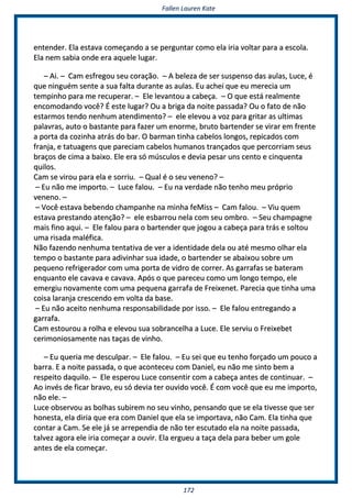 FFaalllleenn LLaauurreenn KKaattee
117722
eenntteennddeerr.. EEllaa eessttaavvaa ccoommeeççaannddoo aa ssee ppeerrgguunnttaarr ccoommoo eellaa iirriiaa vvoollttaarr ppaarraa aa eessccoollaa..
EEllaa nneemm ssaabbiiaa oonnddee eerraa aaqquueellee lluuggaarr..
–– AAii.. –– CCaamm eessffrreeggoouu sseeuu ccoorraaççããoo.. –– AA bbeelleezzaa ddee sseerr ssuussppeennssoo ddaass aauullaass,, LLuuccee,, éé
qquuee nniinngguuéémm sseennttee aa ssuuaa ffaallttaa dduurraannttee aass aauullaass.. EEuu aacchheeii qquuee eeuu mmeerreecciiaa uumm
tteemmppiinnhhoo ppaarraa mmee rreeccuuppeerraarr.. –– EEllee lleevvaannttoouu aa ccaabbeeççaa.. –– OO qquuee eessttáá rreeaallmmeennttee
eennccoommooddaannddoo vvooccêê?? ÉÉ eessttee lluuggaarr?? OOuu aa bbrriiggaa ddaa nnooiittee ppaassssaaddaa?? OOuu oo ffaattoo ddee nnããoo
eessttaarrmmooss tteennddoo nneennhhuumm aatteennddiimmeennttoo?? –– eellee eelleevvoouu aa vvoozz ppaarraa ggrriittaarr aass uullttiimmaass
ppaallaavvrraass,, aauuttoo oo bbaassttaannttee ppaarraa ffaazzeerr uumm eennoorrmmee,, bbrruuttoo bbaarrtteennddeerr ssee vviirraarr eemm ffrreennttee
aa ppoorrttaa ddaa ccoozziinnhhaa aattrrááss ddoo bbaarr.. OO bbaarrmmaann ttiinnhhaa ccaabbeellooss lloonnggooss,, rreeppiiccaaddooss ccoomm
ffrraannjjaa,, ee ttaattuuaaggeennss qquuee ppaarreecciiaamm ccaabbeellooss hhuummaannooss ttrraannççaaddooss qquuee ppeerrccoorrrriiaamm sseeuuss
bbrraaççooss ddee cciimmaa aa bbaaiixxoo.. EEllee eerraa ssóó mmúússccuullooss ee ddeevviiaa ppeessaarr uunnss cceennttoo ee cciinnqquueennttaa
qquuiillooss..
CCaamm ssee vviirroouu ppaarraa eellaa ee ssoorrrriiuu.. –– QQuuaall éé oo sseeuu vveenneennoo?? ––
–– EEuu nnããoo mmee iimmppoorrttoo.. –– LLuuccee ffaalloouu.. –– EEuu nnaa vveerrddaaddee nnããoo tteennhhoo mmeeuu pprróópprriioo
vveenneennoo.. ––
–– VVooccêê eessttaavvaa bbeebbeennddoo cchhaammppaannhhee nnaa mmiinnhhaa ffeeMMiissss –– CCaamm ffaalloouu.. –– VViiuu qquueemm
eessttaavvaa pprreessttaannddoo aatteennççããoo?? –– eellee eessbbaarrrroouu nneellaa ccoomm sseeuu oommbbrroo.. –– SSeeuu cchhaammppaaggnnee
mmaaiiss ffiinnoo aaqquuii.. –– EEllee ffaalloouu ppaarraa oo bbaarrtteennddeerr qquuee jjooggoouu aa ccaabbeeççaa ppaarraa ttrrááss ee ssoollttoouu
uummaa rriissaaddaa mmaallééffiiccaa..
NNããoo ffaazzeennddoo nneennhhuummaa tteennttaattiivvaa ddee vveerr aa iiddeennttiiddaaddee ddeellaa oouu aattéé mmeessmmoo oollhhaarr eellaa
tteemmppoo oo bbaassttaannttee ppaarraa aaddiivviinnhhaarr ssuuaa iiddaaddee,, oo bbaarrtteennddeerr ssee aabbaaiixxoouu ssoobbrree uumm
ppeeqquueennoo rreeffrriiggeerraaddoorr ccoomm uummaa ppoorrttaa ddee vviiddrroo ddee ccoorrrreerr.. AAss ggaarrrraaffaass ssee bbaatteerraamm
eennqquuaannttoo eellee ccaavvaavvaa ee ccaavvaavvaa.. AAppóóss oo qquuee ppaarreecceeuu ccoommoo uumm lloonnggoo tteemmppoo,, eellee
eemmeerrggiiuu nnoovvaammeennttee ccoomm uummaa ppeeqquueennaa ggaarrrraaffaa ddee FFrreeiixxeenneett.. PPaarreecciiaa qquuee ttiinnhhaa uummaa
ccooiissaa llaarraannjjaa ccrreesscceennddoo eemm vvoollttaa ddaa bbaassee..
–– EEuu nnããoo aacceeiittoo nneennhhuummaa rreessppoonnssaabbiilliiddaaddee ppoorr iissssoo.. –– EEllee ffaalloouu eennttrreeggaannddoo aa
ggaarrrraaffaa..
CCaamm eessttoouurroouu aa rroollhhaa ee eelleevvoouu ssuuaa ssoobbrraanncceellhhaa aa LLuuccee.. EEllee sseerrvviiuu oo FFrreeiixxeebbeett
cceerriimmoonniioossaammeennttee nnaass ttaaççaass ddee vviinnhhoo..
–– EEuu qquueerriiaa mmee ddeessccuullppaarr.. –– EEllee ffaalloouu.. –– EEuu sseeii qquuee eeuu tteennhhoo ffoorrççaaddoo uumm ppoouuccoo aa
bbaarrrraa.. EE aa nnooiittee ppaassssaaddaa,, oo qquuee aaccoonntteecceeuu ccoomm DDaanniieell,, eeuu nnããoo mmee ssiinnttoo bbeemm aa
rreessppeeiittoo ddaaqquuiilloo.. –– EEllee eessppeerroouu LLuuccee ccoonnsseennttiirr ccoomm aa ccaabbeeççaa aanntteess ddee ccoonnttiinnuuaarr.. ––
AAoo iinnvvééss ddee ffiiccaarr bbrraavvoo,, eeuu ssóó ddeevviiaa tteerr oouuvviiddoo vvooccêê.. ÉÉ ccoomm vvooccêê qquuee eeuu mmee iimmppoorrttoo,,
nnããoo eellee.. ––
LLuuccee oobbsseerrvvoouu aass bboollhhaass ssuubbiirreemm nnoo sseeuu vviinnhhoo,, ppeennssaannddoo qquuee ssee eellaa ttiivveessssee qquuee sseerr
hhoonneessttaa,, eellaa ddiirriiaa qquuee eerraa ccoomm DDaanniieell qquuee eellaa ssee iimmppoorrttaavvaa,, nnããoo CCaamm.. EEllaa ttiinnhhaa qquuee
ccoonnttaarr aa CCaamm.. SSee eellee jjáá ssee aarrrreeppeennddiiaa ddee nnããoo tteerr eessccuuttaaddoo eellaa nnaa nnooiittee ppaassssaaddaa,,
ttaallvveezz aaggoorraa eellee iirriiaa ccoommeeççaarr aa oouuvviirr.. EEllaa eerrgguueeuu aa ttaaççaa ddeellaa ppaarraa bbeebbeerr uumm ggoollee
aanntteess ddee eellaa ccoommeeççaarr..
 