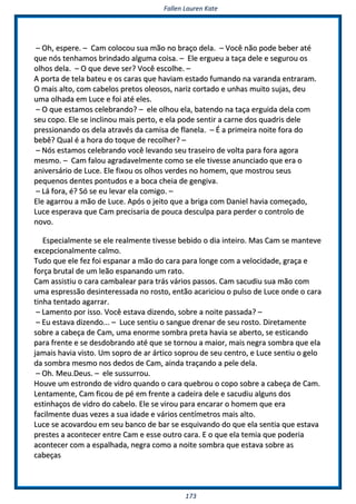 FFaalllleenn LLaauurreenn KKaattee
117733
–– OOhh,, eessppeerree.. –– CCaamm ccoollooccoouu ssuuaa mmããoo nnoo bbrraaççoo ddeellaa.. –– VVooccêê nnããoo ppooddee bbeebbeerr aattéé
qquuee nnóóss tteennhhaammooss bbrriinnddaaddoo aallgguummaa ccooiissaa.. –– EEllee eerrgguueeuu aa ttaaççaa ddeellee ee sseegguurroouu ooss
oollhhooss ddeellaa.. –– OO qquuee ddeevvee sseerr?? VVooccêê eessccoollhhee.. ––
AA ppoorrttaa ddee tteellaa bbaatteeuu ee ooss ccaarraass qquuee hhaavviiaamm eessttaaddoo ffuummaannddoo nnaa vvaarraannddaa eennttrraarraamm..
OO mmaaiiss aallttoo,, ccoomm ccaabbeellooss pprreettooss oolleeoossooss,, nnaarriizz ccoorrttaaddoo ee uunnhhaass mmuuiittoo ssuujjaass,, ddeeuu
uummaa oollhhaaddaa eemm LLuuccee ee ffooii aattéé eelleess..
–– OO qquuee eessttaammooss cceelleebbrraannddoo?? –– eellee oollhhoouu eellaa,, bbaatteennddoo nnaa ttaaççaa eerrgguuiiddaa ddeellaa ccoomm
sseeuu ccooppoo.. EEllee ssee iinncclliinnoouu mmaaiiss ppeerrttoo,, ee eellaa ppooddee sseennttiirr aa ccaarrnnee ddooss qquuaaddrriiss ddeellee
pprreessssiioonnaannddoo ooss ddeellaa aattrraavvééss ddaa ccaammiissaa ddee ffllaanneellaa.. –– ÉÉ aa pprriimmeeiirraa nnooiittee ffoorraa ddoo
bbeebbêê?? QQuuaall éé aa hhoorraa ddoo ttooqquuee ddee rreeccoollhheerr?? ––
–– NNóóss eessttaammooss cceelleebbrraannddoo vvooccêê lleevvaannddoo sseeuu ttrraasseeiirroo ddee vvoollttaa ppaarraa ffoorraa aaggoorraa
mmeessmmoo.. –– CCaamm ffaalloouu aaggrraaddaavveellmmeennttee ccoommoo ssee eellee ttiivveessssee aannuunncciiaaddoo qquuee eerraa oo
aanniivveerrssáárriioo ddee LLuuccee.. EEllee ffiixxoouu ooss oollhhooss vveerrddeess nnoo hhoommeemm,, qquuee mmoossttrroouu sseeuuss
ppeeqquueennooss ddeenntteess ppoonnttuuddooss ee aa bbooccaa cchheeiiaa ddee ggeennggiivvaa..
–– LLáá ffoorraa,, éé?? SSóó ssee eeuu lleevvaarr eellaa ccoommiiggoo.. ––
EEllee aaggaarrrroouu aa mmããoo ddee LLuuccee.. AAppóóss oo jjeeiittoo qquuee aa bbrriiggaa ccoomm DDaanniieell hhaavviiaa ccoommeeççaaddoo,,
LLuuccee eessppeerraavvaa qquuee CCaamm pprreecciissaarriiaa ddee ppoouuccaa ddeessccuullppaa ppaarraa ppeerrddeerr oo ccoonnttrroolloo ddee
nnoovvoo..
EEssppeecciiaallmmeennttee ssee eellee rreeaallmmeennttee ttiivveessssee bbeebbiiddoo oo ddiiaa iinntteeiirroo.. MMaass CCaamm ssee mmaanntteevvee
eexxcceeppcciioonnaallmmeennttee ccaallmmoo..
TTuuddoo qquuee eellee ffeezz ffooii eessppaannaarr aa mmããoo ddoo ccaarraa ppaarraa lloonnggee ccoomm aa vveelloocciiddaaddee,, ggrraaççaa ee
ffoorrççaa bbrruuttaall ddee uumm lleeããoo eessppaannaannddoo uumm rraattoo..
CCaamm aassssiissttiiuu oo ccaarraa ccaammbbaalleeaarr ppaarraa ttrrááss vváárriiooss ppaassssooss.. CCaamm ssaaccuuddiiuu ssuuaa mmããoo ccoomm
uummaa eesspprreessssããoo ddeessiinntteerreessssaaddaa nnoo rroossttoo,, eennttããoo aaccaarriicciioouu oo ppuullssoo ddee LLuuccee oonnddee oo ccaarraa
ttiinnhhaa tteennttaaddoo aaggaarrrraarr..
–– LLaammeennttoo ppoorr iissssoo.. VVooccêê eessttaavvaa ddiizzeennddoo,, ssoobbrree aa nnooiittee ppaassssaaddaa?? ––
–– EEuu eessttaavvaa ddiizzeennddoo...... –– LLuuccee sseennttiiuu oo ssaanngguuee ddrreennaarr ddee sseeuu rroossttoo.. DDiirreettaammeennttee
ssoobbrree aa ccaabbeeççaa ddee CCaamm,, uummaa eennoorrmmee ssoommbbrraa pprreettaa hhaavviiaa ssee aabbeerrttoo,, ssee eessttiiccaannddoo
ppaarraa ffrreennttee ee ssee ddeessddoobbrraannddoo aattéé qquuee ssee ttoorrnnoouu aa mmaaiioorr,, mmaaiiss nneeggrraa ssoommbbrraa qquuee eellaa
jjaammaaiiss hhaavviiaa vviissttoo.. UUmm ssoopprroo ddee aarr áárrttiiccoo ssoopprroouu ddee sseeuu cceennttrroo,, ee LLuuccee sseennttiiuu oo ggeelloo
ddaa ssoommbbrraa mmeessmmoo nnooss ddeeddooss ddee CCaamm,, aaiinnddaa ttrraaççaannddoo aa ppeellee ddeellaa..
–– OOhh.. MMeeuu..DDeeuuss.. –– eellee ssuussssuurrrroouu..
HHoouuvvee uumm eessttrroonnddoo ddee vviiddrroo qquuaannddoo oo ccaarraa qquueebbrroouu oo ccooppoo ssoobbrree aa ccaabbeeççaa ddee CCaamm..
LLeennttaammeennttee,, CCaamm ffiiccoouu ddee ppéé eemm ffrreennttee aa ccaaddeeiirraa ddeellee ee ssaaccuuddiiuu aallgguunnss ddooss
eessttiinnhhaaççooss ddee vviiddrroo ddoo ccaabbeelloo.. EEllee ssee vviirroouu ppaarraa eennccaarraarr oo hhoommeemm qquuee eerraa
ffaacciillmmeennttee dduuaass vveezzeess aa ssuuaa iiddaaddee ee vváárriiooss cceennttíímmeettrrooss mmaaiiss aallttoo..
LLuuccee ssee aaccoovvaarrddoouu eemm sseeuu bbaannccoo ddee bbaarr ssee eessqquuiivvaannddoo ddoo qquuee eellaa sseennttiiaa qquuee eessttaavvaa
pprreesstteess aa aaccoonntteecceerr eennttrree CCaamm ee eessssee oouuttrroo ccaarraa.. EE oo qquuee eellaa tteemmiiaa qquuee ppooddeerriiaa
aaccoonntteecceerr ccoomm aa eessppaallhhaaddaa,, nneeggrraa ccoommoo aa nnooiittee ssoommbbrraa qquuee eessttaavvaa ssoobbrree aass
ccaabbeeççaass
 