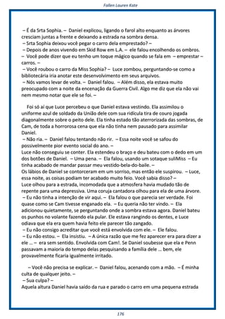 FFaalllleenn LLaauurreenn KKaattee
117766
–– ÉÉ ddaa SSrrttaa SSoopphhiiaa.. –– DDaanniieell eexxpplliiccoouu,, lliiggaannddoo oo ffaarrooll aallttoo eennqquuaannttoo aass áárrvvoorreess
ccrreesscciiaamm jjuunnttaass aa ffrreennttee ee ddeeiixxaannddoo aa eessttrraaddaa nnaa ssoommbbrraa ddeennssaa..
–– SSrrttaa SSoopphhiiaa ddeeiixxoouu vvooccêê ppeeggaarr oo ccaarrrroo ddeellaa eemmpprreessttaaddoo?? ––
–– DDeeppooiiss ddee aannooss vviivveennddoo eemm SSkkiidd RRooww eemm LL..AA.. –– eellee ffaalloouu eennccoollhheennddoo ooss oommbbrrooss..
–– VVooccêê ppooddee ddiizzeerr qquuee eeuu tteennhhoo uumm ttooqquuee mmáággiiccoo qquuaannddoo ssee ffaallaa eemm –– eemmpprreessttaarr ––
ccaarrrrooss.. ––
–– VVooccêê rroouubboouu oo ccaarrrroo ddaa MMiissss SSoopphhiiaa?? –– LLuuccee zzoommbboouu,, ppeerrgguunnttaannddoo--ssee ccoommoo aa
bbiibblliiootteeccáárriiaa iirriiaa aannoottaarr eessttee ddeesseennvvoollvviimmeennttoo eemm sseeuuss aarrqquuiivvooss..
–– NNóóss vvaammooss lleevvaarr ddee vvoollttaa.. –– DDaanniieell ffaalloouu.. –– AAlléémm ddiissssoo,, eellaa eessttaavvaa mmuuiittoo
pprreeooccuuppaaddoo ccoomm aa nnooiittee ddaa eenncceennaaççããoo ddaa GGuueerrrraa CCiivviill.. AAllggoo mmee ddiizz qquuee eellaa nnããoo vvaaii
nneemm mmeessmmoo nnoottaarr qquuee eellee ssee ffooii.. ––
FFooii ssóó aaíí qquuee LLuuccee ppeerrcceebbeeuu oo qquuee DDaanniieell eessttaavvaa vveessttiinnddoo.. EEllaa aassssiimmiilloouu oo
uunniiffoorrmmee aazzuull ddee ssoollddaaddoo ddaa UUnniiããoo ddeellee ccoomm ssuuaa rriiddííccuullaa ttiirraa ddee ccoouurroo jjooggaaddaa
ddiiaaggoonnaallmmeennttee ssoobbrree oo ppeeiittoo ddeellee.. EEllaa ttiinnhhaa eessttaaddoo ttããoo aatteerrrroorriizzaaddaa ddaass ssoommbbrraass,, ddee
CCaamm,, ddee ttooddaa aa hhoorrrroorroossaa cceennaa qquuee eellaa nnããoo ttiinnhhaa nneemm ppaauussaaddoo ppaarraa aassssiimmiillaarr
DDaanniieell..
–– NNããoo rriiaa.. –– DDaanniieell ffaalloouu tteennttaannddoo nnããoo rriirr.. –– EEssssaa nnooiittee vvooccêê ssee ssaaffoouu ddoo
ppoossssiivveellmmeennttee ppiioorr eevveennttoo ssoocciiaall ddoo aannoo.. ––
LLuuccee nnããoo ccoonnsseegguuiiuu ssee ccoonntteerr.. EEllaa eesstteennddeeuu oo bbrraaççoo ee ddeeuu bbaatteeuu ccoomm oo ddeeddoo eemm uumm
ddooss bboottõõeess ddee DDaanniieell.. –– UUmmaa ppeennaa.. –– EEllaa ffaalloouu,, uussaannddoo uumm ssoottaaqquuee ssuulliiMMiissss –– EEuu
ttiinnhhaa aaccaabbaaddoo ddee mmaannddaarr ppaassssaarr mmeeuu vveessttiiddoo--bbeellaa--ddoo--bbaaiillee.. ––
OOss lláábbiiooss ddee DDaanniieell ssee ccoonnttoorrcceerraamm eemm uumm ssoorrrriissoo,, mmaass eennttããoo eellee ssuussppiirroouu.. –– LLuuccee,,
eessssaa nnooiittee,, aass ccooiissaass ppooddiiaamm tteerr aaccaabbaaddoo mmuuiittoo ffeeiioo.. VVooccêê ssaabbiiaa ddiissssoo?? ––
LLuuccee oollhhoouu ppaarraa aa eessttrraaddaa,, iinnccoommooddaaddaa qquuee aa aattmmoossffeerraa hhaavviiaa mmuuddaaddoo ttããoo ddee
rreeppeennttee ppaarraa uummaa ddeepprreessssiivvaa.. UUmmaa ccoorruujjaa ccaannttaaddoorraa oollhhoouu ppaarraa eellaa ddee uummaa áárrvvoorree..
–– EEuu nnããoo ttiinnhhaa aa iinntteennççããoo ddee vviirr aaqquuii.. –– EEllaa ffaalloouu oo qquuee ppaarreecciiaa sseerr vveerrddaaddee.. FFooii
qquuaassee ccoommoo ssee CCaamm ttiivveessssee eennggaannaaddoo eellaa.. –– EEuu qquueerriiaa nnããoo tteerr vviinnddoo.. –– EEllaa
aaddiicciioonnoouu qquuiieettaammeennttee,, ssee ppeerrgguunnttaannddoo oonnddee aa ssoommbbrraa eessttaavvaa aaggoorraa.. DDaanniieell bbaatteeuu
ooss ppuunnhhooss nnoo vvoollaannttee ffaazzeennddoo eellaa ppuullaarr.. EEllee eessttaavvaa rraannggiinnddoo ooss ddeenntteess,, ee LLuuccee
ooddiiaavvaa qquuee eellaa eerraa qquueemm hhaavviiaa ffeeiittoo eellee ppaarreecceerr ttããoo zzaannggaaddoo..
–– EEuu nnããoo ccoonnssiiggoo aaccrreeddiittaarr qquuee vvooccêê eessttáá eennvvoollvviiddaa ccoomm eellee.. –– EEllee ffaalloouu..
–– EEuu nnããoo eessttoouu.. –– EEllaa iinnssiissttiiuu.. –– AA úúnniiccaa rraazzããoo qquuee mmee ffeezz aappaarreecceerr eerraa ppaarraa ddiizzeerr aa
eellee …… –– eerraa sseemm sseennttiiddoo.. EEnnvvoollvviiddaa ccoomm CCaamm!!.. SSee DDaanniieell ssoouubbeessssee qquuee eellaa ee PPeennnn
ppaassssaavvaamm aa mmaaiioorriiaa ddoo tteemmppoo ddeellaass ppeessqquuiissaannddoo aa ffaammíílliiaa ddeellee …… bbeemm,, eellee
pprroovvaavveellmmeennttee ffiiccaarriiaa iigguuaallmmeennttee iirrrriittaaddoo..
–– VVooccêê nnããoo pprreecciissaa ssee eexxpplliiccaarr.. –– DDaanniieell ffaalloouu,, aacceennaannddoo ccoomm aa mmããoo.. –– ÉÉ mmiinnhhaa
ccuullttaa ddee qquuaallqquueerr jjeeiittoo.. ––
–– SSuuaa ccuullppaa?? ––
AAqquueellaa aallttuurraa DDaanniieell hhaavviiaa ssaaííddoo ddaa rruuaa ee ppaarraaddoo oo ccaarrrroo eemm uummaa ppeeqquueennaa eessttrraaddaa
 