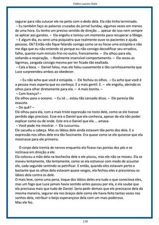 FFaalllleenn LLaauurreenn KKaattee
117788
sseegguurraarr ppaarraa nnããoo ccuuttuuccaarr eellee nnoo ppeeiittoo ccoomm oo ddeeddoo ddeellaa.. EEllaa nnããoo ttiinnhhaa tteerrmmiinnaaddoo..
–– EEuu ttaammbbéémm ffaaççoo aass ppaallaavvrraass ccrruuzzaaddaass ddoo jjoorrnnaall SSuunnddaayy,, aallgguummaass vveezzeess eemm mmeennooss
ddee uummaa hhoorraa.. EEuu tteennhhoo uumm pprreecciissoo sseennttiiddoo ddee ddiirreeççããoo ...... aappeessaarr ddee iissssoo nneemm sseemmpprree
ssee aapplliiccaarr aaooss ggaarroottooss.. –– EEllaa eennggoolliiuu ee ttoommoouu uumm mmoommeennttoo ppaarraa rreeccuuppeerraarr oo ffôôlleeggoo..
–– EE aallgguumm ddiiaa,, eeuu sseerreeii uummaa ppssiiqquuiiaattrraa qquuee rreeaallmmeennttee oouuvvee ooss ppaacciieenntteess ee aajjuuddaa
ppeessssooaass.. OOkk?? EEnnttããoo nnããoo ffiiqquuee ffaallaannddoo ccoommiiggoo ccoommoo ssee eeuu ffoossssee uummaa eessttúúppiiddaa ee nnããoo
mmee ddiiggaa qquuee eeuu nnããoo eenntteennddoo ssóó ppoorrqquuee eeuu nnããoo ccoonnssiiggoo ddeeccooddiiffiiccaarr sseeuu eerrrraaddiiccoo,,
ffaallhhoo,, qquueennttee--nnuumm--mmiinnuuttoo--ffrriioo--nnoo--oouuttrroo,, ffrraannccaammeennttee.. –– EEllaa oollhhoouu ppaarraa eellee,,
ssoollttaannddoo aa rreessppiirraaççããoo.. –– RReeaallmmeennttee iinnsseennssíívveell ccoommppoorrttaammeennttoo.. –– EEllaa sseeccoouu aass
lláággrriimmaass,, zzaannggaaddaa ccoonnssiiggoo mmeessmmaa ppoorr tteerr ffiiccaaddoo ttããoo eexxaallttaaddaa..
–– CCaallaa aa bbooccaa.. –– DDaanniieell ffaalloouu,, mmaass eellee ffaalloouu ssuuaavveemmeennttee ee ttããoo ccaarriinnhhoossaammeennttee qquuee
LLuuccee ssuurrpprreeeennddeeuu aammbbooss aaoo oobbeeddeecceerr..
–– EEuu nnããoo aacchhoo qquuee vvooccêê éé eessttúúppiiddaa.. –– EEllee ffeecchhoouu ooss oollhhooss.. –– EEuu aacchhoo qquuee vvooccêê éé
aa ppeessssooaa mmaaiiss eessppeerrttaa qquuee eeuu ccoonnhheeççoo.. EE aa mmaaiiss ggeennttiill.. EE.. –– eellee eennggoolliiuu,, aabbrriinnddoo ooss
oollhhooss ppaarraa oollhhaarr ddiirreettaammeennttee ppaarraa eellaa.. –– AA mmaaiiss bboonniittaa.. ––
–– CCoomm lliicceennççaa?? ––
EEllee oollhhoouu ppaarraa oo oocceeaannoo.. –– EEuu ssóó ...... eessttoouu ttããoo ccaannssaaddoo ddiissssoo.. –– EEllee ppaarreecciiaa ttããoo
eexxaauussttoo..
–– DDoo qquuêê?? ––
EEllee oollhhoouu ppaarraa eellaa,, ccoomm aa mmaaiiss ttrriissttee eexxpprreessssããoo nnoo rroossttoo ddeellee,, ccoommoo ssee eellee ttiivveessssee
ppeerrddiiddoo aallggoo pprreecciioossoo.. EEssssee eerraa oo DDaanniieell qquuee eellaa ccoonnhheecciiaa,, aappeessaarr ddee eellaa nnããoo ppooddeerr
eexxpplliiccaarr ccoommoo oouu ddee oonnddee.. EEssttee eerraa oo DDaanniieell qquuee eellaa ...... aammaavvaa..
–– VVooccêê ppooddee mmee mmoossttrraarr.. –– EEllaa ssuussssuurrrroouu..
EEllee ssaaccuuddiiuu aa ccaabbeeççaa.. MMaass ooss lláábbiiooss ddeellee aaiinnddaa eessttaavvaamm ttããoo ppeerrttoo ddooss ddeellaa.. EE aa
eexxpprreessssããoo nnooss oollhhooss ddeellee eerraa ttããoo ffaasscciinnaannttee.. EErraa qquuaassee ccoommoo ssee eellee qquuiisseessssee qquuee eellaa
mmoossttrraassssee ppaarraa eellee pprriimmeeiirroo..
OO ccoorrppoo ddeellaa ttrreemmiiaa ddee nneerrvvooss eennqquuaannttoo eellaa ffiiccaavvaa nnaass ppoonnttaass ddooss ppééss ee ssee
iinncclliinnaavvaa eemm ddiirreeççããoo aa eellee..
EEllaa ccoollooccoouu aa mmããoo ddeellaa nnaa bboocchheecchhaa ddeellee ee eellee ppiissccoouu,, mmaass eellee nnããoo ssee mmoovveeuu.. EEllaa ssee
mmoovveeuu lleennttaammeennttee,, ttããoo lleennttaammeennttee,, ccoommoo ssee eellaa eessttiivveessssee ccoomm mmeeddoo ddee aassssuussttaarr
eellee,, ccaaddaa sseegguunnddoo sseennttiinnddoo ssee ppeettrriiffiiccaarr.. EE eennttããoo,, qquuaannddoo eelleess eessttaavvaamm ppeerrttoo oo
bbaassttaannttee qquuee ooss oollhhooss ddeellaa eessttaavvaamm qquuaassee vveessggooss,, eellaa ffeecchhoouu eelleess ee pprreessssiioonnoouu ooss
lláábbiiooss ddeellaa ccoonnttrraa ooss ddeellee..
OO mmaaiiss lleevvee,, ccoommoo uummaa ppeennaa,, ttooqquuee ddooss lláábbiiooss ddeelleess eerraa ttuuddoo oo qquuee ccoonneeccttaavvaa eelleess,,
mmaass uumm ffooggoo qquuee LLuuccee jjaammaaiiss hhaavviiaa sseennttiiddoo aanntteess ppaassssoouu ppoorr eellaa,, ee eellaa ssoouubbee qquuee
eellaa pprreecciissaavvaa mmaaiiss qquuee ttuuddoo ddee DDaanniieell.. SSeerriiaa ppeeddiirr ddeemmaaiiss qquuee eellee pprreecciissaassssee ddeellaa ddaa
mmeessmmaa mmaanneeiirraa,, sseegguurraarr eellaa nnooss bbrraaççooss ddeellee ccoommoo eellee hhaavviiaa ffeeiittoo ttaannttaass vveezzeess nnooss
ssoonnhhooss ddeellaa,, rreettrriibbuuiirr oo bbeeiijjoo eessppeerraannççoossoo ddeellaa ccoomm uumm mmaaiiss ppooddeerroossoo..
MMaass eellee ffeezz..
 