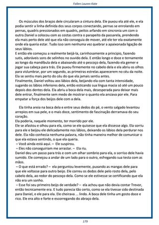 FFaalllleenn LLaauurreenn KKaattee
117799
OOss mmúússccuullooss ddooss bbrraaççooss ddeellee cciirrccuullaarraamm aa cciinnttuurraa ddeellaa.. EEllee ppuuxxoouu eellaa aattéé eellee,, ee eellaa
ppooddiiaa sseennttiirr aa lliinnhhaa ddeeffiinniiddaa ddooss sseeuuss ccoorrppooss ccoonneeccttaannddoo,, ppeerrnnaass ssee eennrroollaannddoo eemm
ppeerrnnaass,, qquuaaddrriiss pprreessssiioonnaaddooss eemm qquuaaddrriiss,, ppeeiittooss aarrffaannddoo eemm ssiinnccrroonniiaa uumm ccoomm oo
oouuttrroo..DDaanniieell aa ccoollooccoouu ccoomm aass ccoossttaass ccoonnttrraa oo ppaarraappeeiittoo ddaa ppaassssaarreellaa,, pprreennddeennddoo
eellaa mmaaiiss ppeerrttoo ddeellee aattéé qquuee eellaa nnããoo ccoonnsseegguuiiaa ddee mmoovveerr,, aattéé eellee tteerr eellaa eexxaattaammeennttee
oonnddee eellaa qquueerriiaa eessttaarr.. TTuuddoo iissssoo sseemm nneennhhuummaa vveezz qquueebbrraarr aa aappaaiixxoonnaaddaa lliiggaaççããoo ddee
sseeuuss lláábbiiooss..
EE eennttããoo eellee ccoommeeççoouu aa rreeaallmmeennttee bbeeiijjáá--llaa,, ccaarriinnhhoossaammeennttee aa pprriinncciippiioo,, ffaazzeennddoo
ssuuttiiss,, aaddoorráávveeiiss ssoonnss ddee sseelliinnhhooss nnoo oouuvviiddoo ddeellaa.. EE eennttããoo lloonnggoo ee ddooccee ee tteerrnnaammeennttee
aaoo lloonnggoo ddaa mmaannddííbbuullaa ddeellaa ee aabbaaiixxaannddoo aattéé oo ppeessccooççoo ddeellaa,, ffaazzeennddoo eellaa ggeemmeerr ee
jjooggaarr ssuuaa ccaabbeeççaa ppaarraa ttrrááss.. EEllee ppuuxxoouu ffiirrmmeemmeennttee nnoo ccaabbeelloo ddeellaa ee eellaa aabbrriiuu ooss oollhhooss
ppaarraa vviisslluummbbrraarr,, ppoorr uumm sseegguunnddoo,, aass pprriimmeeiirraass eessttrreellaass aappaarreecceerreemm nnoo ccééuu ddaa nnooiittee..
EEllaa ssee sseennttiiuu mmaaiiss ppeerrttoo ddoo ccééuu ddoo qquuee eellaa jjaammaaiiss sseennttiiuu aanntteess..
FFiinnaallmmeennttee,, DDaanniieell vvoollttoouu aaooss lláábbiiooss ddeellaa,, bbeeiijjaannddoo eellaa ccoomm ttaannttaa iinntteennssiiddaaddee,,
ssuuggaannddoo ooss lláábbiiooss iinnffeerriioorreess ddeellaa,, eennttããoo eessttiiccaannddoo ssuuaa llíínngguuaa mmaacciiaa ssóó aattéé uumm ppoouuccoo
ddeeppooiiss ddooss ddeenntteess ddeellaa.. EEllaa aabbrriiuu aa bbooccaa ddeellaa mmaaiiss,, ddeesseessppeerraaddaa ppaarraa ddeeiixxaarr mmaaiiss
ddeellee eennttrraarr,, ffiinnaallmmeennttee sseemm mmeeddoo ddee mmoossttrraarr oo qquuaannttoo eellaa aannssiiaavvaa ppoorr eellee.. PPaarraa
eemmppaattaarr aa ffoorrççaa ddooss bbeeiijjooss ddeellee ccoomm aa ddeellaa..
EEllaa ttiinnhhaa aarreeiiaa nnaa bbooccaa ddeellaa ee eennttrree sseeuuss ddeeddooss ddoo ppéé,, oo vveennttoo ssaallggaaddoo lleevvaannttoouu
aarrrreeppiiooss eemm ssuuaa ppeellee,, ee oo mmaaiiss ddooccee,, sseennttiimmeennttoo ddee ffaasscciinnaaççããoo ddeerrrraammaavvaa ddoo sseeuu
ccoorraaççããoo..
EEllaa ppooddeerriiaa,, nnaaqquueellee mmoommeennttoo,, tteerr mmoorrrriiddoo ppoorr eellee..
EEllee ssee aaffaassttoouu ee oollhhoouu ppaarraa eellaa,, ccoommoo ssee eellee qquuiisseessssee qquuee eellaa ddiisssseessssee aallggoo.. EEllaa ssoorrrriiuu
ppaarraa eellee ee bbeeiijjoouu eellee ddeelliiccaaddaammeennttee nnooss lláábbiiooss,, ddeeiixxaannddoo ooss lláábbiiooss ddeellaa ppeerrdduurraarr nnooss
ddeellee.. EEllaa nnããoo ccoonnhheecciiaa nneennhhuummaa ppaallaavvrraa,, nnããoo ttiinnhhaa mmaanneeiirraa mmeellhhoorr ddee ccoommuunniiccaarr oo
qquuee eellaa eessttaavvaa sseennttiinnddoo,, oo qquuee eellaa qquueerriiaa..
–– VVooccêê aaiinnddaa eessttáá aaqquuii.. –– EEllee ssuussppiirroouu..
–– EElleess nnããoo ccoonnsseegguuiirriiaamm mmee aarrrraassttaarr.. –– EEllaa rriiuu..
DDaanniieell ddeeuu uumm ppaassssoo ppaarraa ttrrááss ee ccoomm uumm oollhhaarr ssoommbbrriioo ppaarraa eellaa,, oo ssoorrrriissoo ddeellee hhaavviiaa
ssuummiiddoo.. EEllee ccoommeeççoouu aa aannddaarr ddee uumm llaaddoo ppaarraa oo oouuttrroo,, eessffrreeggaannddoo ssuuaa tteessttaa ccoomm aass
mmããooss..
–– OO qquuee eessttáá eerrrraaddoo?? –– eellaa ppeerrgguunnttoouu lleevveemmeennttee,, ppuuxxaannddoo aass mmaannggaass ddeellee ppaarraa
qquuee eellee vvoollttaassssee ppaarraa oouuttrroo bbeeiijjoo.. EEllee ccoorrrreeuu ooss ddeeddooss ddeellee ppeelloo rroossttoo ddeellaa,, ppeelloo
ccaabbeelloo ddeellaa,, aaoo rreeddoorr ddoo ppeessccooççoo ddeellaa.. CCoommoo ssee eellee eessttiivveessssee ssee cceerrttiiffiiccaannddoo qquuee eellaa
nnããoo eerraa uumm ssoonnhhoo..
–– EEssssee ffooii sseeuu pprriimmeeiirroo bbeeiijjoo ddee vveerrddaaddee?? –– eellaa aacchhoouu qquuee nnããoo ddeevviiaa ccoonnttaarr TTrreevvoorr,,
eennttããoo tteeccnniiccaammeennttee eerraa.. EE ttuuddoo ppaarreecciiaa ttããoo cceerrttoo,, ccoommoo ssee eellaa ttiivveessssee ssiiddoo ddeessttiinnaaddaa
ppaarraa DDaanniieell,, ee eellee ppaarraa eellaa.. EEllee cchheeiirraavvaa ...... lliinnddoo.. AA bbooccaa ddeellee ttiinnhhaa uumm ggoossttoo ddooccee ee
rriiccoo.. EEllee eerraa aallttoo ee ffoorrttee ee eessccoorrrreeggaannddoo ddoo aabbrraaççoo ddeellaa..
 