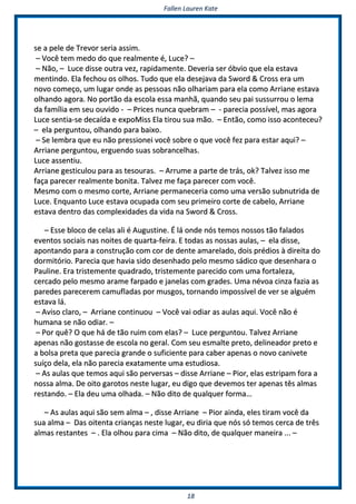 FFaalllleenn LLaauurreenn KKaattee
1188
ssee aa ppeellee ddee TTrreevvoorr sseerriiaa aassssiimm..
–– VVooccêê tteemm mmeeddoo ddoo qquuee rreeaallmmeennttee éé,, LLuuccee?? ––
–– NNããoo,, –– LLuuccee ddiissssee oouuttrraa vveezz,, rraappiiddaammeennttee.. DDeevveerriiaa sseerr óóbbvviioo qquuee eellaa eessttaavvaa
mmeennttiinnddoo.. EEllaa ffeecchhoouu ooss oollhhooss.. TTuuddoo qquuee eellaa ddeesseejjaavvaa ddaa SSwwoorrdd && CCrroossss eerraa uumm
nnoovvoo ccoommeeççoo,, uumm lluuggaarr oonnddee aass ppeessssooaass nnããoo oollhhaarriiaamm ppaarraa eellaa ccoommoo AArrrriiaannee eessttaavvaa
oollhhaannddoo aaggoorraa.. NNoo ppoorrttããoo ddaa eessccoollaa eessssaa mmaannhhãã,, qquuaannddoo sseeuu ppaaii ssuussssuurrrroouu oo lleemmaa
ddaa ffaammíílliiaa eemm sseeuu oouuvviiddoo -- –– PPrriicceess nnuunnccaa qquueebbrraamm –– -- ppaarreecciiaa ppoossssíívveell,, mmaass aaggoorraa
LLuuccee sseennttiiaa--ssee ddeeccaaííddaa ee eexxppooMMiissss EEllaa ttiirroouu ssuuaa mmããoo.. –– EEnnttããoo,, ccoommoo iissssoo aaccoonntteecceeuu??
–– eellaa ppeerrgguunnttoouu,, oollhhaannddoo ppaarraa bbaaiixxoo..
–– SSee lleemmbbrraa qquuee eeuu nnããoo pprreessssiioonneeii vvooccêê ssoobbrree oo qquuee vvooccêê ffeezz ppaarraa eessttaarr aaqquuii?? ––
AArrrriiaannee ppeerrgguunnttoouu,, eerrgguueennddoo ssuuaass ssoobbrraanncceellhhaass..
LLuuccee aasssseennttiiuu..
AArrrriiaannee ggeessttiiccuulloouu ppaarraa aass tteessoouurraass.. –– AArrrruummee aa ppaarrttee ddee ttrrááss,, ookk?? TTaallvveezz iissssoo mmee
ffaaççaa ppaarreecceerr rreeaallmmeennttee bboonniittaa.. TTaallvveezz mmee ffaaççaa ppaarreecceerr ccoomm vvooccêê..
MMeessmmoo ccoomm oo mmeessmmoo ccoorrttee,, AArrrriiaannee ppeerrmmaanneecceerriiaa ccoommoo uummaa vveerrssããoo ssuubbnnuuttrriiddaa ddee
LLuuccee.. EEnnqquuaannttoo LLuuccee eessttaavvaa ooccuuppaaddaa ccoomm sseeuu pprriimmeeiirroo ccoorrttee ddee ccaabbeelloo,, AArrrriiaannee
eessttaavvaa ddeennttrroo ddaass ccoommpplleexxiiddaaddeess ddaa vviiddaa nnaa SSwwoorrdd && CCrroossss..
–– EEssssee bbllooccoo ddee cceellaass aallii éé AAuugguussttiinnee.. ÉÉ lláá oonnddee nnóóss tteemmooss nnoossssooss ttããoo ffaallaaddooss
eevveennttooss ssoocciiaaiiss nnaass nnooiitteess ddee qquuaarrttaa--ffeeiirraa.. EE ttooddaass aass nnoossssaass aauullaass,, –– eellaa ddiissssee,,
aappoonnttaannddoo ppaarraa aa ccoonnssttrruuççããoo ccoomm ccoorr ddee ddeennttee aammaarreellaaddoo,, ddooiiss pprrééddiiooss àà ddiirreeiittaa ddoo
ddoorrmmiittóórriioo.. PPaarreecciiaa qquuee hhaavviiaa ssiiddoo ddeesseennhhaaddoo ppeelloo mmeessmmoo ssááddiiccoo qquuee ddeesseennhhaarraa oo
PPaauulliinnee.. EErraa ttrriisstteemmeennttee qquuaaddrraaddoo,, ttrriisstteemmeennttee ppaarreecciiddoo ccoomm uummaa ffoorrttaalleezzaa,,
cceerrccaaddoo ppeelloo mmeessmmoo aarraammee ffaarrppaaddoo ee jjaanneellaass ccoomm ggrraaddeess.. UUmmaa nnéévvooaa cciinnzzaa ffaazziiaa aass
ppaarreeddeess ppaarreecceerreemm ccaammuuffllaaddaass ppoorr mmuussggooss,, ttoorrnnaannddoo iimmppoossssíívveell ddee vveerr ssee aallgguuéémm
eessttaavvaa lláá..
–– AAvviissoo ccllaarroo,, –– AArrrriiaannee ccoonnttiinnuuoouu –– VVooccêê vvaaii ooddiiaarr aass aauullaass aaqquuii.. VVooccêê nnããoo éé
hhuummaannaa ssee nnããoo ooddiiaarr.. ––
–– PPoorr qquuêê?? OO qquuee hháá ddee ttããoo rruuiimm ccoomm eellaass?? –– LLuuccee ppeerrgguunnttoouu.. TTaallvveezz AArrrriiaannee
aappeennaass nnããoo ggoossttaassssee ddee eessccoollaa nnoo ggeerraall.. CCoomm sseeuu eessmmaallttee pprreettoo,, ddeelliinneeaaddoorr pprreettoo ee
aa bboollssaa pprreettaa qquuee ppaarreecciiaa ggrraannddee oo ssuuffiicciieennttee ppaarraa ccaabbeerr aappeennaass oo nnoovvoo ccaanniivveettee
ssuuííççoo ddeellaa,, eellaa nnããoo ppaarreecciiaa eexxaattaammeennttee uummaa eessttuuddiioossaa..
–– AAss aauullaass qquuee tteemmooss aaqquuii ssããoo ppeerrvveerrssaass –– ddiissssee AArrrriiaannee –– PPiioorr,, eellaass eessttrriippaamm ffoorraa aa
nnoossssaa aallmmaa.. DDee ooiittoo ggaarroottooss nneessttee lluuggaarr,, eeuu ddiiggoo qquuee ddeevveemmooss tteerr aappeennaass ttêêss aallmmaass
rreessttaannddoo.. –– EEllaa ddeeuu uummaa oollhhaaddaa.. –– NNããoo ddiittoo ddee qquuaallqquueerr ffoorrmmaa……
–– AAss aauullaass aaqquuii ssããoo sseemm aallmmaa –– ,, ddiissssee AArrrriiaannee –– PPiioorr aaiinnddaa,, eelleess ttiirraamm vvooccêê ddaa
ssuuaa aallmmaa –– DDaass ooiitteennttaa ccrriiaannççaass nneessttee lluuggaarr,, eeuu ddiirriiaa qquuee nnóóss ssóó tteemmooss cceerrccaa ddee ttrrêêss
aallmmaass rreessttaanntteess –– .. EEllaa oollhhoouu ppaarraa cciimmaa –– NNããoo ddiittoo,, ddee qquuaallqquueerr mmaanneeiirraa ...... ––
 