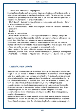 FFaalllleenn LLaauurreenn KKaattee
118800
–– OOnnddee vvooccêê eessttáá iinnddoo?? –– eellaa ppeerrgguunnttoouu..
SSeeuuss jjooeellhhooss ddoobbrraaddooss ee eellee aaffuunnddaarraamm aallgguunnss cceennttíímmeettrrooss,, iinncclliinnaannddoo--ssee ccoonnttrraa oo
ppaarraappeeiittoo ddee mmaaddeeiirraa ddaa ppaassssaarreellaa ee oollhhaannddoo ppaarraa oo ccééuu.. EEllee ppaarreecciiaa eessttaarr ccoomm ddoorr..
–– VVooccêê ddiissssee qquuee nnaaddaa ppooddeerriiaa aarrrraassttaarr vvooccêê.. –– EEllee ffaalloouu eemm uummaa vvoozz aapprreessssaaddaa.. ––
MMaass eellaass vvããoo.. TTaallvveezz eellaass ssóó eesstteejjaamm aattrraassaaddaass.. ––
–– EEllaass?? QQuueemm?? –– LLuuccee ppeerrgguunnttoouu,, oollhhaannddoo aaoo rreeddoorr ppaarraa aa pprraaiiaa ddeesseerrttaa.. –– CCaamm??
EEuu aacchhoo qquuee ddeessppiissttaammooss eellee.. ––
–– NNããoo.. –– DDaanniieell ccoommeeççoouu aa aannddaarr ppaarraa lloonnggee ppeellaa ppaassssaarreellaa.. EEllee eessttaavvaa ttrreemmeennddoo.. ––
ÉÉ iimmppoossssíívveell.. ––
–– DDaanniieell.. ––
–– VVaaii vviirr.. –– EEllee ssuussssuurrrroouu..
–– VVooccêê eessttáá mmee aassssuussttaannddoo.. –– LLuuccee sseegguuiiuu aattrrááss tteennttaannddoo aallccaannççaarr.. PPoorrqquuee ddee
rreeppeennttee,, mmeessmmoo eellaa nnããoo qquueerreennddoo,, eellaa ttiinnhhaa oo pprreesssseennttiimmeennttoo qquuee ssaabbiiaa oo qquuee eellee
qquueerriiaa ddiizzeerr.. NNããoo CCaamm,, mmaass oouuttrraa ccooiissaa,, aallgguummaa oouuttrraa aammeeaaççaa..
AA mmeennttee ddee LLuuccee ppaarreecceeuu eennuuvveeaaddaa.. AAss ppaallaavvrraass ddeellee bbaatteerraamm eemm sseeuu ccéérreebbrroo,,
ssooaannddoo eessttrraannhhaammeennttee vveerrddaaddee,, mmaass oo rraacciiooccíínniioo ppoorr ttrrááss ddeelleess eessccaappoouu ddeellaa.. CCoommoo
oo ffiioo ddee uumm ssoonnhhoo qquuee eellaa nnããoo ccoonnsseegguuiiaa ssee lleemmbbrraarr ddeellee ttooddoo..
–– FFaallee ccoommiiggoo.. –– EEllaa ffaalloouu.. –– MMee ddiiggaa oo qquuee eessttáá aaccoonntteecceennddoo.. ––
EEllee ssee vviirroouu,, ssuuaa ffaaccee ppáálliiddaa ccoommoo oo fflloorreecceerr ddee uummaa ppeeôônniiaa,, ooss bbrraaççooss ddeellee eerrgguuiiddooss
eemm rreennddiiççããoo.. –– EEuu nnããoo sseeii ccoommoo ppaarraarr iissssoo.. –– EEllee ssuussppiirroouu.. –– EEuu nnããoo sseeii oo qquuee ffaazzeerr..
CCaappiittuulloo 1166 EEmm DDúúvviiddaa
LLuuccee ppaarroouu nnoo ccrruuzzaammeennttoo eennttrree oo cceemmiittéérriioo aaoo nnoorrttee ddoo ccaammppuuss ee oo ccaammiinnhhoo ppaarraa
oo llaaggoo aaoo ssuull.. EErraa oo iinníícciioo ddaa nnooiittee ee ooss ttrraabbaallhhaaddoorreess ddaa ccoonnssttrruuççããoo ttiinnhhaamm iiddoo ppaarraa
ccaassaa.. UUmmaa lluuzz aattrraavveessssoouu uumm rraammoo ddee ccaarrvvaallhhoo aattrrááss ddoo ggiinnáássiioo,, llaannççaannddoo ssoommbbrraass
nnoo ggrraammaaddoo mmaanncchhaaddoo qquuee lleevvaavvaa aaoo llaaggoo.. TTeennttaannddoo LLuuccee iirr eemm ddiirreeççããoo aa eellee.. EEllaa
nnããoo ttiinnhhaa cceerrtteezzaa ssee ddeevviiaa iirr.. MMaanntteevvee dduuaass ccaarrttaass eemm ssuuaass mmããooss.. AA pprriimmeeiirraa,, ddee
CCaamm,, eerraa aa ddeessccuullppaa qquuee eellaa eessttaavvaa eessppeerraannddoo,, ee uumm ppeeddiiddoo ppaarraa qquuee ssee
eennccoonnttrraassssee ccoomm eellee ddeeppooiiss ddaa eessccoollaa ppaarraa ccoonnvveerrssaarr.. AA sseegguunnddaa,, ddee DDaanniieell,, nnããoo
ddiizziiaa nnaaddaa mmaaiiss qquuee –– MMee eennccoonnttrree nnoo llaaggoo –– eellaa nnããoo ppooddiiaa eessppeerraarr.. SSeeuuss lláábbiiooss
aaiinnddaa ffoorrmmiiggaavvaamm ppoorr sseeuu bbeeiijjoo ddaa nnooiittee ddee oonntteemm.. NNããoo ppooddiiaa ttiirraarr eessssee
ppeennssaammeennttoo ddooss ddeeddooss ddeellee eemm sseeuuss ccaabbeellooss,, oouu ooss lláábbiiooss ddeellee eemm sseeuu ppeessccooççoo,,
ppaarraa ffoorraa ddee ssuuaa ccaabbeeççaa..
OOuuttrraass ppaarrtteess ddaa nnooiittee eessttaavvaamm bboorrrraaddaass,, ccoommoo oo qquuee ttiinnhhaa aaccoonntteecciiddoo ddeeppooiiss ddee
tteerr ssee sseennttaaddoo aaoo llaaddoo ddee DDaanniieell nnaa pprraaiiaa.. CCoommppaarraaddaa ccoomm aa ffoorrmmaa qquuee ssuuaass mmããooss
ttiinnhhaamm ttooccaaddoo sseeuu ccoorrppoo nneemm ddeezz mmiinnuuttooss aanntteess,, DDaanniieell ppaarreecciiaa qquuaassee aappaavvoorraaddoo
 