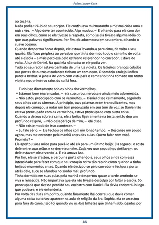 FFaalllleenn LLaauurreenn KKaattee
118811
aaoo ttooccáá--llaa..
NNaaddaa ppooddiiaa ttiirráá--lloo ddee sseeuu ttoorrppoorr.. EEllee ccoonnttiinnuuaavvaa mmuurrmmuurraannddoo aa mmeessmmaa ccooiissaa uummaa ee
oouuttrraa vveezz.. –– AAllggoo ddeevvee tteerr aaccoonntteecciiddoo.. AAllggoo mmuuddoouu.. –– EE oollhhaannddoo ppaarraa eellaa ccoomm ddoorr
eemm sseeuuss oollhhooss,, ccoommoo ssee eellaa ttiivveessssee aa rreessppoossttaa,, ccoommoo ssee eellaa ttiivveessssee aallgguummaa iiddééiiaa ddoo
qquuee ssuuaass ppaallaavvrraass ssiiggnniiffiiccaavvaamm.. PPoorr ffiimm,, eellaa aaddoorrmmeecceeuu eemm sseeuu oommbbrroo,, oollhhaannddoo oo
ssuuaavvee oocceeaannoo..
QQuuaannddoo ddeessppeerrttoouu hhoorraass ddeeppooiiss,, eellee eessttaavvaa lleevvaannddoo--aa ppaarraa cciimmaa,, ddee vvoollttaa aa sseeuu
qquuaarrttoo.. EEllaa ffiiccoouu ppeerrpplleexxaa aaoo ppeerrcceebbeerr qquuee ttiinnhhaa ddoorrmmiiddoo ttooddoo oo ccaammiinnhhoo ddee vvoollttaa
aattéé aa eessccoollaa –– ee mmaaiiss ppeerrpplleexxaa ppeelloo eessttrraannhhoo rreesspplleennddoorr nnoo ccoorrrreeddoorr.. EEssttaavvaa ddee
vvoollttaa.. AA lluuzz ddee DDaanniieell.. NNaa qquuaall eellaa nnããoo ssaabbiiaa ssee eellee ppooddiiaa vveerr..
TTuuddoo aaoo sseeuu rreeddoorr eessttaavvaa bbaannhhaaddoo ddee uummaa lluuzz vviioolleettaa.. OOss lleettrreeiirrooss bbrraannccooss ccoollaaddooss
nnaass ppoorrttaass ddee oouuttrrooss eessttuuddaanntteess ttiinnhhaamm uumm ttoomm nneeoonn.. OO ssoommbbrriioo aazzuulleejjoo lliinnóólleeoo
ppaarreecciiaa bbrriillhhaarr.. AA jjaanneellaa ddee vviiddrroo ccoomm vviissttaa ppaarraa oo cceemmiittéérriioo ttiinnhhaa ttoommaaddoo uumm bbrriillhhoo
vviioolleettaa nnooss pprriimmeeiirrooss rraaiiooss ddoo ssooll lláá ffoorraa..
TTuuddoo iissssoo ddiirreettaammeennttee ssoobb ooss oollhhooss ddooss vveerrmmeellhhooss..
–– EEssttaammooss bbeemm eennccrreennccaaddooss,, –– eellaa ssuussssuurrrroouu,, nneerrvvoossaa ee aaiinnddaa mmeeiioo aaddoorrmmeecciiddaa..
–– NNããoo eessttoouu pprreeooccuuppaaddoo ccoomm ooss vveerrmmeellhhooss,, –– DDaanniieell ddiissssee ccaallmmaammeennttee,, sseegguuiinnddoo
sseeuuss oollhhooss aattéé aass ccââmmeerraass.. AA pprriinnccííppiioo,, ssuuaass ppaallaavvrraass eerraamm ttrraannqquuiilliizzaanntteess,, mmaass
ddeeppooiiss eellaa ccoommeeççoouu aa nnoottaarr uumm ttoomm pprreeooccuuppaaddoo eemm sseeuu ttoomm ddee vvoozz:: ssee DDaanniieell nnããoo
eessttaavvaa pprreeooccuuppaaddoo ccoomm ooss vveerrmmeellhhooss,, eessttaavvaa pprreeooccuuppaaddoo ccoomm oouuttrraa ccooiissaa..
QQuuaannddoo aa ddeeiixxoouu ssoobbrree aa ccaammaa,, eellee aa bbeeiijjoouu lliiggeeiirraammeennttee nnaa tteessttaa,, eennttããoo ddeeuu uumm
pprrooffuunnddoo rreessppiirroo,, –– NNããoo ddeessaappaarreeççaa ddee mmiimm,, –– eellee ddiissssee..
–– NNããoo eexxiissttee mmooddoo ddee iissssoo aaccoonntteecceerr.. ––
–– EEuu ffaalloo sséérriioo.. –– EEllee ffeecchhoouu ooss oollhhooss ccoomm uumm lloonnggoo tteemmppoo.. –– DDeessccaannssee uumm ppoouuccoo
aaggoorraa,, mmaass mmee eennccoonnttrree ppeellaa mmaannhhãã aanntteess ddaass aauullaass.. QQuueerroo ffaallaarr ccoomm vvooccêê..
PPrroommeettee?? ––
EEllaa aappeerrttoouu ssuuaass mmããooss ppaarraa ppuuxxáá--lloo aattéé eellaa ppaarraa uumm úúllttiimmoo bbeeiijjoo.. EEllaa sseegguurroouu oo rroossttoo
ddeellee eennttrree ssuuaass mmããooss ee ssee ddeerrrreetteeuu nneelleess.. CCaaddaa vveezz qquuee sseeuuss oollhhooss cciinnttiillaavvaamm,, ooss
ddeellee eessttaavvaamm oobbsseerrvvaannddoo--aa.. EE eellaa aammaavvaa iissssoo..
PPoorr ffiimm,, eellee ssee aaffaassttoouu,, ee ppaarroouu nnaa ppoorrttaa oollhhaannddoo--aa,, sseeuuss oollhhooss aaiinnddaa ccoomm eessssaa
iinntteennssiiddaaddee ppaarraa ffaazzeerr ccoomm qquuee sseeuu ccoorraaççããoo ccoorrrraa ttããoo rrááppiiddoo ccoommoo qquuaannddoo aa ttiinnhhaa
bbeeiijjaaddoo mmoommeennttooss aanntteess.. QQuuaannddoo eellee ddeesslliizzoouu--ssee ppeelloo ccoorrrreeddoorr ee ffeecchhoouu aa ppoorrttaa
aattrrááss ddeellee,, LLuuccee ssee aaffuunnddoouu nnoo ssoonnhhoo mmaaiiss pprrooffuunnddoo..
TTiinnhhaa ddoorrmmiiddoo eemm ssuuaass aauullaass ppeellaa mmaannhhãã ee ddeessppeerrttoouu qquuaassee aa ttaarrddee sseennttiinnddoo--ssee
vviivvaa ee rreennaasscciiddaa.. NNããoo iimmppoorrttaavvaa qquuee eellaa nnããoo ttiivveessssee ddeessccuullppaa ppoorr ffaallttaarr aa eessccoollaa.. SSóó
pprreeooccuuppaaddaa qquuee ttiivveessssee ppeerrddiiddoo sseeuu eennccoonnttrroo ccoomm DDaanniieell.. EEllaa ddeevviiaa eennccoonnttrráá--lloo llooggoo
qquuee ppuuddeessssee,, ee eellee eenntteennddeerriiaa..
PPoorr vvoollttaa ddaass dduuaass eemm ppoonnttoo,, qquuaannddoo ffiinnaallmmeennttee llhhee ooccoorrrreeuu qquuee ddeevviiaa ccoommeerr
aallgguummaa ccooiissaa oouu ttaallvveezz aappaarreecceerr nnaa aauullaa ddee rreelliiggiiããoo ddaa SSrraa.. SSoopphhiiaa,, eellaa ssee aarrrraassttoouu
ppaarraa ffoorraa ddaa ccaammaa.. IIssssoo ffooii qquuaannddoo vviiuu ooss ddooiiss bbiillhheetteess qquuee ttiinnhhaamm ssiiddoo jjooggaaddooss ppoorr
 