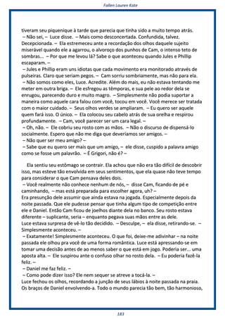 FFaalllleenn LLaauurreenn KKaattee
118833
ttiivveerraamm sseeuu ppiiqquueenniiqquuee àà ttaarrddee qquuee ppaarreecciiaa qquuee ttiinnhhaa ssiiddoo aa mmuuiittoo tteemmppoo aattrrááss..
–– NNããoo sseeii,, –– LLuuccee ddiissssee.. –– MMaaiiss ccoommoo ddeessccoonncceerrttaaddaa.. CCoonnffuunnddiiddaa,, ttaallvveezz..
DDeecceeppcciioonnaaddaa.. –– EEllaa eessttrreemmeecceeuu aannttee aa rreeccoorrddaaççããoo ddooss oollhhooss ddaaqquueellee ssuujjeeiittoo
mmiisseerráávveell qquuaannddoo eellee aa aaggaarrrroouu,, oo aallvvoorrooççoo ddooss ppuunnhhooss ddee CCaamm,, oo iinntteennssoo tteettoo ddee
ssoommbbrraass...... –– PPoorr qquuee mmee lleevvoouu lláá?? SSaabbee oo qquuee aaccoonntteecceeuu qquuaannddoo JJuulleess ee PPhhiilllliipp
eessccaappaarraamm.. ––
–– JJuulleess ee PPhhiilllliipp eerraamm uunnss iiddiioottaass qquuee ccaaddaa mmoovviimmeennttoo eerraa mmoonniittoorraaddoo aattrraavvééss ddee
ppuullsseeiirraass.. CCllaarroo qquuee sseerriiaamm ppeeggooss.. –– CCaamm ssoorrrriiuu ssoommbbrriiaammeennttee,, mmaass nnããoo ppaarraa eellaa..
–– NNããoo ssoommooss ccoommoo eelleess,, LLuuccee.. AAccrreeddiittee.. AAlléémm ddoo mmaaiiss,, eeuu nnããoo eessttaavvaa tteennttaannddoo mmee
mmeetteerr eemm oouuttrraa bbrriiggaa.. –– EEllee eessffrreeggoouu aass ttêêmmppoorraass,, ee ssuuaa ppeellee aaoo rreeddoorr ddeellaa ssee
eennrruuggoouu,, ppaarreecceennddoo dduurroo ee mmuuiittoo mmaaggrroo.. –– SSiimmpplleessmmeennttee nnããoo ppooddiiaa ssuuppoorrttaarr aa
mmaanneeiirraa ccoommoo aaqquueellee ccaarraa ffaalloouu ccoomm vvooccêê,, ttooccoouu eemm vvooccêê.. VVooccêê mmeerreeccee sseerr ttrraattaaddaa
ccoomm oo mmaaiioorr ccuuiiddaaddoo.. –– SSeeuuss oollhhooss vveerrddeess ssee aammpplliiaarraamm.. –– EEuu qquueerroo sseerr aaqquueellee
qquueemm ffaarráá iissssoo.. OO úúnniiccoo.. –– EEllaa ccoollooccoouu sseeuu ccaabbeelloo aattrrááss ddee ssuuaa oorreellhhaa ee rreessppiirroouu
pprrooffuunnddaammeennttee.. –– CCaamm,, vvooccêê ppaarreecceerr sseerr uumm ccaarraa lleeggaall.. ––
–– OOhh,, nnããoo.. –– EEllee ccoobbrriiuu sseeuu rroossttoo ccoomm aass mmããooss.. –– NNããoo oo ddiissccuurrssoo ddee ddiissppeennssáá--lloo
ssoocciiaallmmeennttee.. EEssppeerroo qquuee nnããoo mmee ddiiggaa qquuee ddeevveerrííaammooss sseerr aammiiggooss.. ––
–– NNããoo qquueerr sseerr mmeeuu aammiiggoo?? ––
–– SSaabbee qquuee eeuu qquueerroo sseerr mmaaiiss qquuee uumm aammiiggoo,, –– eellee ddiissssee,, ccuussppiiddoo aa ppaallaavvrraa aammiiggoo
ccoommoo ssee ffoossssee uumm ppaallaavvrrããoo.. –– ÉÉ GGrriiggoorrii,, nnããoo éé?? ––
EEllaa sseennttiiuu sseeuu eessttôômmaaggoo ssee ccoonnttrraaiirr.. EEllaa aacchhoouu qquuee nnããoo eerraa ttããoo ddiiffíícciill ddee ddeessccoobbrriirr
iissssoo,, mmaass eesstteevvee ttããoo eennvvoollvviiddaa eemm sseeuuss sseennttiimmeennttooss,, qquuee eellaa qquuaassee nnããoo tteevvee tteemmppoo
ppaarraa ccoonnssiiddeerraarr oo qquuee CCaamm ppeennssaavvaa ddeelleess ddooiiss..
–– VVooccêê rreeaallmmeennttee nnããoo ccoonnhheeccee nneennhhuumm ddee nnóóss,, –– ddiissssee CCaamm,, ffiiccaannddoo ddee ppéé ee
ccaammiinnhhaannddoo,, –– mmaass eessttáá pprreeppaarraaddaa ppaarraa eessccoollhheerr aaggoorraa,, uuhh?? ––
EErraa pprreessuunnççããoo ddeellee aassssuummiirr qquuee aaiinnddaa eessttaavvaa nnaa jjooggaaddaa.. EEssppeecciiaallmmeennttee ddeeppooiiss ddaa
nnooiittee ppaassssaaddaa.. QQuuee eellee ppuuddeessssee ppeennssaarr qquuee ttiinnhhaa aallgguumm ttiippoo ddee ccoommppeettiiççããoo eennttrree
eellee ee DDaanniieell.. EEnnttããoo CCaamm ffiiccoouu ddee jjooeellhhooss ddiiaannttee ddeellaa nnoo bbaannccoo.. SSeeuu rroossttoo eessttaavvaa
ddiiffeerreennttee –– ssuupplliiccaannttee,, sseerriiaa –– eennqquuaannttoo ppeeggaavvaa ssuuaass mmããooss eennttrree aass ddeellee..
LLuuccee eessttaavvaa ssuurrpprreessaa ddee vvêê--lloo ttããoo ddeecciiddiiddoo.. –– DDeessccuullppee,, –– eellaa ddiissssee,, rreettiirraannddoo--ssee.. ––
SSiimmpplleessmmeennttee aaccoonntteecceeuu.. ––
–– EExxaattaammeennttee!! SSiimmpplleessmmeennttee aaccoonntteecceeuu.. OO qquuee ffooii,, ddeeiixxee--mmee aaddiivviinnhhaarr –– nnaa nnooiittee
ppaassssaaddaa eellee oollhhoouu pprraa vvooccêê ddee uummaa ffoorrmmaa rroommâânnttiiccaa.. LLuuccee eessttáá aapprreessssaannddoo--ssee eemm
ttoommaarr uummaa ddeecciissããoo aanntteess ddee aaoo mmeennooss ssaabbeerr oo qquuee eessttáá eemm jjooggoo.. PPooddeerriiaa sseerr...... uummaa
aappoossttaa aallttaa.. –– EEllee ssuussppiirroouu aannttee oo ccoonnffuussoo oollhhaarr nnoo rroossttoo ddeellaa.. –– EEuu ppooddeerriiaa ffaazzêê--llaa
ffeelliizz.. ––
–– DDaanniieell mmee ffaazz ffeelliizz.. ––
–– CCoommoo ppooddee ddiizzeerr iissssoo?? EEllee nneemm sseeqquueerr ssee aattrreevvee aa ttooccáá--llaa.. ––
LLuuccee ffeecchhoouu ooss oollhhooss,, rreeccoorrddaannddoo aa jjuunnççããoo ddee sseeuuss lláábbiiooss àà nnooiittee ppaassssaaddaa nnaa pprraaiiaa..
OOss bbrraaççooss ddee DDaanniieell eennvvoollvveennddoo--aa.. TTooddoo oo mmuunnddoo ppaarreecciiaa ttããoo bbeemm,, ttããoo hhaarrmmoonniioossoo,,
 