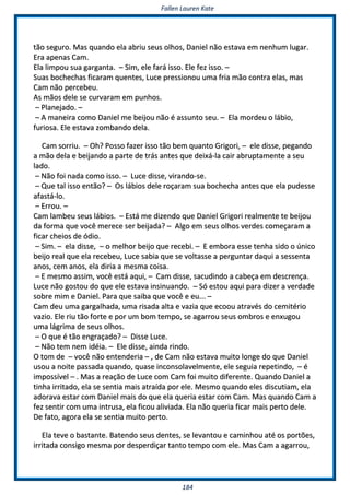 FFaalllleenn LLaauurreenn KKaattee
118844
ttããoo sseegguurroo.. MMaass qquuaannddoo eellaa aabbrriiuu sseeuuss oollhhooss,, DDaanniieell nnããoo eessttaavvaa eemm nneennhhuumm lluuggaarr..
EErraa aappeennaass CCaamm..
EEllaa lliimmppoouu ssuuaa ggaarrggaannttaa.. –– SSiimm,, eellee ffaarráá iissssoo.. EEllee ffeezz iissssoo.. ––
SSuuaass bboocchheecchhaass ffiiccaarraamm qquueenntteess,, LLuuccee pprreessssiioonnoouu uummaa ffrriiaa mmããoo ccoonnttrraa eellaass,, mmaass
CCaamm nnããoo ppeerrcceebbeeuu..
AAss mmããooss ddeellee ssee ccuurrvvaarraamm eemm ppuunnhhooss..
–– PPllaanneejjaaddoo.. ––
–– AA mmaanneeiirraa ccoommoo DDaanniieell mmee bbeeiijjoouu nnããoo éé aassssuunnttoo sseeuu.. –– EEllaa mmoorrddeeuu oo lláábbiioo,,
ffuurriioossaa.. EEllee eessttaavvaa zzoommbbaannddoo ddeellaa..
CCaamm ssoorrrriiuu.. –– OOhh?? PPoossssoo ffaazzeerr iissssoo ttããoo bbeemm qquuaannttoo GGrriiggoorrii,, –– eellee ddiissssee,, ppeeggaannddoo
aa mmããoo ddeellaa ee bbeeiijjaannddoo aa ppaarrttee ddee ttrrááss aanntteess qquuee ddeeiixxáá--llaa ccaaiirr aabbrruuppttaammeennttee aa sseeuu
llaaddoo..
–– NNããoo ffooii nnaaddaa ccoommoo iissssoo.. –– LLuuccee ddiissssee,, vviirraannddoo--ssee..
–– QQuuee ttaall iissssoo eennttããoo?? –– OOss lláábbiiooss ddeellee rrooççaarraamm ssuuaa bboocchheecchhaa aanntteess qquuee eellaa ppuuddeessssee
aaffaassttáá--lloo..
–– EErrrroouu.. ––
CCaamm llaammbbeeuu sseeuuss lláábbiiooss.. –– EEssttáá mmee ddiizzeennddoo qquuee DDaanniieell GGrriiggoorrii rreeaallmmeennttee ttee bbeeiijjoouu
ddaa ffoorrmmaa qquuee vvooccêê mmeerreeccee sseerr bbeeiijjaaddaa?? –– AAllggoo eemm sseeuuss oollhhooss vveerrddeess ccoommeeççaarraamm aa
ffiiccaarr cchheeiiooss ddee óóddiioo..
–– SSiimm.. –– eellaa ddiissssee,, –– oo mmeellhhoorr bbeeiijjoo qquuee rreecceebbii.. –– EE eemmbboorraa eessssee tteennhhaa ssiiddoo oo úúnniiccoo
bbeeiijjoo rreeaall qquuee eellaa rreecceebbeeuu,, LLuuccee ssaabbiiaa qquuee ssee vvoollttaassssee aa ppeerrgguunnttaarr ddaaqquuii aa sseesssseennttaa
aannooss,, cceemm aannooss,, eellaa ddiirriiaa aa mmeessmmaa ccooiissaa..
–– EE mmeessmmoo aassssiimm,, vvooccêê eessttáá aaqquuii,, –– CCaamm ddiissssee,, ssaaccuuddiinnddoo aa ccaabbeeççaa eemm ddeessccrreennççaa..
LLuuccee nnããoo ggoossttoouu ddoo qquuee eellee eessttaavvaa iinnssiinnuuaannddoo.. –– SSóó eessttoouu aaqquuii ppaarraa ddiizzeerr aa vveerrddaaddee
ssoobbrree mmiimm ee DDaanniieell.. PPaarraa qquuee ssaaiibbaa qquuee vvooccêê ee eeuu...... ––
CCaamm ddeeuu uummaa ggaarrggaallhhaaddaa,, uummaa rriissaaddaa aallttaa ee vvaazziiaa qquuee eeccoooouu aattrraavvééss ddoo cceemmiittéérriioo
vvaazziioo.. EEllee rriiuu ttããoo ffoorrttee ee ppoorr uumm bboomm tteemmppoo,, ssee aaggaarrrroouu sseeuuss oommbbrrooss ee eennxxuuggoouu
uummaa lláággrriimmaa ddee sseeuuss oollhhooss..
–– OO qquuee éé ttããoo eennggrraaççaaddoo?? –– DDiissssee LLuuccee..
–– NNããoo tteemm nneemm iiddééiiaa.. –– EEllee ddiissssee,, aaiinnddaa rriinnddoo..
OO ttoomm ddee –– vvooccêê nnããoo eenntteennddeerriiaa –– ,, ddee CCaamm nnããoo eessttaavvaa mmuuiittoo lloonnggee ddoo qquuee DDaanniieell
uussoouu aa nnooiittee ppaassssaaddaa qquuaannddoo,, qquuaassee iinnccoonnssoollaavveellmmeennttee,, eellee sseegguuiiaa rreeppeettiinnddoo,, –– éé
iimmppoossssíívveell –– .. MMaass aa rreeaaççããoo ddee LLuuccee ccoomm CCaamm ffooii mmuuiittoo ddiiffeerreennttee.. QQuuaannddoo DDaanniieell aa
ttiinnhhaa iirrrriittaaddoo,, eellaa ssee sseennttiiaa mmaaiiss aattrraaííddaa ppoorr eellee.. MMeessmmoo qquuaannddoo eelleess ddiissccuuttiiaamm,, eellaa
aaddoorraavvaa eessttaarr ccoomm DDaanniieell mmaaiiss ddoo qquuee eellaa qquueerriiaa eessttaarr ccoomm CCaamm.. MMaass qquuaannddoo CCaamm aa
ffeezz sseennttiirr ccoomm uummaa iinnttrruussaa,, eellaa ffiiccoouu aalliivviiaaddaa.. EEllaa nnããoo qquueerriiaa ffiiccaarr mmaaiiss ppeerrttoo ddeellee..
DDee ffaattoo,, aaggoorraa eellaa ssee sseennttiiaa mmuuiittoo ppeerrttoo..
EEllaa tteevvee oo bbaassttaannttee.. BBaatteennddoo sseeuuss ddeenntteess,, ssee lleevvaannttoouu ee ccaammiinnhhoouu aattéé ooss ppoorrttõõeess,,
iirrrriittaaddaa ccoonnssiiggoo mmeessmmaa ppoorr ddeessppeerrddiiççaarr ttaannttoo tteemmppoo ccoomm eellee.. MMaass CCaamm aa aaggaarrrroouu,,
 