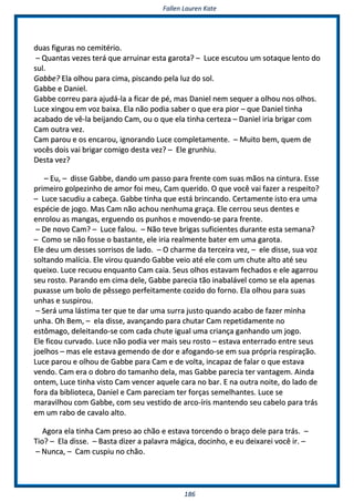 FFaalllleenn LLaauurreenn KKaattee
118866
dduuaass ffiigguurraass nnoo cceemmiittéérriioo..
–– QQuuaannttaass vveezzeess tteerráá qquuee aarrrruuiinnaarr eessttaa ggaarroottaa?? –– LLuuccee eessccuuttoouu uumm ssoottaaqquuee lleennttoo ddoo
ssuull..
GGaabbbbee?? EEllaa oollhhoouu ppaarraa cciimmaa,, ppiissccaannddoo ppeellaa lluuzz ddoo ssooll..
GGaabbbbee ee DDaanniieell..
GGaabbbbee ccoorrrreeuu ppaarraa aajjuuddáá--llaa aa ffiiccaarr ddee ppéé,, mmaass DDaanniieell nneemm sseeqquueerr aa oollhhoouu nnooss oollhhooss..
LLuuccee xxiinnggoouu eemm vvoozz bbaaiixxaa.. EEllaa nnããoo ppooddiiaa ssaabbeerr oo qquuee eerraa ppiioorr –– qquuee DDaanniieell ttiinnhhaa
aaccaabbaaddoo ddee vvêê--llaa bbeeiijjaannddoo CCaamm,, oouu oo qquuee eellaa ttiinnhhaa cceerrtteezzaa –– DDaanniieell iirriiaa bbrriiggaarr ccoomm
CCaamm oouuttrraa vveezz..
CCaamm ppaarroouu ee ooss eennccaarroouu,, iiggnnoorraannddoo LLuuccee ccoommpplleettaammeennttee.. –– MMuuiittoo bbeemm,, qquueemm ddee
vvooccêêss ddooiiss vvaaii bbrriiggaarr ccoommiiggoo ddeessttaa vveezz?? –– EEllee ggrruunnhhiiuu..
DDeessttaa vveezz??
–– EEuu,, –– ddiissssee GGaabbbbee,, ddaannddoo uumm ppaassssoo ppaarraa ffrreennttee ccoomm ssuuaass mmããooss nnaa cciinnttuurraa.. EEssssee
pprriimmeeiirroo ggoollppeezziinnhhoo ddee aammoorr ffooii mmeeuu,, CCaamm qquueerriiddoo.. OO qquuee vvooccêê vvaaii ffaazzeerr aa rreessppeeiittoo??
–– LLuuccee ssaaccuuddiiuu aa ccaabbeeççaa.. GGaabbbbee ttiinnhhaa qquuee eessttáá bbrriinnccaannddoo.. CCeerrttaammeennttee iissttoo eerraa uummaa
eessppéécciiee ddee jjooggoo.. MMaass CCaamm nnããoo aacchhoouu nneennhhuummaa ggrraaççaa.. EEllee cceerrrroouu sseeuuss ddeenntteess ee
eennrroolloouu aass mmaannggaass,, eerrgguueennddoo ooss ppuunnhhooss ee mmoovveennddoo--ssee ppaarraa ffrreennttee..
–– DDee nnoovvoo CCaamm?? –– LLuuccee ffaalloouu.. –– NNããoo tteevvee bbrriiggaass ssuuffiicciieenntteess dduurraannttee eessttaa sseemmaannaa??
–– CCoommoo ssee nnããoo ffoossssee oo bbaassttaannttee,, eellee iirriiaa rreeaallmmeennttee bbaatteerr eemm uummaa ggaarroottaa..
EEllee ddeeuu uumm ddeesssseess ssoorrrriissooss ddee llaaddoo.. –– OO cchhaarrmmee ddaa tteerrcceeiirraa vveezz,, –– eellee ddiissssee,, ssuuaa vvoozz
ssoollttaannddoo mmaallíícciiaa.. EEllee vviirroouu qquuaannddoo GGaabbbbee vveeiioo aattéé eellee ccoomm uumm cchhuuttee aallttoo aattéé sseeuu
qquueeiixxoo.. LLuuccee rreeccuuoouu eennqquuaannttoo CCaamm ccaaiiaa.. SSeeuuss oollhhooss eessttaavvaamm ffeecchhaaddooss ee eellee aaggaarrrroouu
sseeuu rroossttoo.. PPaarraannddoo eemm cciimmaa ddeellee,, GGaabbbbee ppaarreecciiaa ttããoo iinnaabbaalláávveell ccoommoo ssee eellaa aappeennaass
ppuuxxaassssee uumm bboolloo ddee ppêêsssseeggoo ppeerrffeeiittaammeennttee ccoozziiddoo ddoo ffoorrnnoo.. EEllaa oollhhoouu ppaarraa ssuuaass
uunnhhaass ee ssuussppiirroouu..
–– SSeerráá uummaa lláássttiimmaa tteerr qquuee ttee ddaarr uummaa ssuurrrraa jjuussttoo qquuaannddoo aaccaabboo ddee ffaazzeerr mmiinnhhaa
uunnhhaa.. OOhh BBeemm,, –– eellaa ddiissssee,, aavvaannççaannddoo ppaarraa cchhuuttaarr CCaamm rreeppeettiiddaammeennttee nnoo
eessttôômmaaggoo,, ddeelleeiittaannddoo--ssee ccoomm ccaaddaa cchhuuttee iigguuaall uummaa ccrriiaannççaa ggaannhhaannddoo uumm jjooggoo..
EEllee ffiiccoouu ccuurrvvaaddoo.. LLuuccee nnããoo ppooddiiaa vveerr mmaaiiss sseeuu rroossttoo –– eessttaavvaa eenntteerrrraaddoo eennttrree sseeuuss
jjooeellhhooss –– mmaass eellee eessttaavvaa ggeemmeennddoo ddee ddoorr ee aaffooggaannddoo--ssee eemm ssuuaa pprróópprriiaa rreessppiirraaççããoo..
LLuuccee ppaarroouu ee oollhhoouu ddee GGaabbbbee ppaarraa CCaamm ee ddee vvoollttaa,, iinnccaappaazz ddee ffaallaarr oo qquuee eessttaavvaa
vveennddoo.. CCaamm eerraa oo ddoobbrroo ddoo ttaammaannhhoo ddeellaa,, mmaass GGaabbbbee ppaarreecciiaa tteerr vvaannttaaggeemm.. AAiinnddaa
oonntteemm,, LLuuccee ttiinnhhaa vviissttoo CCaamm vveenncceerr aaqquueellee ccaarraa nnoo bbaarr.. EE nnaa oouuttrraa nnooiittee,, ddoo llaaddoo ddee
ffoorraa ddaa bbiibblliiootteeccaa,, DDaanniieell ee CCaamm ppaarreecciiaamm tteerr ffoorrççaass sseemmeellhhaanntteess.. LLuuccee ssee
mmaarraavviillhhoouu ccoomm GGaabbbbee,, ccoomm sseeuu vveessttiiddoo ddee aarrccoo--íírriiss mmaanntteennddoo sseeuu ccaabbeelloo ppaarraa ttrrááss
eemm uumm rraabboo ddee ccaavvaalloo aallttoo..
AAggoorraa eellaa ttiinnhhaa CCaamm pprreessoo aaoo cchhããoo ee eessttaavvaa ttoorrcceennddoo oo bbrraaççoo ddeellee ppaarraa ttrrááss.. ––
TTiioo?? –– EEllaa ddiissssee.. –– BBaassttaa ddiizzeerr aa ppaallaavvrraa mmáággiiccaa,, ddoocciinnhhoo,, ee eeuu ddeeiixxaarreeii vvooccêê iirr.. ––
–– NNuunnccaa,, –– CCaamm ccuussppiiuu nnoo cchhããoo..
 