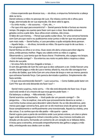 FFaalllleenn LLaauurreenn KKaattee
118877
–– EEssttaavvaa eessppeerraannddoo qquuee ddiisssseessssee iissssoo,, –– eellaa ddiissssee,, ee eemmppuurrrroouu ffoorrtteemmeennttee aa ccaabbeeççaa
ddeellee nnaa tteerrrraa..
DDaanniieell ccoollooccoouu aa mmããooss nnoo ppeessccooççoo ddee LLuuccee.. EEllaa rreellaaxxoouu ccoonnttrraa eellee ee oollhhoouu ppaarraa
lloonnggee,, aatteerrrroorriizzaaddaa ddee vveerr ssuuaa eexxpprreessssããoo.. EEllee ddeevvee ooddiiáá--llaa aaggoorraa..
–– EEuu ssiinnttoo mmuuiittoo,, –– eellaa ssuussssuurroouu.. –– CCaamm,, eellee...... ––
–– PPoorr qquuee vviirriiaa aaqquuii ppaarraa eennccoonnttrráá--lloo?? –– DDaanniieell ppaarreecciiaa ffeerriiddoo ee ffuurriioossoo aaoo mmeessmmoo
tteemmppoo.. EEllee ppeeggoouu sseeuu qquueeiixxoo ppaarraa ffaazzeerr ccoomm qquuee oo vviissssee.. SSeeuuss ddeeddooss eessttaavvaamm
ggeellaaddooss ccoonnttrraa aa ppeellee ddeellaa.. SSeeuuss oollhhooss eerraamm vviioolleettaass,, nnããoo cciinnzzaass..
OO lláábbiioo ddee LLuuccee ttrreemmeeuu.. –– PPeennsseeii qquuee ppooddiiaa ccuuiiddaarr ddiissssoo.. TTeerr uummaa ccoonnvveerrssaa hhoonneessttaa
ccoomm CCaamm pprraa qquuee vvooccêê ee eeuu ppuuddéésssseemmooss eessttaarr jjuunnttooss ee nnããoo tteerr qquuee nnooss pprreeooccuuppaarr
ccoomm mmaaiiss nnaaddaa.. –– DDaanniieell bbuuffoouu,, ee LLuuccee ppeerrcceebbeeuu oo qquuããoo eessttúúppiiddaa ddeevviiaa ppaarreecceerr..
–– AAqquueellee bbeeiijjoo...... –– eellaa ddiissssee,, ttoorrcceennddoo aass mmããooss.. EEllaa qquueerriiaa ccuussppii--lloo ddee ssuuaa bbooccaa.. ––
FFooii uumm ggrraannddee eerrrroo.. ––
DDaanniieell ffeecchhoouu ooss oollhhooss ee ssee vviirroouu.. DDuuaass vveezzeess eellee aabbrriiuu aa bbooccaa ppaarraa ddiizzeerr aallgguummaa
ccooiissaa,, eennttããoo ppeennssoouu mmeellhhoorr.. PPeeggoouu sseeuu ccaabbeelloo eennttrree aass mmããooss ee aa aaggiittoouu..
OObbsseerrvvaannddoo--oo,, LLuuccee tteemmiiaa qquuee eellee ffoossssee cchhoorraarr.. FFiinnaallmmeennttee,, eellee aa ppeeggoouu nnooss bbrraaççooss..
–– EEssttáá iirrrriittaaddoo ccoommiiggoo?? –– EEllaa eenntteerrrroouu sseeuu rroossttoo nnoo ppeeiittoo ddeellee ee rreessppiirroouu oo ddooccee
cchheeiirroo ddee ssuuaa ppeellee..
–– SSóó eessttoouu ffeelliizz ddee tteerrmmooss cchheeggaaddoo aa tteemmppoo.. ––
OO ssoomm ddooss ggeemmiiddooss ddee CCaamm ffeezz ccoomm qquuee ooss ddooiiss vvoollttaasssseemm aa vveerr.. EEnnttããoo ffiizzeerraamm uummaa
ccaarreettaa.. DDaanniieell ppeeggoouu aa mmããoo ddee LLuuccee ee tteennttoouu aaffaassttáá--llaa,, mmaass eellaa nnããoo ccoonnsseegguuiiaa ttiirraarr
ooss oollhhooss ddee GGaabbbbee,, qquuee ttiinnhhaa CCaamm eemm uummaa cchhaavvee ddee bbrraaççoo ee nneemm aaoo mmeennooss ppaarreecciiaa
qquuee eessttiivveessssee ffaazzeennddoo ffoorrççaa.. CCaamm ppaarreecciiaa ddeerrrroottaaddoo ee ppaattééttiiccoo.. SSiimmpplleessmmeennttee nnããoo
ffaazziiaa sseennttiiddoo..
–– OO qquuee eessttaa aaccoonntteecceennddoo DDaanniieell?? –– LLuuccee ssuussssuurrrroouu.. –– CCoommoo GGaabbbbee ppooddee bbaatteerr eemm
CCaamm?? PPoorr qquuee eellee eessttáá ddeeiixxaannddoo eellaa ffaazzeerr iissssoo?? ––
DDaanniieell mmeeiioo ssuussppiirroouu,, mmeeiioo ssoorrrriiuu.. –– EEllee nnããoo eessttáá ddeeiixxaannddoo eellaa ffaazzeerr iissssoo.. OO qquuee
vvooccêê eessttáá vveennddoo éé ssóó aa mmoossttrraa ddoo qquuee eessssaa ggaarroottaa ppooddee ffaazzeerr.. ––
EEllaa bbaallaannççoouu aa ccaabbeeççaa.. –– NNããoo eenntteennddoo.. CCoommoo...... ––
DDaanniieell aaccaarriicciioouu ssuuaa bboocchheecchhaa.. –– VVooccêê ppooddee ddaarr uumm ppaasssseeiioo ccoommiiggoo?? –– EEllee
ppeerrgguunnttoouu.. –– VVoouu ttee eexxpplliiccaarr,, mmaass aacchhoo qquuee pprroovvaavveellmmeennttee ddeevveerriiaa ssee sseennttaarr.. ––
LLuuccee ttiinnhhaa mmuuiittaass ccooiissaass ppaarraa ddeessccoobbrriirr ssoobbrree DDaanniieell.. OOuu ssee nnããoo ddeessccoobbrriissssee,, ppeelloo
mmeennooss ppaarraa jjooggaarr ccoonnvveerrssaa ffoorraa,, ppaarraa vveerr ssee eellee mmoossttrraavvaa ssiinnaaiiss ddee ppeennssaarr qquuee eellaa
ffoossssee ccoommpplleettaammeennttee ee vveerriiffiiccaavveellmmeennttee uummaa ttrraannssttoorrnnaaddaa.. AAqquueellaa lluuzz vviioolleettaa,, uummaa
ddaass ccooiissaass.. EE ooss ssoonnhhooss qquuee eellaa nnããoo ppooddiiaa –– nnããoo qquueerriiaa –– ppaarraarr..
DDaanniieell aa gguuiioouu ppaarraa aa ppaarrttee ddoo cceemmiittéérriioo oonnddee LLuuccee jjaammaaiiss eesstteevvee,, uumm ccllaarroo ee ppllaannoo
lluuggaarr oonnddee ddooiiss ppeesssseegguueeiirrooss ttiinnhhaamm ccrreesscciiddoo jjuunnttooss.. SSeeuuss ttrroonnccooss iinncclliinnaaddooss eemm
ddiirreeççããoo uumm ddoo oouuttrroo,, ffoorrmmaannddoo uumm ccoonnttoorrnnoo ddee uumm ccoorraaççããoo nnoo aarr ddeebbaaiixxoo ddeelleess..
AA lleevvoouu ppaarraa oo eessttrraannhhoo,, eennrroossccaaddoo eemmppaarreellhhaammeennttoo ddooss ggaallhhooss ee ppeeggoouu aa mmããoo
ddeellaa,, eennttrreellaaççaannddoo sseeuuss ddeeddooss ccoomm ooss ddeellee..
 