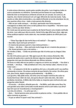 FFaalllleenn LLaauurreenn KKaattee
118888
AA nnooiittee eessttaavvaa ssiilleenncciioossaa,, eexxcceettoo ppeellaass ccaannççõõeess ddooss ggrriillooss.. LLuuccee iimmaaggiinnoouu ttooddooss ooss
oouuttrrooss eessttuuddaanntteess nnoo rreeffeeiittóórriioo.. CCoommeennddoo ppuurrêê ddee bbaattaattaa eemm ssuuaass bbaannddeejjaass,,
bbeebbeennddoo lleeiittee nnaa tteemmppeerraattuurraa aammbbiieennttee aattrraavvééss ddee uumm ccaannuuddoo.. EErraa ccoommoo ssee,, ddee
rreeppeennttee,, eellaa ee DDaanniieell eessttiivveesssseemm eemm uumm lluuggaarr ddiiffeerreennttee ddoo rreessttoo ddaa eessccoollaa.. TTuuddoo,,
eexxcceettoo aass mmããooss ddeellee eennvvoollvveennddoo--aa,, sseeuu ccaabbeelloo bbrriillhhaannddoo nnaa lluuzz ddoo eennttaarrddeecceerr ddoo ssooll,,
sseeuuss qquueenntteess oollhhooss cciinnzzaa –– ttooddoo oo rreessttoo ppaarreecciiaa ttããoo ddiissttaannttee..
–– NNããoo sseeii ppoorr oonnddee ccoommeeççaarr,, –– eellee ddiissssee,, aappeerrttaannddoo mmaaiiss ffoorrttee eennqquuaannttoo
mmaassssaaggeeaavvaa ooss ddeeddooss ddeellaa ccoommoo ssee ddaallii ppuuddeessssee ttiirraarr aa rreessppooMMiissss –– HHáá ttaannttoo oo qquuee
ddiizzeerr,, ee tteennhhoo qquuee ddiizzeerr ddiirreeiittoo.. ––
PPoorr mmuuiittoo qquuee eellaa qquuiisseessssee qquuee aass ppaallaavvrraass ddee DDaanniieell ffoosssseemm uummaa ssiimmpplleess ccoonnffiissssããoo
ddee aammoorr,, LLuuccee ssaabbiiaa qquuee nnããoo eerraa aassssiimm.. DDaanniieell ttiinnhhaa aallggoo ddiiffíícciill ppaarraa ddiizzeerr,, aallggoo qquuee
ttaallvveezz ppuuddeessssee eexxpplliiccaarr mmuuiittoo ssoobbrree eellee,, mmaass ttaammbbéémm ppooddeerriiaa sseerr ddiiffíícciill ppaarraa LLuuccee
eessccuuttaarr..
–– TTaallvveezz ffaaççaa aallggoo ddoo ttiippoo tteennhhoo bbooaa ee mmáá nnoottiicciiaa?? –– EEllaa ssuuggeerriiuu..
–– BBooaa iiddééiiaa.. QQuuaall vvooccêê qquueerr pprriimmeeiirroo?? ––
–– AA mmaaiioorriiaa ddaass ppeessssooaass qquueerreemm aa bbooaa nnoottíícciiaa pprriimmeeiirroo.. ––
–– TTaallvveezz,, –– eellee ddiissssee.. –– MMaass vvooccêê eessttáá mmuuiittoo lloonnggee ddee sseerr aa mmaaiioorriiaa ddaass ppeessssooaass.. ––
–– OOkk,, ffiiccaarreeii pprriimmeeiirroo ccoomm aa mmáá nnoottíícciiaa.. ––
EEllee mmoorrddeeuu oo lláábbiioo.. –– EEnnttããoo mmee pprroommeettaa qquuee nnããoo iirráá aanntteess qquuee eeuu cchheegguuee àà bbooaa
nnoottíícciiaa.. ––
EEllaa nnããoo ttiinnhhaa ppllaannooss ppaarraa ssaaiirr.. NNããoo aaggoorraa qquuee eellee nnããoo aa eessttaavvaa aaffaassttaannddoo.. NNããoo
qquuaannddoo eellee ppooddiiaa eessttaarr aa ppoonnttoo ddee ooffeerreecceerr aallgguummaass rreessppoossttaass ddaa lloonnggaa lliissttaa ddee
ppeerrgguunnttaass ccoomm qquuee eellaa eessttaavvaa oobbcceeccaaddaa nnaass úúllttiimmaass sseemmaannaass..
EEllee lleevvoouu aass mmããooss ddeellaa aaoo sseeuu ppeeiittoo ee aa sseegguurroouu--aass ccoonnttrraa sseeuu ccoorraaççããoo.. –– VVoouu ddiizzeerr aa
vveerrddaaddee,, –– eellee ddiissssee.. –– NNããoo aaccrreeddiittaarráá eemm mmiimm,, mmaass mmeerreeccee ssaabbeerr,, mmeessmmoo ssee iissssoo
mmaattaarr vvooccêê.. ––
–– OOkk,, –– uumm ppeeqquueennoo nnóó ddee ddoorr ssee aappooddeerroouu ddee LLuuccee,, ee eellaa ppooddiiaa sseennttiirr sseeuuss jjooeellhhooss
ccoommeeççaannddoo aa ttrreemmeerr.. EEllaa eessttaavvaa ccoonntteennttee ddee qquuee DDaanniieell aa ffeezz sseennttaarr.. EEllee oollhhoouu ppaarraa
ttrrááss,, ppaarraa ffrreennttee,, ddeeppooiiss rreessppiirroouu pprrooffuunnddaammeennttee.. –– NNaa BBííbblliiaa...... ––
LLuuccee ggrruunnhhiiuu.. NNããoo ppôôddee eevviittaarr;; eellaa ttiinnhhaa uummaa mmáá rreeaaççããoo iinnssttiinnttiivvaa ddaass aauullaass nnaa
EEssccoollaa DDoommiinniiccaall.. AAlléémm ddoo mmaaiiss,, eellaa qquueerriiaa ddiissccuuttiirr ssoobbrree eelleess ddooiiss,, nnããoo ssoobbrree
ppaarráábboollaass mmoorraalliissttaass.. AA BBííbblliiaa nnããoo ttiinnhhaa ttooddaass aass rreessppoossttaass ppaarraa nneennhhuummaa ddee ssuuaass
ppeerrgguunnttaass ssoobbrree DDaanniieell..
–– SSóó eessccuuttee,, –– eellee ddiissssee,, oollhhaannddoo ppaarraa eellaa.. –– NNaa BBííbblliiaa,, vvooccêê ssaabbee ccoommoo DDeeuuss ffeezz
uummaa ggrraannddee ccooiissaa ssoobbrree ccoommoo ttooddoo mmuunnddoo ddeevveerriiaa aammáá--lloo ccoomm ttooddaa aa ssuuaa aallmmaa??
QQuuee tteemm qquuee sseerr iinnccoonnddiicciioonnaall,, ee iinnccoommppaarráávveell?? ––
LLuuccee ddeeuu ddee oommbbrrooss.. –– EEuu aacchhoo qquuee ssiimm.. ––
–– BBeemm,, –– DDaanniieell ppaarreecciiaa eessttaarr pprrooccuurraannddoo aass ppaallaavvrraass cceerrttaass.. –– EEssssee ppeeddiiddoo nnããoo ssee
aapplliiccaa ssoommeennttee aass ppeessssooaass.. ––
–– AA qquuee ssee rreeffeerree?? AA qquueemm mmaaiiss?? AAooss aanniimmaaiiss?? ––
 