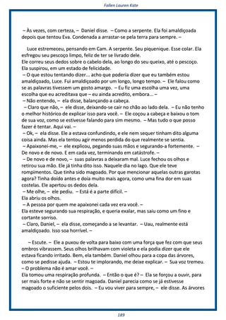 FFaalllleenn LLaauurreenn KKaattee
118899
–– ÀÀss vveezzeess,, ccoomm cceerrtteezzaa,, –– DDaanniieell ddiissssee.. –– CCoommoo aa sseerrppeennttee.. EEllaa ffooii aammaallddiiççooaaddaa
ddeeppooiiss qquuee tteennttoouu EEvvaa.. CCoonnddeennaaddaa aa aarrrraassttaarr--ssee ppeellaa tteerrrraa ppaarraa sseemmpprree.. ––
LLuuccee eessttrreemmeecceeuu,, ppeennssaannddoo eemm CCaamm.. AA sseerrppeennttee.. SSeeuu ppiiqquueenniiqquuee.. EEssssee ccoollaarr.. EEllaa
eessffrreeggoouu sseeuu ppeessccooççoo lliimmppoo,, ffeelliizz ddee tteerr ssee lliivvrraaddoo ddeellee..
EEllee ccoorrrreeuu sseeuuss ddeeddooss ssoobbrree oo ccaabbeelloo ddeellaa,, aaoo lloonnggoo ddoo sseeuu qquueeiixxoo,, aattéé oo ppeessccooççoo..
EEllaa ssuussppiirroouu,, eemm uumm eessttaaddoo ddee ffeelliicciiddaaddee..
–– OO qquuee eessttoouu tteennttaannddoo ddiizzeerr...... aacchhoo qquuee ppooddeerriiaa ddiizzeerr qquuee eeuu ttaammbbéémm eessttoouu
aammaallddiiççooaaddoo,, LLuuccee.. FFuuii aammaallddiiççooaaddoo ppoorr uumm lloonnggoo,, lloonnggoo tteemmppoo.. –– EEllee ffaalloouu ccoommoo
ssee aass ppaallaavvrraass ttiivveesssseemm uumm ggoossttoo aammaarrggoo.. –– EEuu ffiizz uummaa eessccoollhhaa uummaa vveezz,, uummaa
eessccoollhhaa qquuee eeuu aaccrreeddiittaavvaa qquuee –– eeuu aaiinnddaa aaccrreeddiittoo,, eemmbboorraa...... ––
–– NNããoo eenntteennddoo,, –– eellaa ddiissssee,, bbaallaannççaannddoo aa ccaabbeeççaa..
–– CCllaarroo qquuee nnããoo,, –– eellee ddiissssee,, ddeeiixxaannddoo--ssee ccaaiirr nnoo cchhããoo aaoo llaaddoo ddeellaa.. –– EEuu nnããoo tteennhhoo
oo mmeellhhoorr hhiissttóórriiccoo ddee eexxpplliiccaarr iissssoo ppaarraa vvooccêê.. –– EEllee ccooççoouu aa ccaabbeeççaa ee bbaaiixxoouu oo ttoomm
ddee ssuuaa vvoozz,, ccoommoo ssee eessttiivveessssee ffaallaannddoo ppaarraa ssiimm mmeessmmoo.. –– MMaass ttuuddoo oo qquuee ppoossssoo
ffaazzeerr éé tteennttaarr.. AAqquuii vvaaii.. ––
–– OOkk,, –– eellaa ddiissssee.. EEllee aa eessttaavvaa ccoonnffuunnddiinnddoo,, ee eellee nneemm sseeqquueerr ttiinnhhaamm ddiittoo aallgguummaa
ccooiissaa aaiinnddaa.. MMaass eellaa tteennttoouu aaggiirr mmeennooss ppeerrddiiddaa ddoo qquuee rreeaallmmeennttee ssee sseennttiiaa..
–– AAppaaiixxoonneeii--mmee,, –– eellee eexxpplliiccoouu,, ppeeggaannddoo ssuuaass mmããooss ee sseegguurraannddoo--aa ffoorrtteemmeennttee.. ––
DDee nnoovvoo ee ddee nnoovvoo.. EE eemm ccaaddaa vveezz,, tteerrmmiinnaannddoo eemm ccaattáássttrrooffee.. ––
–– DDee nnoovvoo ee ddee nnoovvoo,, –– ssuuaass ppaallaavvrraass aa ddeeiixxaarraamm mmaall.. LLuuccee ffeecchhoouu ooss oollhhooss ee
rreettiirroouu ssuuaa mmããoo.. EEllee jjáá ttiinnhhaa ddiittoo iissssoo.. NNaaqquueellee ddiiaa nnoo llaaggoo.. QQuuee eellee tteevvee
rroommppiimmeennttooss.. QQuuee ttiinnhhaa ssiiddoo mmaaggooaaddoo.. PPoorr qquuee mmeenncciioonnaarr aaqquueellaass oouuttrraass ggaarroottaass
aaggoorraa?? TTiinnhhaa ddooííddoo aanntteess ee ddooííaa mmuuiittoo mmaaiiss aaggoorraa,, ccoommoo uummaa ffiinnaa ddoorr eemm ssuuaass
ccoosstteellaass.. EEllee aappeerrttoouu ooss ddeeddooss ddeellaa..
–– MMee oollhhee,, –– eellee ppeeddiiuu.. –– EEssttáá éé aa ppaarrttee ddiiffíícciill.. ––
EEllaa aabbrriiuu ooss oollhhooss..
–– AA ppeessssooaa ppoorr qquueemm mmee aappaaiixxoonneeii ccaaddaa vveezz eerraa vvooccêê.. ––
EEllaa eesstteevvee sseegguurraannddoo ssuuaa rreessppiirraaççããoo,, ee qquueerriiaa eexxaallaarr,, mmaass ssaaiiuu ccoommoo uumm ffiinnoo ee
ccoorrttaannttee ssoorrrriissoo..
–– CCllaarroo,, DDaanniieell,, –– eellaa ddiissssee,, ccoommeeççaannddoo aa ssee lleevvaannttaarr.. –– UUaauu,, rreeaallmmeennttee eessttáá
aammaallddiiççooaaddoo.. IIssssoo ssooaa hhoorrrríívveell.. ––
–– EEssccuuttee.. –– EEllee aa ppuuxxoouu ddee vvoollttaa ppaarraa bbaaiixxoo ccoomm uummaa ffoorrççaa qquuee ffeezz ccoomm qquuee sseeuuss
oommbbrrooss vviibbrraasssseemm.. SSeeuuss oollhhooss bbrriillhhaavvaamm ccoomm vviioolleettaa ee eellaa ppooddiiaa ddiizzeerr qquuee eellee
eessttaavvaa ffiiccaannddoo iirrrriittaaddoo.. BBeemm,, eellaa ttaammbbéémm.. DDaanniieell oollhhoouu ppaarraa aa ccooppaa ddaass áárrvvoorreess,,
ccoommoo ssee ppeeddiissssee aajjuuddaa.. –– EEssttoouu ttee iimmpplloorraannddoo,, mmee ddeeiixxee eexxpplliiccaarr.. –– SSuuaa vvoozz ttrreemmeeuu..
–– OO pprroobblleemmaa nnããoo éé aammaarr vvooccêê.. ––
EEllaa ttoommoouu uummaa rreessppiirraaççããoo pprrooffuunnddaa.. –– EEnnttããoo oo qquuee éé?? –– EEllaa ssee ffoorrççoouu aa oouuvviirr,, ppaarraa
sseerr mmaaiiss ffoorrttee ee nnããoo ssee sseennttiirr mmaaggooaaddaa.. DDaanniieell ppaarreecciiaa ccoommoo ssee jjáá eessttiivveessssee
mmaaggooaaddoo oo ssuuffiicciieennttee ppeellooss ddooiiss.. –– EEuu vvoouu vviivveerr ppaarraa sseemmpprree,, –– eellee ddiissssee.. AAss áárrvvoorreess
 