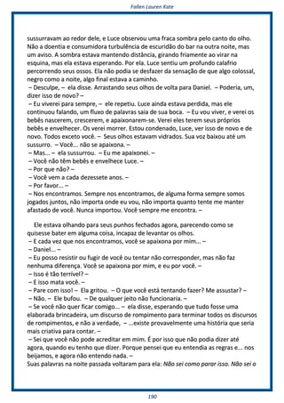 FFaalllleenn LLaauurreenn KKaattee
119900
ssuussssuurrrraavvaamm aaoo rreeddoorr ddeellee,, ee LLuuccee oobbsseerrvvoouu uummaa ffrraaccaa ssoommbbrraa ppeelloo ccaannttoo ddoo oollhhoo..
NNããoo aa ddooeennttiiaa ee ccoonnssuummiiddoorraa ttuurrbbuullêênncciiaa ddee eessccuurriiddããoo ddoo bbaarr nnaa oouuttrraa nnooiittee,, mmaass
uumm aavviissoo.. AA ssoommbbrraa eessttaavvaa mmaanntteennddoo ddiissttâânncciiaa,, ggiirraannddoo ffrriiaammeennttee aaoo vviirraarr nnaa
eessqquuiinnaa,, mmaass eellaa eessttaavvaa eessppeerraannddoo.. PPoorr eellaa.. LLuuccee sseennttiiuu uumm pprrooffuunnddoo ccaallaaffrriioo
ppeerrccoorrrreennddoo sseeuuss oossssooss.. EEllaa nnããoo ppooddiiaa ssee ddeessffaazzeerr ddaa sseennssaaççããoo ddee qquuee aallggoo ccoolloossssaall,,
nneeggrroo ccoommoo aa nnooiittee,, aallggoo ffiinnaall eessttaavvaa aa ccaammiinnhhoo..
–– DDeessccuullppee,, –– eellaa ddiissssee.. AArrrraassttaannddoo sseeuuss oollhhooss ddee vvoollttaa ppaarraa DDaanniieell.. –– PPooddeerriiaa,, uumm,,
ddiizzeerr iissssoo ddee nnoovvoo?? ––
–– EEuu vviivveerreeii ppaarraa sseemmpprree,, –– eellee rreeppeettiiuu.. LLuuccee aaiinnddaa eessttaavvaa ppeerrddiiddaa,, mmaass eellee
ccoonnttiinnuuoouu ffaallaannddoo,, uumm fflluuxxoo ddee ppaallaavvrraass ssaaiiaa ddee ssuuaa bbooccaa.. –– EEuu vvoouu vviivveerr,, ee vveerreeii ooss
bbeebbêêss nnaasscceerreemm,, ccrreesscceerreemm,, ee aappaaiixxoonnaarreemm--ssee.. VVeerreeii eelleess tteerreemm sseeuuss pprróópprriiooss
bbeebbêêss ee eennvveellhheecceerr.. OOss vveerreeii mmoorrrreerr.. EEssttoouu ccoonnddeennaaddoo,, LLuuccee,, vveerr iissssoo ddee nnoovvoo ee ddee
nnoovvoo.. TTooddooss eexxcceettoo vvooccêê.. –– SSeeuuss oollhhooss eessttaavvaamm vviiddrraaddooss.. SSuuaa vvoozz bbaaiixxoouu aattéé uumm
ssuussssuurrrroo.. –– VVooccêê...... nnããoo ssee aappaaiixxoonnaa.. ––
–– MMaass...... –– eellaa ssuussssuurrrroouu.. –– EEuu mmee aappaaiixxoonneeii.. ––
–– VVooccêê nnããoo ttêêmm bbeebbêêss ee eennvveellhheeccee LLuuccee.. ––
–– PPoorr qquuee nnããoo?? ––
–– VVooccêê vveemm aa ccaaddaa ddeezzeesssseettee aannooss.. ––
–– PPoorr ffaavvoorr...... ––
–– NNooss eennccoonnttrraammooss.. SSeemmpprree nnooss eennccoonnttrraammooss,, ddee aallgguummaa ffoorrmmaa sseemmpprree ssoommooss
jjooggaaddooss jjuunnttooss,, nnããoo iimmppoorrttaa oonnddee eeuu vvoouu,, nnããoo iimmppoorrttaa qquuaannttoo tteennttee mmee mmaanntteerr
aaffaassttaaddoo ddee vvooccêê.. NNuunnccaa iimmppoorrttoouu.. VVooccêê sseemmpprree mmee eennccoonnttrraa.. ––
EEllee eessttaavvaa oollhhaannddoo ppaarraa sseeuuss ppuunnhhooss ffeecchhaaddooss aaggoorraa,, ppaarreecceennddoo ccoommoo ssee
qquuiisseessssee bbaatteerr eemm aallgguummaa ccooiissaa,, iinnccaappaazz ddee lleevvaannttaarr ooss oollhhooss..
–– EE ccaaddaa vveezz qquuee nnooss eennccoonnttrraammooss,, vvooccêê ssee aappaaiixxoonnaa ppoorr mmiimm...... ––
–– DDaanniieell...... ––
–– EEuu ppoossssoo rreessiissttiirr oouu ffuuggiirr ddee vvooccêê oouu tteennttaarr nnããoo ccoorrrreessppoonnddeerr,, mmaass nnããoo ffaazz
nneennhhuummaa ddiiffeerreennççaa.. VVooccêê ssee aappaaiixxoonnaa ppoorr mmiimm,, ee eeuu ppoorr vvooccêê.. ––
–– IIssssoo éé ttããoo tteerrrríívveell?? ––
–– EE iissssoo mmaattaa vvooccêê.. ––
–– PPaarree ccoomm iissssoo!! –– EEllaa ggrriittoouu.. –– OO qquuee vvooccêê eessttáá tteennttaannddoo ffaazzeerr?? MMee aassssuussttaarr?? ––
–– NNããoo.. –– EEllee bbuuffoouu.. –– DDee qquuaallqquueerr jjeeiittoo nnããoo ffuunncciioonnaarriiaa.. ––
–– SSee vvooccêê nnããoo qquueerr ffiiccaarr ccoommiiggoo...... –– eellaa ddiissssee,, eessppeerraannddoo qquuee ttuuddoo ffoossssee uummaa
eellaabboorraaddaa bbrriinnccaaddeeiirraa,, uumm ddiissccuurrssoo ddee rroommppiimmeennttoo ppaarraa tteerrmmiinnaarr ttooddooss ooss ddiissccuurrssooss
ddee rroommppiimmeennttooss,, ee nnããoo aa vveerrddaaddee,, –– ......eexxiissttee pprroovvaavveellmmeennttee uummaa hhiissttóórriiaa qquuee sseerriiaa
mmaaiiss ccrriiaattiivvaa ppaarraa ccoonnttaarr.. ––
–– SSeeii qquuee vvooccêê nnããoo ppooddee aaccrreeddiittaarr eemm mmiimm.. ÉÉ ppoorr iissssoo qquuee nnããoo ppooddiiaa ddiizzeerr aattéé
aaggoorraa,, qquuaannddoo eeuu tteennhhoo qquuee ddiizzeerr.. PPoorrqquuee ppeennsseeii qquuee eeuu eenntteennddiiaa aass rreeggrraass ee...... nnooss
bbeeiijjaammooss,, ee aaggoorraa nnããoo eenntteennddoo nnaaddaa.. ––
SSuuaass ppaallaavvrraass nnaa nnooiittee ppaassssaaddaa vvoollttaarraamm ppaarraa eellaa:: NNããoo sseeii ccoommoo ppaarraarr iissssoo.. NNããoo sseeii oo
 