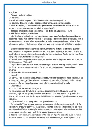 FFaalllleenn LLaauurreenn KKaattee
119911
qquuee ffaazzeerr..
–– PPoorrqquuee vvooccêê mmee bbeeiijjoouu.. ––
EEllee aasssseennttiiuu..
–– VVooccêê mmee bbeeiijjoouu ee qquuaannddoo tteerrmmiinnaammooss,, vvooccêê eessttaavvaa ssuurrpprreessoo.. ––
EEllee aasssseennttiiuu ddee nnoovvoo,, tteennddoo aa ggrraaççaa ddee oollhhaarr uumm ppoouuccoo eennvveerrggoonnhhaaddoo..
–– VVooccêê mmee bbeeiijjoouu,, –– LLuuccee ccoonnttiinnuuoouu,, pprrooccuurraannddoo uummaa ffoorrmmaa ddee jjuunnttaarr ttooddaass aass
ppeeççaass,, –– ee vvooccêê ppeennssoouu qquuee eeuu nnããoo iirriiaa ssoobbrreevviivveerr?? ––
–– BBaasseeaaddoo eemm eexxppeerriiêênncciiaass aanntteerriioorreess,, –– eellee ddiissssee eemm vvoozz rroouuccaa.. –– SSiimm.. ––
–– IIssssoo éé uummaa lloouuccuurraa,, –– eellaa ddiissssee..
–– NNããoo éé ssoobbrree oo bbeeiijjoo ddeessttaa vveezz,, iissssoo éé ssoobbrree oo qquuee ssiiggnniiffiiccaa.. EEmm aallgguummaass vviiddaass nnooss
ppooddeemmooss bbeeiijjaarr,, mmaass nnaa mmaaiioorriiaa nnããoo.. –– EEllee ttooccoouu aa bboocchheecchhaa ddeellaa,, ee eellaa lluuttoouu ccoomm oo
bbeemm qquuee sseennttiiaa.. –– DDeevvoo ddiizzeerr qquuee pprreeffiirroo aass vviiddaass eemm qquuee ppooddeemmooss bbeeiijjaarr.. –– EEllee
oollhhoouu ppaarraa bbaaiixxoo.. –– EEmmbboorraa iissssoo oo ffaazz ccoomm qquuee sseejjaa mmuuiittoo mmaaiiss ddiiffíícciill aaoo ttee ppeerrddeerr.. ––
EEllaa qquueerriiaa eessttaarr iirrrriittaaddaa ccoomm eellee.. PPoorr iinnvveennttaarr uummaa hhiissttóórriiaa ttããoo bbiizzaarrrraa qquuaannddoo
eelleess ddeevveerriiaamm eessttaarr pprreessooss eemm uumm aabbrraaççoo.. MMaass hhaavviiaa aallggoo aallii,, ccoommoo uummaa ccoocceeiirraa nnoo
ffuunnddoo ddee ssuuaa mmeennttee,, ddiizzeennddoo--llhhee qquuee nnããoo ssaaííssssee ccoorrrreennddoo ddee DDaanniieell aaggoorraa,, mmaass ffiiccaarr
ppoorr ppeerrttoo ee eessccuuttaarr ttaannttoo qquuaannttoo ppuuddeessssee..
–– QQuuaannddoo vvooccêê mmee ppeerrddee,, –– eellaa ddiissssee,, sseennttiinnddoo aa ffoorrmmaa ddaa ppaallaavvrraa eemm ssuuaa bbooccaa.. ––
CCoommoo aaccoonntteeccee?? PPoorr qquuêê?? ––
–– DDeeppeennddee ddee vvooccêê,, qquuaannttoo mmaaiiss vvooccêê ccoonnsseegguuee oollhhaarr oo nnoossssoo ppaassssaaddoo,, oo qquuããoo bbeemm
vvooccêê mmee ccoonnhheeccee,, qquueemm eeuu ssoouu.. –– EEllee aattiirroouu ssuuaass mmããooss ppaarraa cciimmaa ddaannddoo ddee
oommbbrrooss..
–– SSeeii qquuee iissssoo ssooaa iinnccrriivveellmmeennttee...... ––
–– LLoouuccoo?? ––
EEllee ssoorrrriiuu.. –– EEuu iirriiaa ddiizzeerr vvaaggoo.. MMaass nnããoo eessttoouu tteennttaannddoo eessccoonnddeerr nnaaddaa ddee vvooccêê.. ÉÉ ssóó
uumm aassssuunnttoo,, mmuuiittoo,, mmuuiittoo ddeelliiccaaddoo.. ÀÀss vveezzeess,, nnoo ppaassssaaddoo,, ssóó ffaallaannddoo aassssiimm...... –– eellaa
oobbsseerrvvoouu aa ffoorrmmaa ddaass ppaallaavvrraass eemm sseeuuss lláábbiiooss,, mmaass eellee nnããoo ddiirriiaa nnaaddaa..
–– MMee mmaattoouu?? ––
–– EEuu iirriiaa ddiizzeerr ppaarrttiiuu mmeeuu ccoorraaççããoo.. ––
EEllee eessttaavvaa eemm uummaa ddoorr óóbbvviiaa,, ee LLuuccee qquueerriiaa rreeccoonnffoorrttáá--lloo.. EEllaa ppooddiiaa sseennttiirr--ssee
aarrrraassaaddaa,, aallggoo eemm sseeuu ppeeiittoo ppuuxxaannddoo ppaarraa ffrreennttee.. MMaass nnããoo ppooddiiaa.. FFooii qquuaannddoo eellaa
sseennttiiuu ccoomm cceerrtteezzaa qquuee DDaanniieell ssaabbiiaa ddaa bbrriillhhaannttee lluuzz vviioolleettaa.. QQuuee eellee ttiinnhhaa ttuuddoo aa vveerr
ccoomm iissssoo..
–– OO qquuee vvooccêê éé?? –– EEllaa ppeerrgguunnttoouu.. –– AAllgguumm ttiippoo ddee...... ––
–– EEuu vvaaggoo ppeellaa TTeerrrraa sseemmpprree ssaabbeennddoo nnoo ffuunnddoo ddaa mmiinnhhaa mmeennttee qquuee vvooccêê vviirráá.. EEuu
ccoossttuummaavvaa pprrooccuurraarr ppoorr vvooccêê.. MMaaiiss eennttããoo,, qquuaannddoo ccoommeecceeii aa mmee eessccoonnddeerr ddee vvooccêê
–– ddaa iinneevviittáávveell ffeerriiddaa nnoo ccoorraaççããoo –– vvooccêê ccoommeeççoouu aa mmee sseegguuiirr.. NNããoo mmee lleevvoouu mmuuiittoo
tteemmppoo ppaarraa ppeerrcceebbeerr qquuee vvooccêê vviinnhhaa aa ccaaddaa ddeezzeesssseettee aannooss..
OO ddéécciimmoo ssééttiimmoo aanniivveerrssáárriioo ddee LLuuccee ttiinnhhaa ssiiddoo eemm AAggoossttoo ppaassssaaddoo,, dduuaass sseemmaannaass
aanntteess ddee ssee mmaattrriiccuullaarr eemm SSwwoorrdd && CCrroossss.. FFooii uummaa cceelleebbrraaççããoo ttrriissttee,, aappeennaass LLuuccee,,
 
