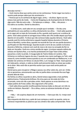 FFaalllleenn LLaauurreenn KKaattee
119933
ddeessccuullppaa nnoorrmmaall.. ––
–– VVooccêê mmeessmmaa ddiissssee qquuee sseennttiiaa ccoommoo ssee mmee ccoonnhheecceessssee.. TTeenntteeii nneeggaarr iissssoo ttaannttoo oo
qquuaannttoo ppuuddee ppoorrqquuee ssaabbiiaa qquuee iissttoo aaccoonntteecceerriiaa.. ––
–– PPaarreecciiaa qquuee eeuu ttee ccoonnhheecciiaa ddee aallgguumm lluuggaarr,, cceerrttoo,, –– eellaa ddiissssee.. AAggoorraa ssuuaa vvoozz
eessttaavvaa mmaaiiss ppeerrttoo ddoo mmeeddoo.. –– CCoommoo ddoo SShhooppppiinngg oouu ddoo AAccaammppaammeennttoo ddee VVeerrããoo oouu
aallggoo aassssiimm.. NNããoo ddee oouuttrraa vviiddaa.. –– EEllaa bbaallaannççoouu aa ccaabbeeççaa.. –– NNããoo...... nnããoo ppoossssoo.. ––
EEllaa ccoobbrriiuu ooss oouuvviiddooss.. DDaanniieell ooss ddeessccoobbrriiuu..
–– EE aaiinnddaa aassssiimm,, vvooccêê ssaabbee eemm sseeuu ccoorraaççããoo qquuee éé vveerrddaaddee.. –– EEllee ddeeuu uummaa
ppaallmmaaddiinnhhaa eemm sseeuuss jjooeellhhooss ee aa oollhhoouu ddiirreettaammeennttee nnooss oollhhooss.. –– VVooccêê ssaabbiiaa qquuaannddoo
eeuu ttee sseegguuii aattéé nnoo ttooppoo ddoo CCoorrccoovvaaddoo nnoo RRiioo,, qquuaannddoo vvooccêê qquueerriiaa vveerr aa eessttááttuuaa ddee
ppeerrttoo.. VVooccêê ssaabbiiaa qquuaannddoo ttee ccaarrrreegguueeii dduuaass mmiillhhaass aattéé oo RRiioo JJoorrddããoo ddeeppooiiss qquuee ffiiccoouu
ddooeennttee eemm JJeerruussaalléémm.. TTee ddiissssee qquuee nnããoo ccoommeessssee ttooddaass aaqquueellaass ttââmmaarraass.. VVooccêê ssaabbiiaa
qquuaannddoo vvooccêê ffooii mmiinnhhaa eennffeerrmmeeiirraa nnaaqquueellee hhoossppiittaall iittaalliiaannoo dduurraannttee aa PPrriimmeeiirraa
GGuueerrrraa MMuunnddiiaall,, ee aanntteess ddiissssoo,, qquuaannddoo mmee eessccoonnddii ddoo CCzzaarr eemm sseeuu ppoorrããoo dduurraannttee aa
ppuurriiffiiccaaççããoo eemm SSããoo PPeetteerrssbbuurrggoo.. QQuuaannddoo eessccaalleeii aa ttoorrrree ddee sseeuu ccaasstteelloo nnaa EEssccóócciiaa
dduurraannttee aa RReeffoorrmmaa,, ee ddaanncceeii ccoomm vvooccêê ddee nnoovvoo ee ddee nnoovvoo nnaa ccoorrooaaççããoo ddoo RReeii nnoo
bbaaiillee eemm VVeerrssaalllleess.. VVooccêê eerraa aa úúnniiccaa vveessttiiddaa ddee nneeggrroo.. LLáá eessttaavvaa nnaaqquueellaa ccoollôônniiaa ddee
aarrttiissttaass eemm QQuuiittaannaa RRoooo,, aa nnaa mmaarrcchhaa pprrootteessttaannttee eemm CCaappee TToowwnn oonnddee aammbbooss
ppaassssaammooss aa nnooiittee nnaa pprriissããoo.. AA iinnaauugguurraaççããoo ddoo TTeeaattrroo GGlloobboo eemm LLoonnddrreess.. NNóóss
ttíínnhhaammooss ooss mmeellhhoorreess lluuggaarreess ddaa ccaassaa.. EE qquuaannddoo mmeeuu nnaavviioo nnaauuffrraaggoouu nnoo TTaaiittii,, vvooccêê
eessttaavvaa lláá,, ccoommoo ttaammbbéémm eessttaavvaa qquuaannddoo eeuu eerraa uumm ccoonnddeennaaddoo eemm MMeellbboouurrnnee,, ee uumm
bbaatteeddoorr ddee ccaarrtteeiirraass eemm NNiimmeess nnoo ssééccuulloo XXVVIIIIII,, ee uumm mmoonnggee nnoo TTiibbeett.. VVooccêê aappaarreecciiaa
eemm ttooddaa ppaarrttee,, sseemmpprree,, ee cceeddoo oouu ttaarrddee vvooccêê pprreesssseennttiiaa ttooddaass aass ccooiissaass qquuee aaccaabboo
ddee ttee ddiizzeerr.. MMaass vvooccêê nnããoo ssee ppeerrmmiittiiaa aacceeiittaarr qquuee oo qquuee vvooccêê sseennttiiaa ppooddiiaa sseerr
vveerrddaaddee.. ––
DDaanniieell ppaarroouu ppaarraa rreeccuuppeerraarr oo ffôôlleeggoo ee ppaassssoouu sseeuu oollhhaarr ssoobbrree eellaa,, sseemm vveerr.. EEnnttããoo
eellee ssee aapprrooxxiimmoouu,, pprreessssiioonnaannddoo ssuuaa mmããoo nnoo jjooeellhhoo ddeellaa ee eennvviiaannddoo--llhhee eessssee ffooggoo
aattrraavvééss ddeellaa ddee nnoovvoo..
EEllaa ffeecchhoouu ooss oollhhooss ee qquuaannddoo ooss aabbrriiuu,, DDaanniieell eessttaavvaa sseegguurraannddoo aa mmaaiiss ppeerrffeeiittaa
ppeeôônniiaa bbrraannccaa.. PPrraattiiccaammeennttee bbrriillhhaavvaa.. EEllaa vviirroouu ppaarraa vveerr ddee oonnddee eellee ttiinnhhaa
aarrrraannccaaddoo,, ccoommoo eellaa nnããoo aa ppeerrcceebbeeuu aanntteess.. HHaavviiaa aappeennaass aass eerrvvaass ddaanniinnhhaass ee aass
ppoollppaass ppooddrreess ddee ffrruuttaass ccaaííddaass.. EElleess sseegguurraarraamm aa fflloorr jjuunnttooss..
–– VVooccêê ssaabbiiaa ddiissssoo qquuaannddoo rreeccoollhhiiaa ppeeôônniiaass bbrraannccaass ttooddooss ooss ddiiaass ppoorr uumm mmêêss nnoo
vveerrããoo eemm HHeellssttoonn.. RReeccoorrddaa?? –– EEllee aa oollhhoouu,, ccoommoo ssee eessttiivveessssee tteennttaannddoo vvêê--llaa ppoorr
ddeennttrroo..
–– NNããoo,, –– eellee ssuussppiirroouu ddeeppooiiss ddee uumm mmoommeennttoo.. –– CCllaarroo qquuee nnããoo.. EEuu iinnvveejjoo vvooccêê
ppoorr iissssoo.. ––
MMaass eennqquuaannttoo eellee ddiizziiaa iissssoo,, aa ppeellee ddee LLuuccee ccoommeeççoouu aa sseennttiirr--ssee qquueennttee,, ccoommoo ssee
eessttiivveessssee rreessppoonnddeennddoo aass ppaallaavvrraass qquuee sseeuu ccéérreebbrroo nnããoo ssaabbiiaa ccoommpprreeeennddeerr.. PPaarrttee
 
