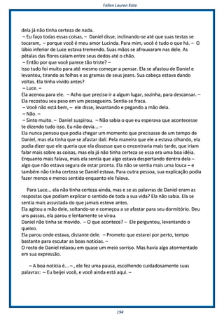 FFaalllleenn LLaauurreenn KKaattee
119944
ddeellaa jjáá nnããoo ttiinnhhaa cceerrtteezzaa ddee nnaaddaa..
–– EEuu ffaaççoo ttooddaass eessssaass ccooiissaass,, –– DDaanniieell ddiissssee,, iinncclliinnaannddoo--ssee aattéé qquuee ssuuaass tteessttaass ssee
ttooccaarraamm,, –– ppoorrqquuee vvooccêê éé mmeeuu aammoorr LLuucciinnddaa.. PPaarraa mmiimm,, vvooccêê éé ttuuddoo oo qquuee hháá.. –– OO
lláábbiioo iinnffeerriioorr ddee LLuuccee eessttaavvaa ttrreemmeennddoo.. SSuuaass mmããooss ssee aaffrroouuxxaarraamm nnaass ddeellee.. AAss
ppééttaallaass ddaass fflloorreess ccaaiiaamm eennttrree sseeuuss ddeeddooss aattéé oo cchhããoo..
–– EEnnttããoo ppoorr qquuee vvooccêê ppaarreeccee ttããoo ttrriissttee?? ––
IIssssoo ttuuddoo ffooii mmuuiittoo ppaarraa aattéé mmeessmmoo ccoommeeççaarr aa ppeennssaarr.. EEllaa ssee aaffaassttoouu ddee DDaanniieell ee
lleevvaannttoouu,, ttiirraannddoo aass ffoollhhaass ee aass ggrraammaass ddee sseeuuss jjeeaannss.. SSuuaa ccaabbeeççaa eessttaavvaa ddaannddoo
vvoollttaass.. EEllaa ttiinnhhaa vviivviiddoo aanntteess??
–– LLuuccee.. ––
EEllaa aacceennoouu ppaarraa eellee.. –– AAcchhoo qquuee pprreecciissoo iirr aa aallgguumm lluuggaarr,, ssoozziinnhhaa,, ppaarraa ddeessccaannssaarr.. ––
EEllaa rreeccoossttoouu sseeuu ppeessoo eemm uumm ppeesssseegguueeiirroo.. SSeennttiiaa--ssee ffrraaccaa..
–– VVooccêê nnããoo eessttáá bbeemm,, –– eellee ddiissssee,, lleevvaannttaannddoo ee ppeeggaannddoo aa mmããoo ddeellaa..
–– NNããoo.. ––
–– SSiinnttoo mmuuiittoo.. –– DDaanniieell ssuussppiirroouu.. –– NNããoo ssaabbiiaa oo qquuee eeuu eessppeerraavvaa qquuee aaccoonntteecceessssee
ttee ddiizzeennddoo ttuuddoo iissssoo.. EEuu nnããoo ddeevviiaa...... ––
EEllaa nnuunnccaa ppeennssoouu qquuee ppooddiiaa cchheeggaarr uumm mmoommeennttoo qquuee pprreecciissaassssee ddee uumm tteemmppoo ddee
DDaanniieell,, mmaass eellaa ttiinnhhaa qquuee ssee aaffaassttaarr ddaallii.. PPeellaa mmaanneeiirraa qquuee eellee aa eessttaavvaa oollhhaannddoo,, eellaa
ppooddiiaa ddiizzeerr qquuee eellee qquueerriiaa qquuee eellaa ddiisssseessssee qquuee oo eennccoonnttrraarriiaa mmaaiiss ttaarrddee,, qquuee iirriiaamm
ffaallaarr mmaaiiss ssoobbrree aass ccooiissaass,, mmaass eellaa jjáá nnããoo ttiinnhhaa cceerrtteezzaa ssee eessssaa eerraa uummaa bbooaa iiddééiiaa..
EEnnqquuaannttoo mmaaiiss ffaallaavvaa,, mmaaiiss eellaa sseennttiiaa qquuee aallggoo eessttaavvaa ddeessppeerrttaannddoo ddeennttrroo ddeellaa ––
aallggoo qquuee nnããoo eessttaavvaa sseegguurraa ddee eessttaarr pprroonnttaa.. EEllaa nnããoo ssee sseennttiiaa mmaaiiss uummaa lloouuccaa –– ee
ttaammbbéémm nnããoo ttiinnhhaa cceerrtteezzaa ssee DDaanniieell eessttaavvaa.. PPaarraa oouuttrraa ppeessssooaa,, ssuuaa eexxpplliiccaaççããoo ppooddiiaa
ffaazzeerr mmeennooss ee mmeennooss sseennttiiddoo eennqquuaannttoo eellee ffaallaavvaa..
PPaarraa LLuuccee...... eellaa nnããoo ttiinnhhaa cceerrtteezzaa aaiinnddaa,, mmaass ee ssee aass ppaallaavvrraass ddee DDaanniieell eerraamm aass
rreessppoossttaass qquuee ppooddiiaamm eexxpplliiccaarr oo sseennttiiddoo ddee ttooddaa aa ssuuaa vviiddaa?? EEllaa nnããoo ssaabbiiaa.. EEllaa ssee
sseennttiiaa mmaaiiss aassssuussttaaddaa ddoo qquuee jjaammaaiiss eesstteevvee aanntteess..
EEllaa aaggiittoouu aa mmããoo ddeellee,, ssoollttaannddoo--ssee ee ccoommeeççoouu aa ssee aaffaassttaarr ppaarraa sseeuu ddoorrmmiittóórriioo.. DDeeuu
uunnss ppaassssooss,, eellaa ppaarroouu ee lleennttaammeennttee ssee vviirroouu..
DDaanniieell nnããoo ttiinnhhaa ssee mmoovviiddoo.. –– OO qquuee aaccoonntteeccee?? –– EEllee ppeerrgguunnttoouu,, lleevvaannttaannddoo oo
qquueeiixxoo..
EEllaa ppaarroouu oonnddee eessttaavvaa,, ddiissttaannttee ddeellee.. –– PPrroommeettoo qquuee eessttaarreeii ppoorr ppeerrttoo,, tteemmppoo
bbaassttaannttee ppaarraa eessccuuttaarr aass bbooaass nnoottíícciiaass.. ––
OO rroossttoo ddee DDaanniieell rreellaaxxoouu eemm qquuaassee uumm mmeeiioo ssoorrrriissoo.. MMaass hhaavviiaa aallggoo aattoorrmmeennttaaddoo
eemm ssuuaa eexxpprreessssããoo..
–– AA bbooaa nnoottíícciiaa éé...... –– ,, eellee ffeezz uummaa ppaauussaa,, eessccoollhheennddoo ccuuiiddaaddoossaammeennttee ssuuaass
ppaallaavvrraass:: –– EEuu bbeeiijjeeii vvooccêê,, ee vvooccêê aaiinnddaa eessttáá aaqquuii.. ––
 