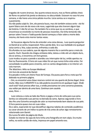 FFaalllleenn LLaauurreenn KKaattee
119966
ttrraaggaaddaass ddee nnuuvveennss bbrraannccaass.. SSeeuu qquuaarrttoo eessttaavvaa eessccuurroo,, mmaass aass fflloorreess ppáálliiddaass cchheeiioo
ddee fflloorreess nnoo ppeeiittoorriill ddaa jjaanneellaa ssee ddeessttaaccoouu nnaa oobbssccuurriiddaaddee.. EEssttaavvaamm nnoo vvaassoo hháá uummaa
sseemmaannaa,, ee nnããoo hhaavviiaa uummaa úúnniiccaa ppééttaallaa mmuurrcchhaa.. LLúúcciiaa sseennttoouu--ssee ee rreessppiirroouu
ssuuaavveemmeennttee..
EEllaa nnããoo ppooddiiaa ccuullppáá--lloo.. SSiimm,, eellee ppaarreecciiaa lloouuccoo,, mmaass eellee ttaammbbéémm eessttaavvaa cceerrttoo -- eellaa ffooii
qquueemm ffaallaarraa ccoomm eellee ddee nnoovvoo ee ddee nnoovvoo,, ssuuggeerriinnddoo qquuee eelleess ttiivveerraamm aallgguumm ttiippoo
ddaa hhiissttóórriiaa.. EE nnããoo ffooii ssóó iissssoo.. EEllaa ttaammbbéémm ffooii aa úúnniiccaa qquuee vviiuu aass ssoommbbrraass,, oo qquuee
eennccoonnttrraavvaa--ssee eennvvoollvviiddoo nnaa mmoorrttee ddee ppeessssooaass iinnoocceenntteess.. EEllaa ttiinnhhaa tteennttaannddoo nnããoo
ppeennssaarr ssoobbrree TTrreevvoorr ee TToodddd qquuaannddoo DDaanniieell ccoommeeççoouu aa ffaallaarr ssoobbrree aa mmoorrttee ddeellaa
mmeessmmaa,, eellee hhaavviiaa vviissttoo mmoorrrreerr ttaannttaass vveezzeess..
SSee hhoouuvveessssee aallgguummaa ffoorrmmaa ddee eenntteennddeerr uummaa ccooiissaa ddeessssaass,, LLuuccee qquueerriiaa ppeerrgguunnttaarr
ssee DDaanniieell jjáá ssee sseennttiiuu rreessppoonnssáávveell.. PPeellaa aa ppeerrddaa ddeellaa.. SSee aa ssuuaa rreeaalliiddaaddee eerraa qquuaallqquueerr
ccooiissaa ccoommoo aa,, ffeeiiaa,, ccuullppaa sseeccrreettaa,, eennffrreennttoouu aa ccaaddaa ddiiaa..
EEllaa aaffuunnddoouu nnaa ssuuaa ccaaddeeiirraa,, qquuee ddee aallgguummaa mmaanneeiirraa ffeezz oo ccaammiinnhhoo ppaarraa oo mmeeiioo ddoo
qquuaarrttoo.. OOuucchh.. QQuuaannddoo eellaa cchheeggoouu eemmbbaaiixxoo ddeellaa,, ttaatteeoouu aa mmããoo aattéé uumm oobbjjeettoo dduurroo,,
eellaa ssee sseennttoouu,, ee eennccoonnttrroouu uumm lliivvrroo ggrroossssoo..
LLuuccee mmuuddoouu--ssee ppaarraa aa ppaarreeddee ee aacceennddeeuu sseeuu iinntteerrrruuppttoorr ddee lluuzz,, eennttããoo aappeerrttoouu nnaa
ffeeiiaa lluuzz fflluuoorreesscceennttee.. OO lliivvrroo eemm ssuuaass mmããooss ffooii uumm qquuee nnuunnccaa ttiinnhhaa vviissttoo aanntteess.. FFooii
ccoonnssoolliiddaaddoo nnoo ppáálliiddoo ppaannoo cciinnzzeennttoo,, ccoomm ooss ccaannttooss ddeessggaassttaaddooss ee nnoo iinntteerriioorr uumm
ccoollaa mmaarrrroomm..
TThhee WWaattcchheerrss:: MMiittoo nnaa EEuurrooppaa MMeeddiieevvaall..
UUmm lliivvrroo ddoo aanncceessttrraall ddoo DDaanniieell..
EErraa ppeessaaddoo ee ttiinnhhaa uumm cchheeiirroo ffrraaccoo ddee ffuummaaççaa.. EEllaa ppuuxxoouu ppaarraa ffoorraa aa nnoottaa qquuee ffooii
ddoobbrraaddaa nnaa pprriimmeeiirraa ppáággiinnaa..
–– SSiimm,, eeuu eennccoonnttrreeii uummaa cchhaavvee rreesseerrvvaa ee eennttrreeii eemm sseeuu qquuaarrttoo ddee ffoorrmmaa iilleeggaall.. SSiinnttoo
mmuuiittoo.. MMaass iissssoo éé UURRGGEENNTTEE!! EE eeuu nnããoo ppooddeerriiaa eennccoonnttrráá--llaa eemm qquuaallqquueerr lluuggaarr.. OOnnddee
vvooccêê eessttáá?? VVooccêê pprreecciissaa oollhhaarr iissssoo,, ee eennttããoo pprreecciissaammooss tteerr uummaa ccoonnvveerrssaa ppoowwwwooww,,
vvoouu vvoollttaarr ppoorr ddeennttrroo ddee uummaa hhoorraa.. CCoonnttiinnuuee ccoomm ccaauutteellaa..
xxooxxoo,, PPeennnn.. ––
LLuuccee ccoollooccoouu aa nnoottaa aaoo llaaddoo ddaass fflloorreess ee ppeeggoouu oo lliivvrroo ddee vvoollttaa ppaarraa ssuuaa ccaammaa..
SSeennttoouu--ssee ccoollooccaannddoo ssuuaass ppeerrnnaass nnaa bbeeiirraaddaa ddaa ccaammaa.. AAppeennaass sseegguurraannddoo oo lliivvrroo
ddeeuu--llhhee uummaa EEssttrraannhhaa sseennssaaççããoo ddee ccaalloorr ssee mmoovviimmeennttaannddoo bbeemm aabbaaiixxoo ddee ssuuaa ppeellee..
OO lliivvrroo ppaarreecciiaa qquuaassee vviivvoo eemm ssuuaass mmããooss..
EEllaa oo aabbrree,, eessppeerraannddoo tteerr qquuee ddeeccooddiiffiiccaarr aallgguummaass ttaabbeellaass ddee ccoonntteeúúddoo aaccaaddêêmmiiccoo
oouu ccaavvaarr aattrraavvééss ddee uumm íínnddiiccee nnaa ppaarrttee ddee ttrrááss aanntteess ddee aacchhaarr aallggoo rreemmoottaammeennttee
rreellaacciioonnaaddoo ccoomm DDaanniieell..
EEllaa nnuunnccaa ffooii aalléémm ddaa ppáággiinnaa ddoo ttííttuulloo..
CCoollaaddoo nnoo iinntteerriioorr ddaa ccaappaa ddoo lliivvrroo ttiinnhhaa uummaa ffoottooggrraaffiiaa eemm ttoomm ssééppiiaa.. EErraa mmuuiittoo
vveellhhaa,, nnoo eessttiilloo ccaarrttããoo--ddee--vviissiittaa,, iimmpprreessssaa eemm ppaappeell aammaarreelloo--oovvoo..
 