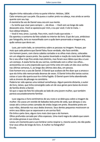 FFaalllleenn LLaauurreenn KKaattee
119977
AAllgguuéémm ttiinnhhaa rraabbiissccaaddoo aa ttiinnttaa nnaa ppaarrttee iinnffeerriioorr:: HHeellssttoonn,, 11885544..
CCaalloorr eemmaannoouu ppoorr ssuuaa ppeellee.. EEllaa ppuuxxoouu oo ssuuéétteerr pprreettoo nnaa ccaabbeeççaa,, mmaass aaiinnddaa ssee sseennttiiaa
qquueennttee ccoomm sseeuu ttoopp..
AA mmeemmóórriiaa DDaa vvoozz ddee DDaanniieell ssoooouu ooccaa eemm ssuuaa mmeennttee..
–– EEuu tteennhhoo qquuee vviivveerr ppaarraa sseemmpprree –– ,, eellee ddiissssee.. –– VVooccêê vveemm aaoo lloonnggoo ddee ccaaddaa
ddeezzaasssseettee aannooss.. VVooccêê ssee aappaaiixxoonnaa ppoorr mmiimm,, ee eeuu ppoorr vvooccêê.. EE eellee ttee mmaattaa.. ––
SSuuaa ccaabbeeççaa llaatteejjaavvaa..
–– VVooccêê éé mmeeuu aammoorr,, LLuucciinnddaa.. PPaarraa mmiimm,, vvooccêê éé ttuuddoo qquuee eexxiissttee.. ––
EEllaa aappoonnttoouu oo ccoonnttoorrnnoo ddaa ffoottoo ccoollaaddoo nnoo iinntteerriioorr ddoo lliivvrroo.. OO ppaaii ddee LLuuccee,, aammbbiicciioossoo
ppoorr ffoottooggrraaffiiaa,, tteerriiaa ssee mmaarraavviillhhaaddoo ccoomm oo qquuããoo bbeemm--pprreesseerrvvaaddaa aa iimmaaggeemm eerraa,,
qquuããoo vvaalliioossoo qquuee ddeevviiaa sseerr..
LLuuccee,, ppoorr oouuttrroo llaaddoo,, ssee ccoonncceennttrroouu ssoobbrree aass ppeessssooaass nnaa iimmaaggeemm.. PPoorrqquuee,, ppoorr
mmaaiiss qquuee ccaaddaa ppaallaavvrraa qquuee DDaanniieell ffaalloouu ffoossssee vveerrddaaddee,, nnããoo ffaazziiaa sseennttiiddoo..
UUmm hhoommeemm jjoovveemm,, ccoomm ccllaarrooss ccaabbeellooss ccoorrttaaddooss ee ooss oollhhooss mmaaiiss ccllaarrooss,, ccoollooccaaddooss
eemm uumm eelleeggaannttee ccaassaaccoo pprreettoo.. SSeeuu qquueeiixxoo lleevvaannttaaddoo ee mmaaççããss ddoo rroossttoo bbeemm ddeeffiinniiddaass
ffeezz oo sseeuu oollhhaarr ttrraajjee ffiinnoo aaiinnddaa mmaaiiss ddiissttiinnttoo,, mmaass ffoorraamm sseeuuss lláábbiiooss qquuee ddeeuu aa LLuuccee
uumm ccoommeeççoo.. AA eexxaattaa ffoorrmmaa ddoo sseeuu ssoorrrriissoo,, ccoommbbiinnaaddoo ccoomm oo oollhhaarr nnooss oollhhooss......
aaccrreesscceennttoouu--ssee aa uummaa eexxpprreessssããoo qquuee LLuuccee ttiinnhhaa vviissttoo eemm ccaaddaa uumm ddooss sseeuuss ssoonnhhooss
nnaass úúllttiimmaass sseemmaannaass,, EE,, aaoo lloonnggoo ddooss úúllttiimmooss ddooiiss ddiiaass,, eemm ppeessssooaa..
EEssttee hhoommeemm eerraa aa ccaarraa ddee DDaanniieell.. OO DDaanniieell qquuee aaccaabbaarraa ddee llhhee ddiizzeerr qquuee aa aammaavvaa ee
qquuee eellaa ttiinnhhaa ssiiddoo rreeeennccaarrnnaaddaa ddeezzeennaass ddee vveezzeess.. OO DDaanniieell ttiinnhhaa ddiittoo ttaannttaass oouuttrraass
ccooiissaass ee LLuuccee nnããoo qquueerriiaa oouuvvii--lloo ee ttiinnhhaa ffuuggiiddoo.. OO DDaanniieell qquueemm ttiinnhhaa aabbaannddoonnaaddoo
ssoobb aass áárrvvoorreess ddee ppêêsssseeggoo nnoo cceemmiittéérriioo..
PPooddeerriiaa tteerr ssiiddoo aappeennaass uummaa nnoottáávveell sseemmeellhhaannççaa.. AAllgguumm ppaarreennttee ddiissttaannttee,, oo aauuttoorr
ddoo lliivvrroo,, ttaallvveezz,, qquuee ttiinnhhaa ccoonnvveerrggiiddoo ccaaddaa uumm ddee sseeuuss ggeenneess ppaarraa bbaaiixxoo ddaa áárrvvoorree
ddee ffaammíílliiaa ddiirreettoo aa DDaanniieell..
SSóó qquuee oo rraappaazz ddaa ffoottoo ffooii ccoollooccaaddoo aaoo llaaddoo ddee uummaa jjoovveemm mmuullhheerr,, qquuee ttaammbbéémm
ppaarreecciiaa aassssuussttaaddoorraammeennttee ffaammiilliiaarr..
LLuuccee sseegguurroouu oo lliivvrroo cceennttíímmeettrrooss ddee sseeuu rroossttoo ee ssee ddeebbrruuççoouu ssoobbrree aa iimmaaggeemm ddaa
mmuullhheerr.. EEllaa uussaavvaa uumm vveessttiiddoo ddee bbaabbaaddooss bboollaa pprreettaa ddee sseeddaa,, qquuee aabbrraaççoouu oo sseeuu
ccoorrppoo aattéé aa cciinnttuurraa aanntteess ccaammaaddaass ddee oonnddaass llaarrggaass eemm pprreettoo.. BBrraacceelleettee pprreettoo eemm
ssuuaass mmããooss,, ddeeiixxaannddoo nnuuss sseeuuss ddeeddooss bbrraannccooss.. SSeeuuss ddeenntteess ppeeqquueennooss mmoossttrraarraamm--ssee
eennttrree sseeuuss lláábbiiooss qquuee ssee sseeppaarraavvaamm ee uumm ssoorrrriissoo ffáácciill..
EEllaa ttiinnhhaa aa ppeellaa ccllaarraa,, aallgguunnss ttoonnss mmaaiiss ccllaarroo qquuee aa ddoo hhoommeemm..
OOllhhooss pprrooffuunnddooss cceerrccaaddoo ppoorr ccíílliiooss eessppeessssooss.. UUmmaa mmaarréé nneeggrraa ddee ccaabbeelloo qquuee ccaaiiaamm
eemm oonnddaass ggrroossssaass àà ssuuaa cciinnttuurraa..
LLeevvoouu uumm mmoommeennttoo ppaarraa LLuuccee lleemmbbrraarr ccoommoo rreessppiirraarr ee,, mmeessmmoo aassssiimm,, eellaa nnããoo ppooddiiaa
ttiirraarr sseeuuss oollhhooss ddee lloonnggee ddoo lliivvrroo.. AA mmuullhheerr nnaa ffoottooggrraaffiiaa??
EErraa eellaa..
 