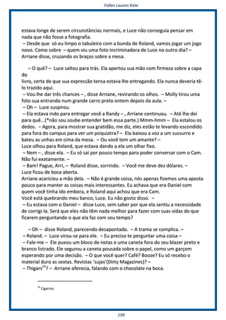 FFaalllleenn LLaauurreenn KKaattee
119999
eessttaavvaa lloonnggee ddee sseerreemm cciirrccuunnssttâânncciiaass nnoorrmmaaiiss,, ee LLuuccee nnããoo ccoonnsseegguuiiaa ppeennssaarr eemm
nnaaddaa qquuee nnããoo ffoossssee aa ffoottooggrraaffiiaa..
–– DDeessddee qquuee ssóó eeuu lliimmppoo oo ttaabbuulleeiirroo ccoomm aa bbuunnddaa ddee RRoollaanndd,, vvaammooss jjooggaarr uumm jjooggoo
nnoovvoo.. CCoommoo ssoobbrree –– qquueemm vviiuu uummaa ffoottoo iinnccrriimmiinnaaddoorraa ddee LLuuccee nnoo oouuttrroo ddiiaa?? ––
AArrrriiaannee ddiissssee,, ccrruuzzaannddoo ooss bbrraaççooss ssoobbrree aa mmeessaa..
–– OO qquuêê?? –– LLuuccee ssaallttoouu ppaarraa ttrrááss.. EEllaa aappeerrttoouu ssuuaa mmããoo ccoomm ffiirrmmeezzaa ssoobbrree aa ccaappaa
ddoo
lliivvrroo,, cceerrttaa ddee qquuee ssuuaa eexxpprreessssããoo tteennssaa eessttaavvaa llhhee eennttrreeggaannddoo.. EEllaa nnuunnccaa ddeevveerriiaa ttêê--
lloo ttrraazziiddoo aaqquuii..
–– VVoouu llhhee ddaarr ttrrêêss cchhaanncceess –– ,, ddiissssee AArrrriiaannee,, rreevviirraannddoo ooss oollhhooss.. –– MMoollllyy ttiirroouu uummaa
ffoottoo ssuuaa eennttrraannddoo nnuumm ggrraannddee ccaarrrroo pprreettoo oonntteemm ddeeppooiiss ddaa aauullaa.. ––
–– OOhh –– LLuuccee ssuussppiirroouu..
–– EEllaa eessttaavvaa iinnddoo ppaarraa eennttrreeggaarr vvooccêê aa RRaannddyy –– ,, AArrrriiaannee ccoonnttiinnuuoouu.. –– AAttéé llhhee ddeeii
ppaarraa qquuêê......((**nnããoo ssoouu ssoouubbee eenntteennddeerr bbeemm eessssaa ppaarrttee..)) MMmmmm--hhmmmm –– EEllaa eessttaalloouu ooss
ddeeddooss.. –– AAggoorraa,, ppaarraa mmoossttrraarr ssuuaa ggrraattiiddããoo,, mmee ddiizz,, eelleess eessttããoo ttee lleevvaannddoo eessccoonnddiiddoo
ppaarraa ffoorraa ddoo ccaammppuuss ppaarraa vveerr uumm ppssiiqquuiiaattrraa?? –– EEllaa bbaaiixxoouu aa vvoozz aa uumm ssuussssuurrrroo ee
bbaatteeuu aass uunnhhaass eemm cciimmaa ddaa mmeessaa.. –– OOuu vvooccêê tteemm uumm aammaannttee?? ––
LLuuccee oollhhoouu ppaarraa RRoollaanndd,, qquuee eessttaavvaa ddaannddoo aa eellaa uumm oollhhaarr ffiixxoo..
–– NNeemm –– ,, ddiissssee eellaa.. –– EEuu ssóó ssaaii ppoorr ppoouuccoo tteemmppoo ppaarraa ppooddeerr ccoonnvveerrssaarr ccoomm oo CCaamm..
NNããoo ffuuii eexxaattaammeennttee.. ––
–– BBaamm!! PPaagguuee,, AArrrrii,, –– RRoollaanndd ddiissssee,, ssoorrrriinnddoo.. –– VVooccêê mmee ddeevvee ddeezz ddóóllaarreess.. ––
LLuuccee ffiiccoouu ddee bbooccaa aabbeerrttaa..
AArrrriiaannee aaccaarriicciioouu aa mmããoo ddeellaa.. –– NNããoo éé ggrraannddee ccooiissaa,, nnóóss aappeennaass ffiizzeemmooss uummaa aappoossttaa
ppoouuccoo ppaarraa mmaanntteerr aass ccooiissaass mmaaiiss iinntteerreessssaanntteess.. EEuu aacchhaavvaa qquuee eerraa DDaanniieell ccoomm
qquueemm vvooccêê ttiinnhhaa iiddoo eemmbboorraa,, ee RRoollaanndd aaqquuii aacchhoouu qquuee eerraa CCaamm..
VVooccêê eessttáá qquueebbrraannddoo mmeeuu bbaannccoo,, LLuuccee.. EEuu nnããoo ggoossttoo ddiissssoo.. ––
–– EEuu eessttaavvaa ccoomm oo DDaanniieell –– ddiissssee LLuuccee,, sseemm ssaabbeerr ppoorr qquuee eellaa sseennttiiuu aa nneecceessssiiddaaddee
ddee ccoorrrriiggii--llaa.. SSeerráá qquuee eelleess nnããoo ttêêmm nnaaddaa mmeellhhoorr ppaarraa ffaazzeerr ccoomm ssuuaass vviiddaass ddoo qquuee
ffiiccaarreemm ppeerrgguunnttaannddoo oo qquuee eellaa ffaazz ccoomm sseeuu tteemmppoo??
–– OOhh –– ddiissssee RRoollaanndd,, ppaarreecceennddoo ddeessaappoonnttaaddoo.. –– AA ttrraammaa ssee ccoommpplliiccaa.. ––
–– RRoollaanndd.. –– LLuuccee vviirroouu--ssee ppaarraa eellee.. –– EEuu pprreecciissoo ttee ppeerrgguunnttaarr uummaa ccooiissaa ––
–– FFaallee--mmee –– EEllee ppuuxxoouu uumm bbllooccoo ddee nnoottaass ee uummaa ccaanneettaa ffoorraa ddoo sseeuu bbllaazzeerr pprreettoo ee
bbrraannccoo lliissttrraaddoo.. EEllee sseegguurroouu aa ccaanneettaa ppoouussaaddaa ssoobbrree oo ppaappeell,, ccoommoo uumm ggaarrççoomm
eessppeerraannddoo ppoorr uummaa ddeecciissããoo.. –– OO qquuee vvooccêê qquueerr?? CCaafféé?? BBoooozzee?? EEuu ssóó rreecceebboo oo
mmaatteerriiaall dduurroo aass sseexxttaass.. RReevviissttaass ‘‘ssuujjaass’’((DDiirrttyy MMaaggaazziinneess))?? ––
–– TThhiiggaarrss2222
?? –– AArrrriiaannee ooffeerreecciiaa,, ffaallaannddoo ccoomm oo cchhooccoollaattee nnaa bbooccaa..
2222
CCiiggaarrrrooss..
 