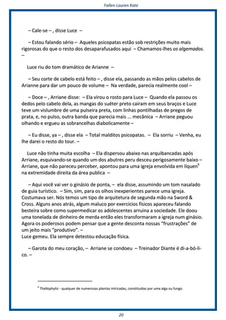 FFaalllleenn LLaauurreenn KKaattee
2200
–– CCaallee--ssee –– ,, ddiissssee LLuuccee ––
–– EEssttoouu ffaallaannddoo sséérriioo –– AAqquueelleess ppssiiccooppaattaass eessttããoo ssoobb rreessttrriiççõõeess mmuuiittoo mmaaiiss
rriiggoorroossaass ddoo qquuee oo rreessttoo ddooss ddeessaappaarraaffuussaaddooss aaqquuii –– CChhaammaammooss--llhheess ooss aallggeemmaaddooss..
––
LLuuccee rriiuu ddoo ttoomm ddrraammááttiiccoo ddee AArriiaannnnee ––
–– SSeeuu ccoorrttee ddee ccaabbeelloo eessttáá ffeeiittoo –– ,, ddiissssee eellaa,, ppaassssaannddoo aass mmããooss ppeellooss ccaabbeellooss ddee
AArriiaannnnee ppaarraa ddaarr uumm ppoouuccoo ddee vvoolluummee –– NNaa vveerrddaaddee,, ppaarreecciiaa rreeaallmmeennttee ccooooll ––
–– DDooccee –– ,, AArrrriiaannee ddiissssee:: –– EEllaa vviirroouu oo rroossttoo ppaarraa LLuuccee –– QQuuaannddoo eellaa ppaassssoouu ooss
ddeeddooss ppeelloo ccaabbeelloo ddeellaa,, aass mmaannggaass ddoo ssuuéétteerr pprreettoo ccaaiirraamm eemm sseeuuss bbrraaççooss ee LLuuccee
tteevvee uumm vviisslluummbbrree ddee uummaa ppuullsseeiirraa pprreettaa,, ccoomm lliinnhhaass ppoonnttiillhhaaddaass ddee pprreeggooss ddee
pprraattaa,, ee,, nnoo ppuullssoo,, oouuttrraa bbaannddaa qquuee ppaarreecciiaa mmaaiiss ...... mmeeccâânniiccaa –– AArrrriiaannee ppeegguuoouu
oollhhaannddoo ee eerrgguueeuu aass ssoobbrraanncceellhhaass ddiiaabboolliiccaammeennttee ––
–– EEuu ddiissssee,, yyaa –– ,, ddiissssee eellaa –– TToottaall mmaallddiittooss ppssiiccooppaattaass.. –– EEllaa ssoorrrriiuu –– VVeennhhaa,, eeuu
llhhee ddaarreeii oo rreessttoo ddoo ttoouurr.. ––
LLuuccee nnããoo ttiinnhhaa mmuuiittaa eessccoollhhaa –– EEllaa ddiissppeerrssoouu aabbaaiixxoo nnaass aarrqquuiibbaannccaaddaass aappóóss
AArrrriiaannee,, eessqquuiivvaannddoo--ssee qquuaannddoo uumm ddooss aabbuuttrreess ppeerruu ddeesscceeuu ppeerriiggoossaammeennttee bbaaiixxoo ––
AArrrriiaannee,, qquuee nnããoo ppaarreecceeuu ppeerrcceebbeerr,, aappoonnttoouu ppaarraa uummaa iiggrreejjaa eennvvoollvviiddaa eemm llííqquueenn66
nnaa eexxttrreemmiiddaaddee ddiirreeiittaa ddaa áárreeaa ppuubblliiccaa ––
–– AAqquuii vvooccêê vvaaii vveerr oo ggiinnáássiioo ddee ppoonnttaa,, –– eellaa ddiissssee,, aassssuummiinnddoo uumm ttoomm nnaassaallaaddoo
ddee gguuiiaa ttuurrííssttiiccoo.. –– SSiimm,, ssiimm,, ppaarraa ooss oollhhooss iinneexxppeerriieenntteess ppaarreeccee uummaa iiggrreejjaa..
CCoossttuummaavvaa sseerr.. NNóóss tteemmooss uumm ttiippoo ddee aarrqquuiitteettuurraa ddee sseegguunnddaa mmããoo nnaa SSwwoorrdd &&
CCrroossss.. AAllgguunnss aannooss aattrrááss,, aallgguumm mmaalluuccoo ppoorr eexxeerrccíícciiooss ffííssiiccooss aappaarreecceeuu ffaallaannddoo
bbeesstteeiirraa ssoobbrree ccoommoo ssuuppeerrmmeeddiiccaarr ooss aaddoolleesscceenntteess aarrrruuiinnaa aa ssoocciieeddaaddee.. EEllee ddoooouu
uummaa ttoonneellaaddaa ddee ddiinnhheeiirroo ddee mmeerrddaa eennttããoo eelleess ttrraannssffoorrmmaarraamm aa iiggrreejjaa nnuumm ggiinnáássiioo..
AAggoorraa ooss ppooddeerroossooss ppooddeemm ppeennssaarr qquuee aa ggeennttee ddeessccoonnttaa nnoossssaass ““ffrruussttrraaççõõeess”” ddee
uumm jjeeiittoo mmaaiiss ““pprroodduuttiivvoo””.. ––
LLuuccee ggeemmeeuu.. EEllaa sseemmpprree ddeetteessttoouu eedduuccaaççããoo ffííssiiccaa..
–– GGaarroottaa ddoo mmeeuu ccoorraaççããoo,, –– AArrrriiaannee ssee ccoonnddooeeuu –– TTrreeiinnaaddoorr DDiiaannttee éé ddii--aa--bbóó--llii--
ccoo.. ––
66
TThhaalllloopphhyyttiicc -- qquuaallqquueerr ddee nnuummeerroossaass ppllaannttaass iinnttrriiccaaddaass,, ccoonnssttiittuuííddaass ppoorr uummaa aallggaa oouu ffuunnggoo..
 