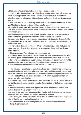 FFaalllleenn LLaauurreenn KKaattee
220011
bbiibblliiootteeccáárriiaa eessttaavvaa sseennddoo ppiieeddoossaa ccoomm eellaa.. –– EEuu eessttoouu iinnddoo bbeemm.. ––
–– EEuu sseeii,, –– MMiissss SSoopphhiiaa ddiissssee.. –– VVooccêê ppeerrddeeuu aa aauullaa ddee hhoojjee ee vvooccêê nnããoo eessttaavvaa nnaa
SSoocciiaall nnaa nnooiittee ppaassssaaddaa.. VVooccêê pprreecciissaa ccoonnssuullttaarr uumm mmééddiiccoo?? SSee oo mmeeuu kkiitt ddee
pprriimmeeiirrooss ssooccoorrrrooss nnããoo ttiivveessssee ssiiddoo qquueeiimmaaddoo nnoo ffooggoo,, eeuu ttiirraarriiaa ssuuaa tteemmppeerraattuurraa
aaqquuii.. ––
–– NNããoo,, bbeemm,, eeuu nnããoo sseeii.. –– LLuuccee sseegguurroouu oo lliivvrroo nnaa ssuuaa ffrreennttee ee ccoonntteemmpplloouu ttuuddoo oo
qquuee MMiissss SSoopphhiiaa ddiizziiaa,, aa ppaarrttiirr ddoo iinníícciioo...... qquuee ffooii qquuaannddoo??
SSóó qquuee eellaa nnããoo pprreecciissaavvaa.. MMiissss SSoopphhiiaa ttoommoouu uumm oollhhaarr ssoobbrree oo lliivvrroo,, ssuussppiirroouu,, ee
LLuuccee ddeeuu uumm oollhhaarr ccoommpprreeeennssiivvoo.. VVooccêê ffiinnaallmmeennttee oo eennccoonnttrroouu,, nnããoo éé?? VVeemm,, vvaammooss
tteerr uummaa ccoonnvveerrssaa.. ––
MMeessmmoo aa bbiibblliiootteeccáárriiaa ssaabbiiaa mmaaiiss ddoo qquuee LLúúcciiaa ffeezz ssoobbrree ssuuaa vviiddaa.. VViiddaass?? EEllaa nnããoo
ppooddiiaa ddeessccoobbrriirr oo qquuee ttuuddoo aaqquuiilloo qquueerriiaa ddiizzeerr,, oouu ccoommoo eerraa ppoossssíívveell..
EEllaa sseegguuiiuu MMiissss SSoopphhiiaa ppaarraa uummaa mmeessaa nnoo ccaannttoo ddee ttrrááss ddaa sseessssããoo ddee eessttuuddoo.. EEllaa
aaiinnddaa ppooddiiaa vveerr AArrrriiaannee ee RRoollaanndd ppeelloo ccaannttoo ddoo oollhhoo,, mmaass ppaarreecciiaa qquuee eessttaavvaa ffoorraa ddoo
aallccaannccee ddee ssuuaa vvoozz..
–– CCoommoo vvooccêê ssee ddeeppaarroouu ccoomm iissssoo?? –– MMiissss SSoopphhiiaa aaccaarriicciioouu aa mmããoo ddee LLuuccee ee eellaa
eessccoorrrreeggoouu sseeuuss óóccuullooss.. SSeeuuss ppeeqquueennooss oollhhooss nneeggrrooss bbrriillhhaarraamm--ppéérroollaa ddee ssuuaass
lleenntteess bbiiffooccaaiiss..
–– NNããoo ssee pprreeooccuuppee.. VVooccêê nnããoo eessttáá eemm aappuurrooss,, qquueerriiddaa.. ––
–– EEuu nnããoo sseeii.. PPeennnn ee eeuu eessttáávvaammooss pprrooccuurraannddoo ppoorr iissssoo.. FFooii uummaa eessttuuppiiddeezz.. NNóóss
aacchháávvaammooss qquuee oo aauuttoorr ttaallvveezz eessttiivveessssee rreellaacciioonnaaddoo ccoomm DDaanniieell,, mmaass nnããoo sseeii aaoo
cceerrttoo.. SSeemmpprree iiaammooss pprrooccuurráá--lloo,, ppaarreecciiaa qquuee ttiinnhhaa aaccaabbaaddoo ddee sseerr rreettiirraaddoo.. EEnnttããoo,,
qquuaannddoo eeuu vviimm ppaarraa ccaassaa eessttaa nnooiittee,, PPeennnn ttiinnhhaa ddeeiixxaaddoo eemm mmeeuu qquuaarrttoo...... ––
–– EEnnttããoo PPeennnnyywweeaatthheerr ssaabbee ssoobbrree oo sseeuu ccoonntteeúúddoo,, bbeemm?? ––
–– EEuu nnããoo sseeii.. –– ddiissssee LLuuccee,, ssaaccuuddiinnddoo aa ccaabbeeççaa.. EEllaa ppooddiiaa sseennttiirr--ssee eeqquuiivvooccaaddaa,,
mmaass aaiinnddaa aassssiimm eellaa nnããoo ppooddeerriiaa ffaazzeerr--ssee ccaallaarr.. MMiissss SSoopphhiiaa eerraa lleeggaall,, ccoommoo aa bbooaa
aavvóó qquuee LLuuccee nnuunnccaa tteevvee.. AA iiddééiiaa ddee ssuuaa pprróópprriiaa aavvóó iinnddoo aa uummaa ggrraannddee ccoommpprraa nnoo
ssuuppeerrmmeerrccaaddoo..((**ffiiqquueeii uumm ppoouuccoo ccoonnffuussaa aaqquuii)) AAlléémm ddiissssoo,, ssee sseennttiiaa ttããoo bbeemm
aappeennaass ppoorr ffaallaarr ccoomm aallgguuéémm..
–– EEuu nnããoo ffuuii ccaappaazz ddee eennccoonnttrráá--llaa aaiinnddaa,, ppoorr qquuee eeuu eessttaavvaa ccoomm oo DDaanniieell,, ee eellee eessttaa
aaggiinnddoo ttããoo eessttrraannhhoo,, mmaass nnaa nnooiittee ppaassssaaddaa eellee mmee bbeeiijjoouu,, ee nnóóss ffiiccaammooss ffoorraa ddeessddee
eennttããoo.. ––
–– DDeessccuullppee,, qquueerriiddaa,, –– ddiissssee MMiissss SSoopphhiiaa,, uumm ppoouuccoo aallttoo ddeemmaaiiss,, –– mmaass,, vvooccêê
aaccaabboouu ddee ddiizzeerr DDaanniieell GGrriiggoorrii bbeeiijjoouu vvooccêê??
LLuuccee ccoobbrriiuu ssuuaa bbooccaa ccoomm ssuuaass dduuaass mmããooss.. EEllaa nnããoo ppooddeerriiaa ddeessmmeennttiirr,, eellaa aappeennaass
ddeerrrraammoouu ppaarraa MMiissss SSoopphhiiaa.. EEllaa ddeevveerriiaa mmeessmmoo tteerr ppeerrddiiddoo..
–– SSiinnttoo mmuuiittoo,, iissssoo éé ccoommpplleettaammeennttee iirrrreelleevvaannttee.. EE eemmbbaarraaççoossoo.. EEuu nnããoo sseeii ppoorr qquuee
ssaaiiuu.. –– EEllaa aabbaannoouu aass bboocchheecchhaass qquueeiimmaannddoo..
JJáá eerraa ttaarrddee ddeemmaaiiss.. AAttrraavvééss ddaa sseeççããoo ddee eessttuuddoo,, AArrrriiaannee ccrreesscceeuu eemm LLuuccee,,
–– OObbrriiggaaddoo ppoorr mmee ddiizzeerr!! ––
 