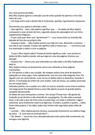 FFaalllleenn LLaauurreenn KKaattee
220022
SSeeuu rroossttoo ppaarreecciiaa aattuurrddiiddoo..
MMaass MMiissss SSoopphhiiaa aaggaarrrroouu aa aatteennççããoo LLuuccee ddee vvoollttaa qquuaannddoo eellaa aappeerrttoouu oo lliivvrroo ddaass
mmããooss ddee LLuuccee..
–– UUmm bbeeiijjoo eennttrree vvooccêê ee DDaanniieell nnããoo éé iirrrreelleevvaannttee,, qquueerriiddaa,, éé ggeerraallmmeennttee iimmppoossssiivveell..
––
EEllaa aaccaarriicciioouu sseeuu qquueeiixxoo ee oollhhaannddoo oo tteettoo..
–– QQuuee ssiiggnniiffiiccaa ...... bbeemm,, nnããoo ppooddeerriiaa ssiiggnniiffiiccaarr qquuee…… –– OOss ddeeddooss ddee MMiissss SSoopphhiiaa
ccoommeeççaarraamm aa vvooaarr aattrraavvééss ddoo lliivvrroo,, sseegguuiinnddoo aabbaaiixxoo ddee ccaaddaa ppáággiinnaa eemm uumm rriittmmoo
rraappiiddaammeennttee mmiillaaggrroossoo..
–– OO qquuee vvooccêê qquueerr ddiizzeerr ccoomm ““ggeerraallmmeennttee””?? –– LLuuccee nnuunnccaa ttiinnhhaa ssee sseennttiinnddoo ttããoo
ddeeiixxaaddaa ddee ffoorraa ddaa ssuuaa pprróópprriiaa vviiddaa..
–– EEssqquueeççaa oo bbeeiijjoo.. –– MMiissss SSoopphhiiaa aacceennoouu ssuuaa mmããoo eemm LLuuccee,, ddeeiixxaannddoo--aa ssuurrpprreessaa.. ––
IIssssoo nnããoo éé nneemm mmeettaaddee.. OO bbeeiijjoo nnããoo ssiiggnniiffiiccaa nnaaddaa aa mmeennooss qquuee ...... –– mmuurrmmuurroouu ssoobb
ssuuaa rreessppiirraaççããoo ee vvoollttoouu aa vviirraarr aass ppáággiinnaass..
OO qquuee aa MMiissss SSoopphhiiaa ssaabbiiaa?? OO bbeeiijjoo ddee DDaanniieell ssiiggnniiffiiccoouu ttuuddoo.. LLuuccee aassssiissttiiaa ooss
ddeeddooss ddee MMiissss SSoopphhiiaa vvooaannddoo,, aattéé qquuee aallggoo eemm uummaa ddaass ppáággiinnaass cchhaammoouu ssuuaa
aatteennççããoo..
–– VVáá ppaarraa ttrrááss –– ,, ddiissssee LLuuccee,, qquuee ccoollooccaannddoo ssuuaa mmããoo ssoobbrree aa ddee MMiissss SSoopphhiiaa ppaarraa
ddeettêê--llaa..
MMiissss SSoopphhiiaa iinncclliinnoouu--ssee lleennttaammeennttee ccoommoo LLuuccee vvoollttaannddoo aass ffiinnaass ppáággiinnaass
ttrraannssllúúcciiddaass..
LLáá.. EEllaa aappeerrttoouu aa mmããoo aa sseeuu ccoorraaççããoo.. NNaa mmaarrggeemm eessttaavvaa uummaa sséérriiee ddee ddeesseennhhooss
eessbbooççaaddoo eemm ttiinnttaa nneeggrraa.. FFeeiittoo rraappiiddaammeennttee,, mmaass eemm uummaa mmããoo eelleeggaannttee,, ffiinnoo.. PPoorr
aallgguuéémm ccoomm uumm cceerrttoo ttaalleennttoo.. LLuuccee ccoorrrreeuu ooss ddeeddooss ssoobbrree ooss ddeesseennhhooss,, lleevvaannddoo--oo
ddeennttrroo.. AA iinncclliinnaaççããoo ddoo oommbbrroo ddee uummaa mmuullhheerr,, vviissttoo ddee ccoossttaass,, sseeuu ccaabbeelloo aammaarrrraaddoo
eemm uumm ccooqquuee bbaaiixxoo..
DDeelliiccaaddooss jjooeellhhooss nnuuss ccrruuzzaaddooss uunnss ssoobbrree ooss oouuttrrooss,, lleevvaannddoo aa uummaa cciinnttuurraa ssoommbbrriiaa..
UUmm lloonnggoo ppuullssoo ffiinnoo ddaannddoo ffoorrmmaa aa uummaa mmããoo aabbeerrttaa nnaa qquuaall uumm ggrraannddee ppeeôônniiaa
ccoommpplleettaa ddeessccaannssaannddoo..
OOss ddeeddooss ddee LLuuccee ccoommeeççaarraamm aa ttrreemmeerr.. UUmm ccaarrooççoo ((**lluummpp rroossee-- nnããoo ggoosstteeii ddaa
ttrraadduuççããoo aaoo ppéé ddaa lleettrraa ee nnããoo eenntteennddii)) eemm ssuuaa ggaarrggaannttaa.. EEllaa nnããoo ssaabbiiaa oo ppoorrqquuêê
ddiissssoo,, ee ddee ttuuddoo oo qquuee eellaa ttiinnhhaa vviissttoo ee oouuvviiddoo hhoojjee,, eerraa lliinnddoo oo ssuuffiicciieennttee-- ttrráággiiccoo
ssuuffiicciieennttee-- ppaarraa ffiinnaallmmeennttee ttrraazzêê--llaa ààss lláággrriimmaass.. OO oommbbrroo,, oo jjooeellhhoo,, oo ppuunnhhoo ...... ttooddooss
ffoorraamm ddeellaa pprróópprriiaa.. EE eellaa ssaabbiiaa,, ttooddooss eelleess ttiinnhhaamm ssiiddoo sseegguurraaddooss ppeellaass mmããooss ddee
DDaanniieell..
–– LLuucciinnddaa.. –– MMiissss SSoopphhiiaa ppaarreecciiaa nneerrvvoossaa,, aavvaannççaannddoo lleennttaammeennttee ssuuaa ccaaddeeiirraa lloonnggee
ddaa mmeessaa.. –– ÉÉ,, vvooccêê eessttáá ssee sseennttiinnddoo bbeemm?? ––
–– OOhh,, DDaanniieell.. –– ssuussssuurrrroouu LLuuccee,, ddeesseessppeerraaddaa ppaarraa eessttaarr ppeerrttoo ddeellee nnoovvaammeennttee,, eellaa
eennxxuuggoouu uummaa lláággrriimmaa..
 
