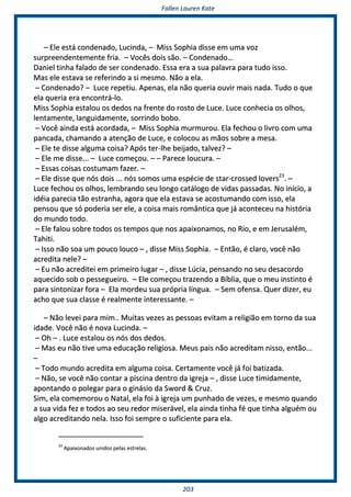 FFaalllleenn LLaauurreenn KKaattee
220033
–– EEllee eessttáá ccoonnddeennaaddoo,, LLuucciinnddaa,, –– MMiissss SSoopphhiiaa ddiissssee eemm uummaa vvoozz
ssuurrpprreeeennddeenntteemmeennttee ffrriiaa.. –– VVooccêêss ddooiiss ssããoo.. –– CCoonnddeennaaddoo……
DDaanniieell ttiinnhhaa ffaallaaddoo ddee sseerr ccoonnddeennaaddoo.. EEssssaa eerraa aa ssuuaa ppaallaavvrraa ppaarraa ttuuddoo iissssoo..
MMaass eellee eessttaavvaa ssee rreeffeerriinnddoo aa ssii mmeessmmoo.. NNããoo aa eellaa..
–– CCoonnddeennaaddoo?? –– LLuuccee rreeppeettiiuu.. AAppeennaass,, eellaa nnããoo qquueerriiaa oouuvviirr mmaaiiss nnaaddaa.. TTuuddoo oo qquuee
eellaa qquueerriiaa eerraa eennccoonnttrráá--lloo..
MMiissss SSoopphhiiaa eessttaalloouu ooss ddeeddooss nnaa ffrreennttee ddoo rroossttoo ddee LLuuccee.. LLuuccee ccoonnhheecciiaa ooss oollhhooss,,
lleennttaammeennttee,, llaanngguuiiddaammeennttee,, ssoorrrriinnddoo bboobboo..
–– VVooccêê aaiinnddaa eessttáá aaccoorrddaaddaa,, –– MMiissss SSoopphhiiaa mmuurrmmuurroouu.. EEllaa ffeecchhoouu oo lliivvrroo ccoomm uummaa
ppaannccaaddaa,, cchhaammaannddoo aa aatteennççããoo ddee LLuuccee,, ee ccoollooccoouu aass mmããooss ssoobbrree aa mmeessaa..
–– EEllee ttee ddiissssee aallgguummaa ccooiissaa?? AAppóóss tteerr--llhhee bbeeiijjaaddoo,, ttaallvveezz?? ––
–– EEllee mmee ddiissssee...... –– LLuuccee ccoommeeççoouu.. –– –– PPaarreeccee lloouuccuurraa.. ––
–– EEssssaass ccooiissaass ccoossttuummaamm ffaazzeerr.. ––
–– EEllee ddiissssee qquuee nnóóss ddooiiss ...... nnóóss ssoommooss uummaa eessppéécciiee ddee ssttaarr--ccrroosssseedd lloovveerrss2233
.. ––
LLuuccee ffeecchhoouu ooss oollhhooss,, lleemmbbrraannddoo sseeuu lloonnggoo ccaattáállooggoo ddee vviiddaass ppaassssaaddaass.. NNoo iinníícciioo,, aa
iiddééiiaa ppaarreecciiaa ttããoo eessttrraannhhaa,, aaggoorraa qquuee eellaa eessttaavvaa ssee aaccoossttuummaannddoo ccoomm iissssoo,, eellaa
ppeennssoouu qquuee ssóó ppooddeerriiaa sseerr eellee,, aa ccooiissaa mmaaiiss rroommâânnttiiccaa qquuee jjáá aaccoonntteecceeuu nnaa hhiissttóórriiaa
ddoo mmuunnddoo ttooddoo..
–– EEllee ffaalloouu ssoobbrree ttooddooss ooss tteemmppooss qquuee nnooss aappaaiixxoonnaammooss,, nnoo RRiioo,, ee eemm JJeerruussaalléémm,,
TTaahhiittii..
–– IIssssoo nnããoo ssooaa uumm ppoouuccoo lloouuccoo –– ,, ddiissssee MMiissss SSoopphhiiaa.. –– EEnnttããoo,, éé ccllaarroo,, vvooccêê nnããoo
aaccrreeddiittaa nneellee?? ––
–– EEuu nnããoo aaccrreeddiitteeii eemm pprriimmeeiirroo lluuggaarr –– ,, ddiissssee LLúúcciiaa,, ppeennssaannddoo nnoo sseeuu ddeessaaccoorrddoo
aaqquueecciiddoo ssoobb oo ppeesssseegguueeiirroo.. –– EEllee ccoommeeççoouu ttrraazzeennddoo aa BBííbblliiaa,, qquuee oo mmeeuu iinnssttiinnttoo éé
ppaarraa ssiinnttoonniizzaarr ffoorraa –– EEllaa mmoorrddeeuu ssuuaa pprróópprriiaa llíínngguuaa.. –– SSeemm ooffeennssaa.. QQuueerr ddiizzeerr,, eeuu
aacchhoo qquuee ssuuaa ccllaassssee éé rreeaallmmeennttee iinntteerreessssaannttee.. ––
–– NNããoo lleevveeii ppaarraa mmiimm.... MMuuiittaass vveezzeess aass ppeessssooaass eevviittaamm aa rreelliiggiiããoo eemm ttoorrnnoo ddaa ssuuaa
iiddaaddee.. VVooccêê nnããoo éé nnoovvaa LLuucciinnddaa.. ––
–– OOhh –– .. LLuuccee eessttaalloouu ooss nnóóss ddooss ddeeddooss..
–– MMaass eeuu nnããoo ttiivvee uummaa eedduuccaaççããoo rreelliiggiioossaa.. MMeeuuss ppaaiiss nnããoo aaccrreeddiittaamm nniissssoo,, eennttããoo......
––
–– TTooddoo mmuunnddoo aaccrreeddiittaa eemm aallgguummaa ccooiissaa.. CCeerrttaammeennttee vvooccêê jjáá ffooii bbaattiizzaaddaa..
–– NNããoo,, ssee vvooccêê nnããoo ccoonnttaarr aa ppiisscciinnaa ddeennttrroo ddaa iiggrreejjaa –– ,, ddiissssee LLuuccee ttiimmiiddaammeennttee,,
aappoonnttaannddoo oo ppoolleeggaarr ppaarraa oo ggiinnáássiioo ddaa SSwwoorrdd && CCrruuzz..
SSiimm,, eellaa ccoommeemmoorroouu oo NNaattaall,, eellaa ffooii àà iiggrreejjaa uumm ppuunnhhaaddoo ddee vveezzeess,, ee mmeessmmoo qquuaannddoo
aa ssuuaa vviiddaa ffeezz ee ttooddooss aaoo sseeuu rreeddoorr mmiisseerráávveell,, eellaa aaiinnddaa ttiinnhhaa fféé qquuee ttiinnhhaa aallgguuéémm oouu
aallggoo aaccrreeddiittaannddoo nneellaa.. IIssssoo ffooii sseemmpprree oo ssuuffiicciieennttee ppaarraa eellaa..
2233
AAppaaiixxoonnaaddooss uunniiddooss ppeellaass eessttrreellaass..
 