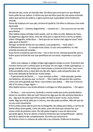 FFaalllleenn LLaauurreenn KKaattee
220044
AAttrraavvééss ddaa ssaallaa,, oouuvviiuu uumm bbaarruullhhoo aallttoo.. EEllaa oollhhoouu ppaarraa cciimmaa ppaarraa vveerr qquuee RRoollaanndd
hhaavviiaa ccaaííddoo ddee ssuuaa ccaaddeeiirraa.. AA úúllttiimmaa vveezz qquuee eellaa oollhhoouu ppaarraa eellee,, eellee eessttaavvaa iinncclliinnaaddoo
ssoobbrree dduuaass ppeerrnnaass ddaa ccaaddeeiirraa,, ee aaggoorraa ppaarreecciiaa qquuee aa ggrraavviiddaaddee ttiinnhhaa ffiinnaallmmeennttee
vveenncciiddoo..
CCoommoo eellee ttrrooppeeççoouu eemm sseeuuss ppééss,, AArrrriiaannee ffooii aajjuuddáá--lloo.. EEllaa oollhhoouu ee ooffeerreecceeuu uummaa oonnddaa
aapprreessssaaddaa..
–– EEllee eessttáá bbeemm!! –– CChhaammoouu aalleeggrreemmeennttee.. –– LLeevvaannttee--ssee!! –– ,, EEllaa ssuussssuurrrroouu eemm vvoozz aallttaa
ppaarraa RRoollaanndd..
MMiissss SSoopphhiiaa eessttaavvaa sseennttaaddaa mmuuiittoo qquuiieettaa,, ccoomm aass mmããooss nnoo ccoolloo,, ddeebbaaiixxoo ddaa mmeessaa..
EEllaa ppiiggaarrrreeoouu aallgguummaass vveezzeess,, vviirroouu ddee vvoollttaa ppaarraa aa ccaappaa ddoo lliivvrroo ee ccoorrrreeuu ooss ddeeddooss
ssoobbrree aa ffoottooggrraaffiiaa,, eennttããoo ddiissssee:: –– SSeerráá qquuee eellee vvaaii rreevveellaarr mmaaiiss aallgguummaa ccooiissaa?? VVooccêê
ssaabbee qquueemm éé DDaanniieell?? ––
DDeevvaaggaarr sseennttaannddoo ddiirreeiittoo eemm ssuuaa ccaaddeeiirraa,, LLuuccee ppeerrgguunnttoouu –– VVooccêê ssaabbee?? ––
AA bbiibblliiootteeccáárriiaa dduurraa.. –– EEuu eessttuuddoo eessssaass ccooiissaass.. EEuu ssoouu uummaa aaccaaddêêmmiiccaa.. EEuu nnããoo
eenntteennddoo aassssuunnttooss ddoo ccoorraaççããoo ––
EEssssaass ffoorraamm aass ppaallaavvrraass qquuee eellaa uussoouu –– mmaass aa vveeiiaa nnoo sseeuu ppeessccooççoo ppuullssaannddoo,, ppaarraa oo
bbrriillhhoo qquuaassee iinnvviissiivveell ddee ssuuoorr qquuee ppoonnttiillhhaavvaa eemm ssuuaa tteessttaa,, rreessppoonnddeeuu aa LLuuccee qquuee
ssiimm..
SSoobbrree ssuuaass ccaabbeeççaass,, oo rreellóóggiioo aannttiiggoo nneeggrroo ggiiggaannttee aattiinnggiiuu aass oonnzzee.. OO ppoonntteeiirroo ddooss
mmiinnuuttooss ttrreemmiiaa ccoomm oo eessffoorrççoo ppaarraa ssee eennccaaiixxaarr eemm sseeuu lluuggaarr,, ee ttooddaa aa ggeerriinnggoonnççaa,, oo
ggoonnggoo ssooaannddoo ppoorr ttaannttoo tteemmppoo qquuee iinntteerrrroommppeeuu aa ccoonnvveerrssaa eennttrree eellaass.. LLuuccee nnuunnccaa
ttiinnhhaa ppeerrcceebbiiddoo ccoommoo oo ccllaacckk ddeellee eerraa ttããoo aallttoo.. AAggoorraa,, ccaaddaa ccaammppaaiinnhhaa ddooiiaa.. EEllaa
hhaavviiaa ssiiddoo aaffaassttaaddaa ddee DDaanniieell ppoorr mmuuiittoo tteemmppoo..
–– OO ppeennssaammeennttoo ddoo DDaanniieell......,, –– -- LLuuccee ccoommeeççoouu aa ddiizzeerr.. –– nnooiittee ppaassssaaddaa,, qquuaannddoo
nnooss bbeeiijjaammooss,, eellee ppeennssoouu qquuee iiaa mmoorrrreerr.. –– MMiissss SSoopphhiiaa nnããoo ppaarreecciiaa ttããoo ssuurrpprreessaa
ccoommoo LLuuccee tteerriiaa ggoossttaaddoo qquuee ffoossssee.. LLuuccee eessttaalloouu sseeuuss ddeeddooss.. –– MMaass iissssoo éé lloouuccuurraa,,
nnããoo éé?? EEuu eessttoouu aa lluuggaarr aallgguumm.. ––
MMiissss SSoopphhiiaa ttoommoouu oo sseeuu óóccuullooss bbiiffooccaaiiss ee eessffrreeggoouu ooss oollhhooss ppeeqquueennooss.. –– PPoorr aaggoorraa..
––
–– OOhh DDeeuuss,, –– LLuuccee ssuussssuurrrroouu,, sseennttiinnddoo oo mmeessmmoo mmeeddoo qquuee sseennttiiuu qquuaannddoo ddeeiixxoouu
DDaanniieell nnoo cceemmiittéérriioo.. MMaass ppoorr qquuêê?? DDeevveerriiaa tteerr aallggoo qquuee eellee nnããoo eessttiivveessssee ddiizzeennddoo aa
eellaa,, -- aallggoo qquuee eellaa ssaabbiiaa qquuee ttiinnhhaa oo ppooddeerr ddee ffaazzêê--llaa sseennttiirr mmuuiittoo,, mmuuiittoo mmeennooss
mmeeddoo.. AAllggoo qquuee eellaa jjáá ssaabbiiaa ppoorr ssii mmeessmmaa,, mmaass nnããoo ppooddiiaa aaccrreeddiittaarr.. NNããoo aattéé qquuee eellaa
vviiuu sseeuu rroossttoo nnoovvaammeennttee..
OO lliivvrroo aaiinnddaa eessttaavvaa aabbeerrttoo ppaarraa eellaa nnaa ffoottooggrraaffiiaa.. DDee ccaabbeeççaa ppaarraa bbaaiixxoo,, oo ssoorrrriissoo ddee
DDaanniieell oollhhoouu pprreeooccuuppaaddoo,, ccoommoo eellee ssaabbiiaa,, ccoommoo eellee ddiissssee qquuee sseemmpprree ffeezz,, qquuee
eessttaavvaa vviinnddoo ddoo pprróóxxiimmoo ccaannttoo.. EEllaa nnããoo ppooddiiaa iimmaaggiinnaarr oo qquuee eellee ddeevviiaa eessttaarr
ppaassssaannddoo aaggoorraa.. PPaarraa tteerr aabbeerrttoo aa hhiissttóórriiaa mmiisstteerriioossaa qquuee ccoommppaarrttiillhhaavvaamm -- aappeennaass
ppaarraa ttêê--llaa rreejjeeiittáá--lloo ttããoo ccoommpplleettaammeennttee.. EEllaa ttiinnhhaa qquuee eennccoonnttrráá--lloo..
EEllaa ffeecchhoouu oo lliivvrroo ee oo ccoollooccoouu ddee vvoollttaa ssoobb oo sseeuu ccoottoovveelloo.. EEnnttããoo eellaa ssee lleevvaannttoouu
 