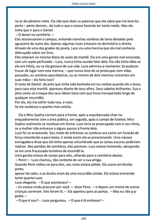 FFaalllleenn LLaauurreenn KKaattee
220066
nnoo aarr ddoo ppâânnttaannoo nnooiittee.. EEllaa nnããoo qquuiiss ddiizzeerr aass ppaallaavvrraass qquuee eellaa ssaabbiiaa qquuee iirriiaa lleevváá--llooss
ppeerrttoo –– ppeerrttoo ddeemmaaiiss--,, ddee ttuuddoo oo qquuee aa eessttaavvaa ffaazzeennddoo tteerr ttaannttoo mmeeddoo.. MMaass eellaa
ttiinnhhaa qquuee iirr ppaarraa oo DDaanniieell..
–– OO ddeeiixxeeii nnoo cceemmiittéérriioo.. ––
EEllaass aattrraavveessssaarraamm oo ccaammppuuss,, eevviittaannddoo mmaanncchhaass ssoommbbrraass ddee llaammaa ddeeiixxaaddaass ppeelloo
aagguuaacceeiirroo ddoo oouuttrroo ddiiaa.. AAppeennaass aallgguummaass lluuzzeess eessttaavvaamm nnoo ddoorrmmiittóórriioo àà ddiirreeiittaa..
AAttrraavvééss ddee uummaa ddaass ggrraaddeess ddaa jjaanneellaa,, LLuuccee vviiuu uummaa mmeenniinnaa qquuee eellaa mmaall ccoonnhheecciiaa
ddeebbrruuççaaddaa ssoobbrree uumm lliivvrroo..
EElleess eessttaavvaamm nnoo mmeessmmoo bbllooccoo ddee aauullaass ddaa mmaannhhãã.. EEllaa eerraa uummaa ggaarroottaa mmaall--eennccaarraaddaa,,
ccoomm uumm sseeppttoo ppeerrffuurraaddoo –– LLuuccee,, nnuunnccaa ttiinnhhaa oouuvviiddoo ffaallaarr ddeellaa.. EEllaa nnããoo ttiinnhhaa iiddééiiaa ssee
eellaa eerraa iinnffeelliizz,, oouu ssee eellaa ggoossttaavvaa ddee ssuuaa vviiddaa.. LLuuccee aaddmmiirroouu oo mmoommeennttoo:: SSee ppuuddeessssee
ttrrooccaarr ddee lluuggaarr ccoomm eessttaa mmeenniinnaa,, –– qquuee nnuunnccaa tteevvee ddee ssee pprreeooccuuppaarr ccoomm vviiddaass
ppaassssaaddaass,, oouu ssoommbbrraass aappooccaallííppttiiccaass,, oouu aass mmoorrtteess ddee ddooiiss mmeenniinnooss iinnoocceenntteess eemm
ssuuaass mmããooss –– eellaa ffaarriiaa iissssoo??
OO rroossttoo ddee DDaanniieell-- ddoo jjeeiittoo qquuee ttiinnhhaa ssiiddoo bbaannhhaaddaa eemm lluuzz vviioolleettaa qquuaannddoo eellee aa lleevvoouu
ppaarraa ccaassaa eessttaa mmaannhhãã-- aappaarreecceeuu ddiiaannttee ddee sseeuuss oollhhooss.. SSeeuuss ccaabbeellooss bbrriillhhaanntteess.. SSuuaa oo
jjeeiittoo ccoommoo ssóó oo ttooqquuee ddooss sseeuuss lláábbiiooss ffaazziiaa ccoomm qquuee ffoossssee ttrraannssppoorrttaaddaa lloonnggee ddee
qquuaallqquueerr eessccuurriiddããoo..
PPoorr eellee,, eellaa iirriiaa ssooffrreerr ttuuddoo iissssoo,, ee mmaaiiss..
SSee eellaa ssoouubbeessssee oo qquuaannttoo mmaaiiss eexxiissttiiaa..
EEllaa ee MMiissss SSoopphhiiaa ccoorrrriiaamm ppaarraa aa ffrreennttee,, aappóóss aa aarrqquuiibbaannccaaddaa cchhiiaarr nnoo
eennqquuaaddrraammeennttoo ccoomm aa áárreeaa ppúúbblliiccaa,, eemm sseegguuiiddaa,, aappóóss oo ccaammppoo ddee ffuutteebbooll,, MMiissss
SSoopphhiiaa rreeaallmmeennttee ssee mmaanntteevvee eemm ffoorrmmaa.. LLuuccee tteerriiaa ssee pprreeooccuuppaaddoo ccoomm oo sseeuu rriittmmoo,,
ssee aa mmuullhheerr nnããoo eessttiivveessssee aa aallgguunnss ppaassssooss àà ffrreennttee ddeellaa..
LLuuccee ffooii ssee aarrrraassttaannddoo.. SSeeuu mmeeddoo ddee eennffrreennttaarr aass ssoommbbrraass eerraa ccoommoo uumm ffuurraaccããoo ddee
ffoorrççaa rreettaarrddaannddoo--aa ppaarraa bbaaiixxoo.. EE aaiinnddaa aassssiimm eellaa ssee pprreessssiioonnaannddoo.. UUmmaa nnááuusseeaa
eessmmaaggaaddoorraa ddiissssee qquuee eellaa ttiinnhhaa aappeennaass vviisslluummbbrraaddoo qquuee aass ccooiissaass eessccuurraass ppooddeerriiaamm
rreeaalliizzaarr.. NNooss ppoorrttõõeess ddoo cceemmiittéérriioo,, eellaass ppaarraarraamm.. LLuuccee eessttaavvaa ttrreemmeennddoo,, aabbrraaççaannddoo--
ssee eemm uummaa ffrraaccaassssaaddaa tteennttaattiivvaa ddee eessccoonnddêê--llaa..
UUmmaa ggaarroottaa eessttaavvaa ddee ccoossttaass ppaarraa eelleess,, oollhhaannddoo ppaarraa oo cceemmiittéérriioo aabbaaiixxoo..
–– PPeennnn!! –– LLuuccee cchhaammoouu,, ttããoo ccoonntteennttee ddee vveerr oo ssuuaa aammiiggaa..
QQuuaannddoo PPeennnn vvoollttoouu--ssee ppaarraa eelleess,, sseeuu rroossttoo eessttaavvaa ppáálliiddoo.. EEllaa uussaavvaa uumm bblluussããoo
pprreettoo,,
aappeessaarr ddoo ccaalloorr,, ee ooss óóccuullooss eerraamm ddee uummaa eessccuurriiddããoo úúmmiiddaa.. EEllaa eessttaavvaa ttrreemmeennddoo
ttaannttoo qquuaannttoo LLuuccee..
LLuuccee ooffeeggaannttee.. –– OO qquuee aaccoonntteecceeuu?? ––
–– EEuu eessttaavvaa vviinnddoo pprrooccuurraarr ppoorr vvooccêê.. –– ddiissssee PPeennnn,, –– ee ddeeppooiiss uumm mmoonnttee ddee oouuttrraass
ccrriiaannççaass ccoorrrreerraamm.. EElleess ffoorraamm lláá.. –– EEllaa aappoonnttoouu ppaarraa aass ppoorrttaass.. –– MMaass eeuu nnããoo pp--pp
ppooddiiaa.. ––
–– OO qquuee éé iissssoo?? –– LLuuccee ppeerrgguunnttoouu.. –– OO qquuee éé lláá eemmbbaaiixxoo?? ––
 