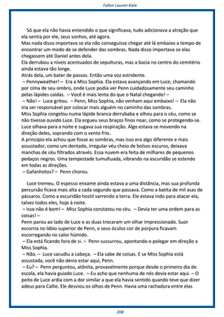 FFaalllleenn LLaauurreenn KKaattee
220088
SSóó qquuee eellaa nnããoo hhaavviiaa eenntteennddiiddoo oo qquuee ssiiggnniiffiiccaavvaa,, ttuuddoo aaddiicciioonnaavvaa aa aattrraaççããoo qquuee
eellaa sseennttiiaa ppoorr eellee,, sseeuuss ssoonnhhooss,, aattéé aaggoorraa..
MMaass nnaaddaa ddiissssoo iimmppoorrttaavvaa ssee eellaa nnããoo ccoonnsseegguuiissssee cchheeggaarr aattéé lláá eemmbbaaiixxoo aa tteemmppoo ddee
eennccoonnttrraarr uumm mmooddoo ddee ssee ddeeffeennddeerr ddaass ssoommbbrraass.. NNaaddaa ddiissssoo iimmppoorrttaavvaa ssee eellaass
cchheeggaasssseemm aattéé DDaanniieell aanntteess ddeellaa..
EEllaa ddeerrrruubboouu aa nníívveeiiss aacceennttuuaaddooss ddee sseeppuullttuurraass,, mmaass aa bbaacciiaa nnoo cceennttrroo ddoo cceemmiittéérriioo
aaiinnddaa eessttaavvaa ttããoo lloonnggee..
AAttrrááss ddeellaa,, uumm bbaatteerr ddee ppaassssooss.. EEnnttããoo uummaa vvoozz eessttrriiddeennttee..
–– PPeennnnyywweeaatthheerr!! –– EErraa aa MMiissss SSoopphhiiaa.. EEllaa eessttaavvaa aavvaannççaannddoo eemm LLuuccee,, cchhaammaannddoo
ppoorr cciimmaa ddee sseeuu oommbbrroo,, oonnddee LLuuccee ppooddiiaa vveerr PPeennnn ccuuiiddaaddoossaammeennttee sseeuu ccaammiinnhhoo
ppeellaass llááppiiddeess ccaaííddaass.. –– VVooccêê éé mmaaiiss lleennttaa ddoo qquuee oo NNaattaall cchheeggaannddoo!! ––
–– NNããoo!! –– LLuuccee ggrriittoouu.. –– PPeennnn,, MMiissss SSoopphhiiaa,, nnããoo vveennhhaamm aaqquuii eemmbbaaiixxoo!! –– EEllaa nnããoo
iirriiaa sseerr rreessppoonnssáávveell ppoorr ccoollooccaarr mmaaiiss aallgguuéémm nnoo ccaammiinnhhoo ddaass ssoommbbrraass..
MMiissss SSoopphhiiaa ccoonnggeelloouu nnuummaa llááppiiddee bbrraannccaa ddeerrrruubbaabbaa ee oollhhoouu ppaarraa oo ccééuu,, ccoommoo ssee
nnããoo ttiivveessssee oouuvviiddoo LLuuccee.. EEllaa eerrgguueeuu sseeuuss bbrraaççooss ffiinnooss nnooaarr,, ccoommoo ssee pprrootteeggeennddoo--ssee..
LLuuccee oollhhaavvaa ppaarraa aa nnooiittee ee ssuuggaavvaa ssuuaa rreessppiirraaççããoo.. AAllggoo eessttaavvaa ssee mmoovveennddoo nnaa
ddiirreeççããoo ddeelleess,, ssoopprraannddoo ccoomm oo vveennttoo ffrriioo..
AA pprriinncciippiioo eellaa aacchhoouu qquuee ffoossssee aass ssoommbbrraass,, mmaass iissssoo eerraa aallggoo ddiiffeerreennttee ee mmaaiiss
aassssuussttaaddoorr,, ccoommoo uumm ddeennttaaddoo,, iirrrreegguullaarr vvééuu cchheeiioo ddee bboollssooss eessccuurrooss,, ddeeiixxaavvaa
mmaanncchhaass ddee ccééuu ffiillttrraaddooss aattrraavvééss.. EEssssaa nnuuvveemm eerraa ffeeiittaa ddee mmiillhhaarreess ddee ppeeqquueennooss
ppeeddaaççooss nneeggrrooss.. UUmmaa tteemmppeessttaaddee ttuummuullttuuaaddaa,, vviibbrraannddoo nnaa eessccuurriiddããoo ssee eesstteennddoo
eemm ttooddaass aass ddiirreeççõõeess..
–– GGaaffaannhhoottooss?? –– PPeennnn cchhoorroouu..
LLuuccee ttrreemmeeuu.. OO eessppeessssoo eennxxaammee aaiinnddaa eessttaavvaa aa uummaa ddiissttâânncciiaa,, mmaass ssuuaa pprrooffuunnddaa
ppeerrccuurrssããoo ffiiccaavvaa mmaaiiss aallttaa aa ccaaddaa sseegguunnddoo qquuee ppaassssaavvaa.. CCoommoo aa bbaattiittaa ddee mmiill aassaass ddee
ppáássssaarrooss.. CCoommoo aa eessccuurriiddããoo hhoossttiill vvaarrrreennddoo aa tteerrrraa.. EEllee eessttaavvaa iinnddoo ppaarraa aattaaccaarr eellaa,,
ttaallvveezz ttooddooss eelleess,, hhoojjee àà nnooiittee..
–– IIssssoo nnããoo éé bboomm!! –– MMiissss SSoopphhiiaa ccoonnssttaattoouu nnoo ccééuu.. –– DDeevviiaa tteerr uummaa oorrddeemm ppaarraa aass
ccooiissaass!! ––
PPeennnn ppaarroouu aaoo llaaddoo ddee LLuuccee ee aass dduuaass ttrrooccaarraamm uumm oollhhaarr iimmpprreessssiioonnaaddoo.. SSuuoorr
eessccoorrrriiaa nnoo lláábbiioo ssuuppeerriioorr ddee PPeennnn,, ee sseeuuss óóccuullooss ccoorr ddee ppúúrrppuurraa ffiiccaavvaamm
eessccoorrrreeggaannddoo nnoo ccaalloorr hhúúmmiiddoo..
–– EEllaa eessttáá ffiiccaannddoo ffoorraa ddee ssii.. –– PPeennnn ssuussssuurrrroouu,, aappoonnttaannddoo oo ppoolleeggaarr eemm ddiirreeççããoo aa
MMiissss SSoopphhiiaa..
–– NNããoo.. –– LLuuccee ssaaccuuddiiuu aa ccaabbeeççaa.. –– EEllaa ssaabbee ddee ccooiissaass.. EE ssee MMiissss SSoopphhiiaa eessttáá
aassssuussttaaddaa,, vvooccêê nnããoo ddeevviiaa eessttaarr aaqquuii,, PPeennnn..
–– EEuu?? –– PPeennnn ppeerrgguunnttoouu,, aattôônniittaa,, pprroovvaavveellmmeennttee ppoorrqquuee ddeessddee oo pprriimmeeiirroo ddiiaa ddee
eessccoollaa,, eellaa hhaavviiaa gguuiiaaddoo LLuuccee.. –– EEuu aacchhoo qquuee nneennhhuummaa ddee nnóóss ddeevviiaa eessttaarr aaqquuii.. –– OO
ppeeiittoo ddee LLuuccee aarrddiiaa ccoomm aa ddoorr ssiimmiillaarr aa qquuee eellaa hhaavviiaa sseennttiiddoo qquuaannddoo tteevvee qquuee ddiizzeerr
aaddeeuuss ppaarraa CCaalllliiee.. EEllee ddeessvviioouu ooss oollhhooss ddee PPeennnn.. HHaavviiaa uummaa rraacchhaadduurraa eennttrree eellaass
 