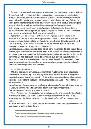 FFaalllleenn LLaauurreenn KKaattee
2211
EEnnqquuaannttoo LLuuccee ssee mmoovviimmeennttoouu ppaarraa aaccoommppaannhhaarr,, eellaa rreeppaarroouu nnoo rreessttoo ddoo rreecciinnttoo..
OO ccoommpplleexxoo ddaa DDoovveerr hhaavviiaa ssiiddoo bbeemm ccuuiiddaaddoo,, ttuuddoo mmaanniiccuurraaddoo ee ppoonnttiillhhaaddoo eemm
eessppaaççooss uunniiffoorrmmeess,, áárrvvoorreess ccuuiiddaaddoossaammeennttee ppooddaaddaass.. SSwwoorrdd && CCrroossss ppaarreecciiaa qquuee
hhaavviiaa ttuuddoo ccaaííddoo ssuubbiittaammeennttee ee aabbaannddoonnaaddoo nnoo mmeeiioo ddee uumm ppâânnttaannoo.. SSaallgguueeiirrooss
ccuujjooss ggaallhhooss aappoonnttaavvaamm ppaarraa bbaaiixxoo bbaallaannççaavvaamm ppaarraa oo cchhããoo,, kkuuddzzuuss77
ccrreesscciiaamm ppeelloo
mmuurroo eemm lleennççóóiiss,, ee ttooddoo oo tteerrcceeiirroo ppiissoo eessccuuttaavvaa oo bbaarruullhhoo ddoo rreessppiinnggoo..
EE nnããoo eerraa aappeennaass aa mmaanneeiirraa qquuee oo llooccaall ppaarreecciiaa.. CCaaddaa rreessppiirraaççããoo úúmmiiddaa ddee LLuuccee
ppeerrmmaanneecciiaa pprreessaa eemm sseeuuss ppuullmmõõeess.. AAppeennaass rreessppiirraarr nnaa SSwwoorrdd && CCrroossss ffaazziiaa eellaa ssee
sseennttiirr ccoommoo ssee eessttiivveessssee aattoollaannddoo eemm aarreeiiaa mmoovveeddiiççaa..
–– AAppaarreenntteemmeennttee ooss aarrqquuiitteettooss eennttrraarraamm nnuumm iimmppaassssee eennoorrmmee ssoobbrree ccoommoo
mmeellhhoorraarr oo eessttiilloo ddooss pprrééddiiooss ddaa aannttiiggaa aaccaaddeemmiiaa mmiilliittaarr.. OO rreessuullttaaddoo éé qquuee nnóóss
aaccaabbaammooss eemm uumm lluuggaarr mmeettaaddee ppeenniitteenncciiáárriiaa,, mmeettaaddee zzoonnaa ddee ttoorrttuurraa mmeeddiieevvaall.. EE
sseemm jjaarrddiinneeiirroo,, –– AArrrriiaannee ddiissssee,, ttiirraannddoo uumm ppoouuccoo ddee lliimmoo ddee ssuuaass bboottaass ddee
ccoommbbaattee.. –– TToossccoo.. OOhh,, ee aaqquuii eessttáá oo cceemmiittéérriioo.. ––
LLuuccee sseegguuiiuu AArrrriiaannee aappoonnttaannddoo oo ddeeddoo ppaarraa aa ppaarrttee mmaaiiss lloonnggee ddoo llaaddoo eessqquueerrddoo ddoo
tteerrrreennoo,, aappóóss oo ddoorrmmiittóórriioo.. UUmm mmaannttoo aaiinnddaa mmaaiiss eessppeessssoo ddee nnéévvooaa ppaaiirraavvaa ssoobbrree aa
ppoorrççããoo ddee tteerrrraa sseemm mmuurrooss.. EErraa ddeelliimmiittaaddoo ddooss ttrrêêss llaaddooss ppoorr uummaa ddeennssaa fflloorreessttaa ddee
ccaarrvvaallhhooss.. EEllaa nnããoo ppooddiiaa vveerr ddeennttrroo ddoo cceemmiittéérriioo,, qquuee ppaarreecciiaa qquuaassee aaffuunnddaarr--ssee
ddeebbaaiixxoo ddaa ssuuppeerrffíícciiee,, mmaass eellaa ppooddiiaa sseennttiirr oo cchheeiirroo ddaa ppooddrriiddããoo ee oouuvviirr oo ccoorroo ddee
cciiggaarrrraass zzuummbbiinnddoo nnaass áárrvvoorreess.. PPoorr uumm sseegguunnddoo,, eellaa ppeennssoouu qquuee oouuvviiuu oo ssiillvvoo ddaass
ssoommbbrraass –– mmaass eellaa ppiissccoouu ee eelleess ssee ffoorraamm..
–– IIssssoo éé uumm cceemmiittéérriioo?? ––
–– AAhhãã.. IIssssoo ccoossttuummaavvaa sseerr uummaa aaccaaddeemmiiaa mmiilliittaarr,, mmuuiittoo tteemmppoo aattrrááss nnooss ddiiaass ddaa
GGuueerrrraa CCiivviill.. EEnnttããoo eerraa aaqquuii qquuee eelleess jjooggaavvaamm ttooddooss ooss sseeuuss mmoorrttooss.. ÉÉ aarrrreeppiiaannttee
ccoommoo ttooddooss ccaaeemm ffoorraa.. EE mmeeuu ssiinnhhôô,, –– AArrrriiaannee ddiissssee,, aaccuummuullaannddoo uumm ffaallssoo ssoottaaqquuee
ssuulliiMMiissss –– IIssssoo ffeeddee aattéé ooss ccééuuss!! –– EEnnttããoo,, eellaa ppiissccoouu ppaarraa LLuuccee.. –– NNóóss ffiiccaammooss lláá
ppaarraa ccaarraammbbaa.. ––
LLuuccee oollhhoouu ppaarraa AArrrriiaannee ppaarraa vveerr ssee eellaa eessttaavvaa bbrriinnccaannddoo.. AArrrriiaannee ssóó ddeeuu ddee oommbbrrooss..
–– OOkkaayy,, ffooii ssóó uummaa vveezz.. EE ffooii ssóó ddeeppooiiss ddee uumm ggrraannddee pphhaarrmmaappaalloooozzaa88
.. ––
OOrraa,, eessssaa eerraa uummaa ppaallaavvrraa qquuee LLuuccee rreeccoonnhheecciiaa..
–– AArrrráá –– AArrrriiaannee rriiuu.. –– EEuu aaccaabbeeii ddee vveerr uummaa lluuzz aacceennddeerr aaíí eemm cciimmaa.. EEnnttããoo,, aallgguuéémm
eessttáá eemm ccaassaa.. BBeemm,, LLuuccee,, mmiinnhhaa qquueerriiddaa,, vvooccêê pprroovvaavveellmmeennttee ffooii aa ffeessttaass ddee
iinntteerrnnaattooss,, mmaass vvooccêê nnuunnccaa vviiuu ccoommoo aass ccrriiaannççaass ddee rreeffoorrmmaattóórriiooss ccoollooccaamm ttuuddoo
aabbaaiixxoo.. ––
–– QQuuaall éé aa ddiiffeerreennççaa?? –– LLuuccee ppeerrgguunnttoouu,, tteennttaannddoo eessccoonnddeerr oo ffaattoo qquuee eellaa nnuunnccaa ffooii
aa nneennhhuummaa ggrraannddee ffeessttaa nnaa DDoovveerr..
77
PPllaannttaa,, ddaaqquueellaass qquuee ggeerraallmmeennttee ccrreesscceemm eemm vvoollttaa ddee lluuggaarreess aabbaannddoonnaaddooss..
88
GGíírriiaa:: mmiissttuurraa ddee mmeeddiiccaammeennttooss ccoomm eeffeeiittoo ppssiiccoottrróóppiiccoo..
 