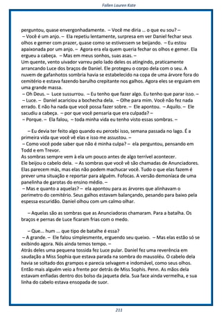 FFaalllleenn LLaauurreenn KKaattee
221111
ppeerrgguunnttoouu,, qquuaassee eennvveerrggoonnhhaaddaammeennttee.. –– VVooccêê mmee ddiirriiaa …… oo qquuee eeuu ssoouu?? ––
–– VVooccêê éé uumm aannjjoo.. –– EEllaa rreeppeettiiuu lleennttaammeennttee,, ssuurrpprreessaa eemm vveerr DDaanniieell ffeecchhaarr sseeuuss
oollhhooss ee ggeemmeerr ccoomm pprraazzeerr,, qquuaassee ccoommoo ssee eessttiivveesssseemm ssee bbeeiijjaannddoo.. –– EEuu eessttoouu
aappaaiixxoonnaaddaa ppoorr uumm aannjjoo.. –– AAggoorraa eerraa eellaa qquueemm qquueerriiaa ffeecchhaarr ooss oollhhooss ee ggeemmeerr.. EEllaa
eerrgguueeuu aa ccaabbeeççaa.. –– MMaass eemm mmeeuuss ssoonnhhooss,, ssuuaass aassaass.. ––
UUmm qquueennttee,, vveennttoo uuiivvaaddoorr vvaarrrreeuu ppeelloo llaaddoo ddeelleess ooss aattiinnggiinnddoo,, pprraattiiccaammeennttee
aarrrraannccaannddoo LLuuccee ddooss bbrraaççooss ddee DDaanniieell.. EEllee pprrootteeggeeuu oo ccoorrppoo ddeellaa ccoomm oo sseeuu.. AA
nnuuvveemm ddee ggaaffaannhhoottooss ssoommbbrriiaa hhaavviiaa ssee eessttaabbeelleecciiddoo nnaa ccooppaa ddee uummaa áárrvvoorree ffoorraa ddoo
cceemmiittéérriioo ee eessttaavvaa ffaazzeennddoo bbaarruullhhoo ccrreeppiittaannttee nnooss ggaallhhooss.. AAggoorraa eelleess ssee eerrgguuiiaamm eemm
uummaa ggrraannddee mmaassssaa..
–– OOhh DDeeuuss.. –– LLuuccee ssuussssuurrrroouu.. –– EEuu tteennhhoo qquuee ffaazzeerr aallggoo.. EEuu tteennhhoo qquuee ppaarraarr iissssoo.. ––
–– LLuuccee.. –– DDaanniieell aaccaarriicciioouu aa bboocchheecchhaa ddeellaa.. –– OOllhhee ppaarraa mmiimm.. VVooccêê nnããoo ffeezz nnaaddaa
eerrrraaddoo.. EE nnããoo hhaa nnaaddaa qquuee vvooccêê ppoossssaa ffaazzeerr ssoobbrree.. –– EEllee aappoonnttoouu.. –– AAqquuiilloo.. –– EEllee
ssaaccuuddiiuu aa ccaabbeeççaa.. –– ppoorr qquuee vvooccêê ppeennssaarriiaa qquuee eerraa ccuullppaaddaa?? ––
–– PPoorrqquuee.. –– EEllaa ffaalloouu,, –– ttooddaa mmiinnhhaa vviiddaa eeuu tteennhhoo vviissttoo eessssaass ssoommbbrraass.. ––
–– EEuu ddeevviiaa tteerr ffeeiittoo aallggoo qquuaannddoo eeuu ppeerrcceebbii iissssoo,, sseemmaannaa ppaassssaaddaa nnoo llaaggoo.. ÉÉ aa
pprriimmeeiirraa vviiddaa qquuee vvooccêê vvêê eellaass ee iissssoo mmee aassssuussttoouu.. ––
–– CCoommoo vvooccêê ppooddee ssaabbeerr qquuee nnããoo éé mmiinnhhaa ccuullppaa?? –– eellaa ppeerrgguunnttoouu,, ppeennssaannddoo eemm
TToodddd ee eemm TTrreevvoorr..
AAss ssoommbbrraass sseemmpprree vveemm àà eellaa uumm ppoouuccoo aanntteess ddee aallggoo tteerrrríívveell aaccoonntteecceerr..
EEllee bbeeiijjoouu oo ccaabbeelloo ddeellaa.. –– AAss ssoommbbrraass qquuee vvooccêê vvêê ssããoo cchhaammaaddaass ddee AAnnuunncciiaaddoorreess..
EEllaass ppaarreecceemm mmááss,, mmaass eellaass nnããoo ppooddeemm mmaacchhuuccaarr vvooccêê.. TTuuddoo oo qquuee eellaass ffaazzeemm éé
pprreevveerr uummaa ssiittuuaaççããoo ee rreeppoorrttaarr ppaarraa aallgguuéémm.. FFooffooccaass.. AA vveerrssããoo ddeemmoonnííaaccaa ddee uummaa
ppaanneelliinnhhaa ddee ggaarroottaass ddoo eennssiinnoo mmééddiioo.. ––
–– MMaass ee qquuaannttoo aa aaqquueellaass?? –– eellaa aappoonnttoouu ppaarraa aass áárrvvoorreess qquuee aalliinnhhaavvaamm oo
ppeerriimmeettrroo ddoo cceemmiittéérriioo.. SSeeuuss ggaallhhooss eessttaavvaamm bbaallaannççaannddoo,, ppeessaannddoo ppaarraa bbaaiixxoo ppeellaa
eessppeessssaa eessccuurriiddããoo.. DDaanniieell oollhhoouu ccoomm uumm ccaallmmoo oollhhaarr..
–– AAqquueellaass ssããoo aass ssoommbbrraass qquuee aass AAnnuunncciiaaddoorraass cchhaammaarraamm.. PPaarraa aa bbaattaallhhaa.. OOss
bbrraaççooss ee ppeerrnnaass ddee LLuuccee ffiiccaarraamm ffrriiaass ccoomm oo mmeeddoo..
–– QQuuee...... hhuumm ...... qquuee ttiippoo ddee bbaattaallhhee éé eessssaa??
–– AA ggrraannddee.. –– EEllee ffaalloouu ssiimmpplleessmmeennttee,, eerrgguueennddoo sseeuu qquueeiixxoo.. –– MMaass eellaass eessttããoo ssóó ssee
eexxiibbiinnddoo aaggoorraa.. NNóóss aaiinnddaa tteemmooss tteemmppoo.. ––
AAttrrááss ddeelleess uummaa ppeeqquueennaa ttoossssiiddaa ffeezz LLuuccee ppuullaarr.. DDaanniieell ffeezz uummaa rreevveerrêênncciiaa eemm
ssaauuddaaççããoo aa MMiissss SSoopphhiiaa qquuee eessttaavvaa ppaarraaddaa nnaa ssoommbbrraa ddoo mmaauussoollééuu.. OO ccaabbeelloo ddeellaa
hhaavviiaa ssee ssoollttaaddoo ddooss ggrraammppooss ee ppaarreecciiaa sseellvvaaggeemm ee iinnddoommáávveell,, ccoommoo sseeuuss oollhhooss..
EEnnttããoo mmaaiiss aallgguuéémm vveeiioo aa ffrreennttee ppoorr ddeettrrááss ddee MMiissss SSoopphhiiss.. PPeennnn.. AAss mmããooss ddeellaa
eessttaavvaamm eennffiiaaddaass ddeennttrroo ddooss bboollssoo ddaa jjaaqquueettaa ddeellaa.. SSuuaa ffaaccee aaiinnddaa vveerrmmeellhhaa,, ee ssuuaa
lliinnhhaa ddoo ccaabbeelloo eessttaavvaa eennssooppaaddaa ddee ssuuoorr..
 